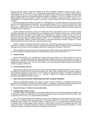 recurrent behavior patterns," which are included in the list of materials comprising a student record). See, s.
1002.22(2)(c), F.S. Accord, WFTV, Inc. v. School Board of Seminole County, 874 So. 2d 48 (Fla. 5th DCA 2004),
review denied, 892 So. 2d 1015 (Fla. 2004) (media not entitled to copies of school bus surveillance videotapes and
student discipline reports even if personal identifying information is redacted). Cf., Inf. Op. to Stabins, June 12, 1997
(teacher grade books are not student "records" or "reports" for purposes of statutory provision, now found at s.
1002.22[3][a], F.S., establishing that a student or parent has a right to be shown any "record or report relating to such
student").
     Only those persons and entities enumerated in s. 1002.22(3)(d), F.S., are authorized to have access to student
records. Human Rights Advocacy Committee v. Lee County School Board, 457 So. 2d 522 (Fla. 2d DCA 1984). See
also, F.A.T. v. State, 690 So. 2d 1347 (Fla. 1st DCA 1997) (record of school absences protected from public
disclosure); and AGO 85-50 (school records maintained on students participating in federal job training program are
not subject to public inspection).

     Student identifying information must also be redacted from other school district records. For example, student
identifying information must be redacted from an investigative report regarding misconduct of a school principal;
teachers referenced in the report are not entitled to an unredacted copy. Johnson v. Deluz, 875 So. 2d 1 (Fla. 4th
DCA 2004). And see, AGO 0621 (school district must redact student identifying information from litigation records
relating to lawsuits brought by students against the district). Cf., s. 119.071(5)(c), F.S., providing an exemption for
identifying information relating to children participating in government-sponsored recreation programs or camps;
disclosure authorized by court order upon a showing of good cause).

     However, a felony complaint/arrest affidavit created and maintained by school police officers for a juvenile or
adult who is a student in the public schools is a law enforcement record subject to disclosure, provided that exempt
information such as active criminal investigative information is deleted prior to release. AGO 01-64.

    Records relating to drug tests under the Florida High School Athletic Association's random drug testing program
and to the challenge or appeal proceedings are confidential and exempt. Section 1006.20(10), F.S.

5.   Charter schools

     Section 1002.33(16)(b), F.S., provides that charter schools are subject to the Public Records Act and the
Sunshine Law. The open government laws apply regardless of whether the charter school operates as a public or
private entity. AGO 98-48. The records and meetings of a not-for-profit corporation granted charter school status are
subject to the requirements of Ch. 119, F.S., and s. 286.011, F.S., even though the charter school has not yet opened
its doors to students. AGO 01-23.

6.   School readiness programs

    Early learning coalitions (formerly known as school readiness coalitions) created pursuant to s. 411.01(5), F.S.,
are subject to the Public Records Act and the Sunshine Law. AGO 01-86. Individual records of children enrolled in
school readiness programs provided under s. 411.01, held by an early learning coalition or the Agency for Workforce
Innovation are confidential. Section 411.011, F.S. And see s. 1002.72, F.S. (records of children enrolled in the
Voluntary Prekindergarten Education Program).

J.   WHAT ARE THE STATUTORY EXEMPTIONS RELATING TO ABUSE RECORDS?

     There are confidentiality statutes which apply to records of abuse of children or vulnerable adults which are
received by the Department of Children and Family Services. A discussion of exemptions relating to abuse records
follows; for a more complete listing of exemption summaries, please refer to Appendix D and the Index.

1.   Records of abuse of children and vulnerable adults

a.   Confidentiality of abuse records
     Generally, reports of abused children or vulnerable adults which are received by the Department of Children and
Family Services (DCF) are confidential and exempt from disclosure, except as expressly provided by statute. See,
ss. 39.202(1) and 415.107(1), F.S. (abuse reports confidential).

     Thus, a union representative may not attend that portion of an investigatory interview between the DCF inspector
general and an employee requiring the discussion of information taken from a child abuse investigation that is
confidential under s. 39.202, F.S. AGO 99-42. And see s. 383.412(1)(a), F.S., providing that information that reveals
the identity of the surviving siblings, family members, or others living in the home of a deceased child who is the
subject of review by, and which information is held by, the State Child Abuse Death Review Committee, or a local
committee or panel is confidential and exempt from disclosure requirements.
 