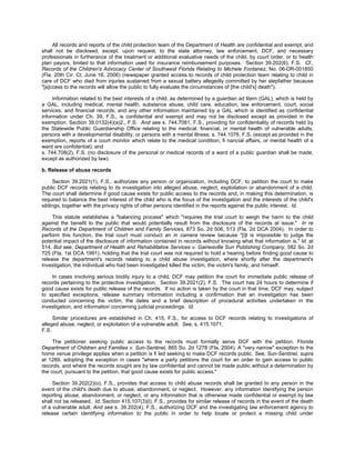 All records and reports of the child protection team of the Department of Health are confidential and exempt, and
shall not be disclosed, except, upon request, to the state attorney, law enforcement, DCF, and necessary
professionals in furtherance of the treatment or additional evaluative needs of the child, by court order, or to health
plan payors, limited to that information used for insurance reimbursement purposes. Section 39.202(6), F.S. Cf.,
Records of the Children's Advocacy Center of Southwest Florida Relating to Michele Fontanez, No. 06-DR-001850
(Fla. 20th Cir. Ct. June 16, 2006) (newspaper granted access to records of child protection team relating to child in
care of DCF who died from injuries sustained from a sexual battery allegedly committed by her stepfather because
"[a]ccess to the records will allow the public to fully evaluate the circumstances of [the child's] death").

     Information related to the best interests of a child, as determined by a guardian ad litem (GAL), which is held by
a GAL, including medical, mental health, substance abuse, child care, education, law enforcement, court, social
services, and financial records; and any other information maintained by a GAL which is identified as confidential
information under Ch. 39, F.S., is confidential and exempt and may not be disclosed except as provided in the
exemption. Section 39.0132(4)(a)2., F.S. And see s. 744.7081, F.S., providing for confidentiality of records held by
the Statewide Public Guardianship Office relating to the medical, financial, or mental health of vulnerable adults,
persons with a developmental disability, or persons with a mental illness; s. 744.1076, F.S. (except as provided in the
exemption, reports of a court monitor which relate to the medical condition, fi nancial affairs, or mental health of a
ward are confidential); and
s. 744.708(2), F.S. (no disclosure of the personal or medical records of a ward of a public guardian shall be made,
except as authorized by law).

b. Release of abuse records

     Section 39.2021(1), F.S., authorizes any person or organization, including DCF, to petition the court to make
public DCF records relating to its investigation into alleged abuse, neglect, exploitation or abandonment of a child.
The court shall determine if good cause exists for public access to the records and, in making this determination, is
required to balance the best interest of the child who is the focus of the investigation and the interests of the child's
siblings, together with the privacy rights of other persons identified in the reports against the public interest. Id.

     This statute establishes a "balancing process" which "requires the trial court to weigh the harm to the child
against the benefit to the public that would potentially result from the disclosure of the records at issue." In re
Records of the Department of Children and Family Services, 873 So. 2d 506, 513 (Fla. 2d DCA 2004). In order to
perform this function, the trial court must conduct an in camera review because "[i]t is impossible to judge the
potential impact of the disclosure of information contained in records without knowing what that information is." Id. at
514. But see, Department of Health and Rehabilitative Services v. Gainesville Sun Publishing Company, 582 So. 2d
725 (Fla. 1st DCA 1991), holding that the trial court was not required to hold a hearing before finding good cause to
release the department's records relating to a child abuse investigation, where shortly after the department's
investigation, the individual who had been investigated killed the victim, the victim's family, and himself.

    In cases involving serious bodily injury to a child, DCF may petition the court for immediate public release of
records pertaining to the protective investigation. Section 39.2021(2), F.S. The court has 24 hours to determine if
good cause exists for public release of the records. If no action is taken by the court in that time, DCF may, subject
to specified exceptions, release summary information including a confirmation that an investigation has been
conducted concerning the victim, the dates and a brief description of procedural activities undertaken in the
investigation, and information concerning judicial proceedings. Id.

     Similar procedures are established in Ch. 415, F.S., for access to DCF records relating to investigations of
alleged abuse, neglect, or exploitation of a vulnerable adult. See, s. 415.1071,
F.S.

     The petitioner seeking public access to the records must formally serve DCF with the petition. Florida
Department of Children and Families v. Sun-Sentinel, 865 So. 2d 1278 (Fla. 2004). A "very narrow" exception to the
home venue privilege applies when a petition is fi led seeking to make DCF records public. See, Sun-Sentinel, supra
at 1289, adopting the exception in cases "where a party petitions the court for an order to gain access to public
records, and where the records sought are by law confidential and cannot be made public without a determination by
the court, pursuant to the petition, that good cause exists for public access."

     Section 39.202(2)(o), F.S., provides that access to child abuse records shall be granted to any person in the
event of the child's death due to abuse, abandonment, or neglect. However, any information identifying the person
reporting abuse, abandonment, or neglect, or any information that is otherwise made confidential or exempt by law
shall not be released. Id. Section 415.107(3)(l), F.S., provides for similar release of records in the event of the death
of a vulnerable adult. And see s. 39.202(4), F.S., authorizing DCF and the investigating law enforcement agency to
release certain identifying information to the public in order to help locate or protect a missing child under
 