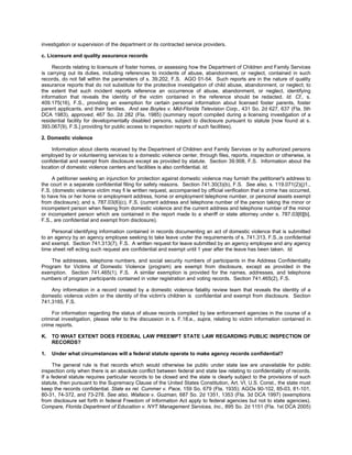 investigation or supervision of the department or its contracted service providers.

c. Licensure and quality assurance records

     Records relating to licensure of foster homes, or assessing how the Department of Children and Family Services
is carrying out its duties, including references to incidents of abuse, abandonment, or neglect, contained in such
records, do not fall within the parameters of s. 39.202, F.S. AGO 01-54. Such reports are in the nature of quality
assurance reports that do not substitute for the protective investigation of child abuse, abandonment, or neglect; to
the extent that such incident reports reference an occurrence of abuse, abandonment, or neglect, identifying
information that reveals the identity of the victim contained in the reference should be redacted. Id. Cf., s.
409.175(16), F.S., providing an exemption for certain personal information about licensed foster parents, foster
parent applicants, and their families. And see Boyles v. Mid-Florida Television Corp., 431 So. 2d 627, 637 (Fla. 5th
DCA 1983), approved, 467 So. 2d 282 (Fla. 1985) (summary report compiled during a licensing investigation of a
residential facility for developmentally disabled persons, subject to disclosure pursuant to statute [now found at s.
393.067(9), F.S.] providing for public access to inspection reports of such facilities).

2. Domestic violence

     Information about clients received by the Department of Children and Family Services or by authorized persons
employed by or volunteering services to a domestic violence center, through files, reports, inspection or otherwise, is
confidential and exempt from disclosure except as provided by statute. Section 39.908, F.S. Information about the
location of domestic violence centers and facilities is also confidential. Id.

     A petitioner seeking an injunction for protection against domestic violence may furnish the petitioner's address to
the court in a separate confidential filing for safety reasons. Section 741.30(3)(b), F.S. See also, s. 119.071(2)(j)1.,
F.S. (domestic violence victim may fi le written request, accompanied by official verification that a crime has occurred,
to have his or her home or employment address, home or employment telephone number, or personal assets exempt
from disclosure); and s. 787.03(6)(c), F.S. (current address and telephone number of the person taking the minor or
incompetent person when ﬂeeing from domestic violence and the current address and telephone number of the minor
or incompetent person which are contained in the report made to a sheriff or state attorney under s. 787.03[6][b],
F.S., are confidential and exempt from disclosure).

     Personal identifying information contained in records documenting an act of domestic violence that is submitted
to an agency by an agency employee seeking to take leave under the requirements of s. 741.313, F.S.,is confidential
and exempt. Section 741.313(7), F.S. A written request for leave submitted by an agency employee and any agency
time sheet reﬂ ecting such request are confidential and exempt until 1 year after the leave has been taken. Id.

    The addresses, telephone numbers, and social security numbers of participants in the Address Confidentiality
Program for Victims of Domestic Violence (program) are exempt from disclosure, except as provided in the
exemption. Section 741.465(1), F.S. A similar exemption is provided for the names, addresses, and telephone
numbers of program participants contained in voter registration and voting records. Section 741.465(2), F.S.

    Any information in a record created by a domestic violence fatality review team that reveals the identity of a
domestic violence victim or the identity of the victim's children is confidential and exempt from disclosure. Section
741.3165, F.S.

     For information regarding the status of abuse records compiled by law enforcement agencies in the course of a
criminal investigation, please refer to the discussion in s. F.18.e., supra, relating to victim information contained in
crime reports.

K.   TO WHAT EXTENT DOES FEDERAL LAW PREEMPT STATE LAW REGARDING PUBLIC INSPECTION OF
     RECORDS?

1.   Under what circumstances will a federal statute operate to make agency records confidential?

      The general rule is that records which would otherwise be public under state law are unavailable for public
inspection only when there is an absolute conflict between federal and state law relating to confidentiality of records.
If a federal statute requires particular records to be closed and the state is clearly subject to the provisions of such
statute, then pursuant to the Supremacy Clause of the United States Constitution, Art. VI, U.S. Const., the state must
keep the records confidential. State ex rel. Cummer v. Pace, 159 So. 679 (Fla. 1935); AGOs 90-102, 85-03, 81-101,
80-31, 74-372, and 73-278. See also, Wallace v. Guzman, 687 So. 2d 1351, 1353 (Fla. 3d DCA 1997) (exemptions
from disclosure set forth in federal Freedom of Information Act apply to federal agencies but not to state agencies).
Compare, Florida Department of Education v. NYT Management Services, Inc., 895 So. 2d 1151 (Fla. 1st DCA 2005)
 