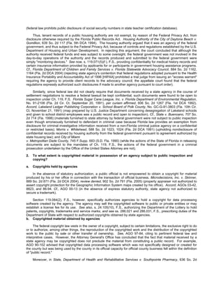 (federal law prohibits public disclosure of social security numbers in state teacher certification database).

     Thus, tenant records of a public housing authority are not exempt, by reason of the Federal Privacy Act, from
disclosure otherwise required by the Florida Public Records Act. Housing Authority of the City of Daytona Beach v.
Gomillion, 639 So. 2d 117 (Fla. 5th DCA 1994). The housing authority argued that it was an agency of the federal
government, and thus subject to the Federal Privacy Act, because of controls and regulations established by the U.S.
Department of Housing and Urban Development. In rejecting this argument, the court concluded that although the
authority received federal funds and was subject to some oversight, the federal government was not involved in the
day-to-day operations of the authority and the records produced and submitted to the federal government were
simply "monitoring devices." See now, s. 119.071(5)(f ), F.S., providing confidentiality for medical history records and
certain insurance information provided by applicants for or participants in government housing assistance programs.
Cf., Florida Department of Children and Family Services v. Florida Statewide Advocacy Council, 884 So. 2d 1162,
1164 (Fla. 2d DCA 2004) (rejecting state agency's contention that federal regulations adopted pursuant to the Health
Insurance Portability and Accountability Act of 1996 [HIPAA] prohibited a trial judge from issuing an "access warrant"
requiring the agency to provide client records to the advocacy council; the appellate court found that the federal
regulations expressly authorized such disclosures if made to another agency pursuant to court order).

     Similarly, since federal law did not clearly require that documents received by a state agency in the course of
settlement negotiations to resolve a federal lawsuit be kept confidential, such documents were found to be open to
inspection under Ch. 119, F.S. Florida Sugar Cane League, Inc. v. Florida Department of Environmental Regulation,
No. 91-2108 (Fla. 2d Cir. Ct. September 20, 1991), per curiam affirmed, 606 So. 2d 1267 (Fla. 1st DCA 1992).
Accord, Lakeland Ledger Publishing Corporation v. School Board of Polk County, No. GC-G-91-3803 (Fla. 10th Cir.
Ct. November 21, 1991) (map prepared by U.S. Justice Department concerning desegregation of Lakeland schools
and given to school district employees was a public record and open to inspection). Cf., State v. Buenoano, 707 So.
2d 714 (Fla. 1998) (materials furnished to state attorney by federal government were not subject to public inspection
even though erroneously furnished to defendant in criminal case because Florida law provides an exemption from
disclosure for criminal investigative information received from a non-Florida criminal justice agency on a confidential
or restricted basis); Morris v. Whitehead, 588 So. 2d 1023, 1024 (Fla. 2d DCA 1991) (upholding nondisclosure of
confidential records received by housing authority from the federal government pursuant to agreement authorized by
state housing law); and City of Miami
v. Metropolitan Dade County, 745 F.Supp. 683 (S.D. Fla. 1990) (while the actions of the State of Florida in releasing
documents are subject to the mandates of Ch. 119, F.S., the actions of the federal government in a criminal
prosecution undertaken by the Office of the United States Attorney are not).

2.   To what extent is copyrighted material in possession of an agency subject to public inspection and
     copying?

a.   Copyrights held by agencies

    In the absence of statutory authorization, a public official is not empowered to obtain a copyright for material
produced by his or her office in connection with the transaction of official business. Microdecisions, Inc. v. Skinner,
889 So. 2d 871 (Fla. 2d DCA 2004), review denied, 902 So. 2d 791 (Fla. 2005) (property appraiser not authorized to
assert copyright protection for the Geographic Information System maps created by his office). Accord, AGOs 03-42,
8823, and 86-94. Cf., AGO 00-13 (in the absence of express statutory authority, state agency not authorized to
secure a trademark).

     Section 119.084(2), F.S., however, specifically authorizes agencies to hold a copyright for data processing
software created by the agency. The agency may sell the copyrighted software to public or private entities or may
establish a license fee for its use. See also, s. 24.105(10), F.S., authorizing the Department of the Lottery to hold
patents, copyrights, trademarks and service marks; and see ss. 286.021 and 286.031, F.S., prescribing duties of the
Department of State with respect to authorized copyrights obtained by state agencies.
b. Copyrighted material obtained by agencies

     The federal copyright law vests in the owner of a copyright, subject to certain limitations, the exclusive right to do
or to authorize, among other things, the reproduction of the copyrighted work and the distribution of the copyrighted
work to the public by sale or other transfer of ownership. See, AGO 97-84, citing to pertinent federal law and
interpretive cases. However, the Attorney General's Office has concluded that the fact that material received by a
state agency may be copyrighted does not preclude the material from constituting a public record. For example,
AGO 90-102 advised that copyrighted data processing software which was not specifically designed or created for
the county but was being used by the county in its official capacity for official county business fell within the definition
of "public record."

     Moreover, in State, Department of Health and Rehabilitative Services v. Southpointe Pharmacy, 636 So. 2d
 