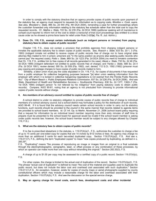 In order to comply with the statutory directive that an agency provide copies of public records upon payment of
the statutory fee, an agency must respond to requests for information as to copying costs. Wootton v. Cook, supra.
See also, Woodard v. State, 885 So. 2d 444 (Fla. 4th DCA 2004), remanding a case for further proceedings where
the custodian forwarded only information relating to the statutory fee schedule rather than the total cost to copy the
requested records. Cf., Mathis v. State, 722 So. 2d 235 (Fla. 2d DCA 1998) (petitioner seeking writ of mandamus to
compel court reporter to inform him of the cost to obtain a transcript of trial court proceedings was entitled to a show
cause order as he showed a prima facie basis for relief under Rule 2.420[e], Fla. R. Jud. Admin.).

3.     Does Ch. 119, F.S., exempt certain individuals (such as indigent persons or inmates) from paying
       statutory fees to obtain copies of public records?

     Chapter 119, F.S., does not contain a provision that prohibits agencies from charging indigent persons or
inmates the applicable statutory fee to obtain copies of public records. See, Roesch v. State, 633 So. 2d 1, 3 (Fla.
1993) (indigent inmate not entitled to receive copies of public records free of charge nor to have original state
attorney files mailed to him in prison; prisoners are "in the same position as anyone else seeking public records who
cannot pay" the required costs); Potts v. State, 869 So. 2d 1223 (Fla. 2d DCA 2004) (no merit to inmate's contention
that Ch. 119, F.S., entitles him to free copies of all records generated in his case); Alexis v. State, 732 So. 2d 46 (Fla.
3d DCA 1999) (indigent defendant not entitled to public records free of charge); and Yanke v. State, 588 So. 2d 4
(Fla. 2d DCA 1991), review denied, 595 So. 2d 559 (Fla. 1992), cert. denied, 112 S.Ct. 1592 (1992) (prisoner must
pay copying and postage charges to have copies of public records mailed to him).
      Similarly, a labor union must pay the costs stipulated in Ch. 119, F.S., for copies of documents it has requested
from a public employer for collective bargaining purposes because "[a] labor union seeking information from the
employer with whom it is locked in collective bargaining negotiations is not exempt from the Florida Public Records
Act." City of Miami Beach v. Public Employees Relations Commission, 937 So. 2d 226 (Fla. 3d DCA 2006). And see
State, Department of Health and Rehabilitative Services v. Southpointe Pharmacy, 636 So. 2d 1377, 1382n.7 (Fla.
1st DCA 1994) (indigent person "is not relieved by his indigency" from paying statutory costs to obtain public
records). Compare, AGO 90-81, noting that an agency is not precluded from choosing to provide informational
copies of public records without charge.

4.     Are members of an advisory council entitled to copies of public records free of charge?

     A school district is under no statutory obligation to provide copies of public records free of charge to individual
members of a school advisory council, but a school district may formulate a policy for the distribution of such records.
AGO 99-46. If it is found that the advisory council needs certain school records in order to carry out its statutory
functions, such records should be provided to the council in the same manner that records related to agenda items
are provided to school board members. Id. Cf. Inf. Op. to Martin, November 21, 2006 (school board policy requiring
that a request for information by an individual board member requiring more than sixty minutes of staff time to
prepare must be presented to the school board for approval would be invalid if the school board member is asking
under public records law; however, the school board member would be subject to any charges allowed by Chapter
119, F.S.).

5.     What are the statutory fees to obtain copies of public records?

     If no fee is prescribed elsewhere in the statutes, s. 119.07(4)(a)1., F.S., authorizes the custodian to charge a fee
of up to 15 cents per one-sided copy for copies that are 14 inches by 81/2 inches or less. An agency may charge no
more than an additional 5 cents for each two-sided duplicated copy. Section 119.07(4)(a)2., F.S. And see s.
119.011(7), F.S., defining the term "duplicated copies" to mean "new copies produced by duplicating, as defined in s.
283.30",
F.S. "Duplicating" means "the process of reproducing an image or images from an original to a final substrate
through the electrophotographic, xerographic, laser, or offset process or any combination of these processes, by
which an operator can make more than one copy without rehandling the original." Section 283.30(3), F.S.

       A charge of up to $1.00 per copy may be assessed for a certified copy of a public record. Section 119.07(4)(c),
F.S.

     For other copies, the charge is limited to the actual cost of duplication of the record. Section 119.07(4)(a)3., F.S.
The phrase "actual cost of duplication" is defined to mean "the cost of the material and supplies used to duplicate the
public record, but does not include the labor cost and overhead cost associated with such duplication." Section
119.011(1),F.S. An exception, however, exists for copies of county maps or aerial photographs supplied by county
constitutional officers which may include a reasonable charge for the labor and overhead associated with their
duplication. Section 119.07(4)(b), F.S. And see the discussion on the special service charge.

6.     May an agency charge for travel costs, search fees, development costs and other incidental
 