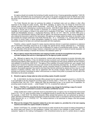costs?

     An agency should not consider the furnishing of public records to be a "revenue-generating operation." AGO 85-
03. See also, AGO 89-93 (city not authorized to sell copies of its growth management book for $35.00 each when
the actual cost to reproduce the book is $15.10 per copy; city is limited to charging only the costs authorized by Ch.
119, F.S.).

      The Public Records Act does not authorize the addition of overhead costs such as utilities or other office
expenses to the charge for public records. AGO 99-41. Similarly, an agency may not charge for travel time and
retrieval costs for public records stored off-premises. AGO 90-07. Nor may an agency assess fees designed to
recoup the original cost of developing or producing the records. AGO 88-23 (state attorney not authorized to impose
a charge to recover part of costs incurred in production of a training program; the fee to obtain a copy of the
videotape of such program is limited to the actual cost of duplication of the tape). And see State, Department of
Health and Rehabilitative Services v. Southpointe Pharmacy, 636 So. 2d 1377, 1382 (Fla. 1st DCA 1994) (once a
transcript of an administrative hearing is filed with the agency, the transcript becomes a public record regardless of
who ordered the transcript or paid for the transcription; the agency can charge neither the parties nor the public a fee
that exceeds the charges authorized in the Public Records Act). Cf., s. 119.07(4)(b), F.S., providing that the charge
for copies of county maps or aerial photographs supplied by county constitutional officers may also include a
reasonable charge for the labor and overhead associated with their duplication.

     Therefore, unless a specific request for copies requires extensive clerical or supervisory assistance or extensive
use of information technology resources so as to trigger the special service charge authorized by s. 119.07(4)(d),
F.S., an agency may charge only the actual cost of duplication for copies of computerized public records. AGO 99-
41. The imposition of the service charge, however, is dependent upon the nature or volume of records requested, not
on the cost to either develop or maintain the records or the database system. Id.

7.   May an agency require that production and copying of public records be accomplished only through
     a private company that acts as a clearinghouse for the agency's public records?

     No. Although an agency may, for its convenience, contract with private companies to provide information also
obtainable through the agency, it may not abdicate its duty to produce such records for inspection and copying by
requiring those seeking public records to do so only through its designee and then paying whatever fee that company
may establish for its services. AGO 02-37. The agency is the custodian of its public records and, upon request, must
produce such records for inspection and copy such records at the statutorily prescribed fee. Id. And see AGO 05-34
(while the property appraiser may provide public records, excluding exempt or confidential information, to a private
company, the property appraiser may receive only those fees that are authorized by statute and thus may not, in the
absence of statutory authority, enter into an agreement with the private company where the property appraiser
provides such records in exchange for either in-kind services or a share of the profits or proceeds from the sale of the
information by the private company).

8.   Should an agency charge sales tax when providing copies of public records?

     No. In AGO 86-83, the Attorney General's Office advised that the sales tax imposed pursuant to s. 212.05, F.S.,
is not applicable to the fee charged for providing copies of records under s. 119.07, F.S. See, s. 5(a) of Department
of Revenue Rule 12A-1.041, F.A.C., stating that "[t]he fee prescribed by law, or the actual cost of duplication, for
providing copies of public records . . . under Chapter 119, F.S., is exempt from sales tax."

9.   Does s. 119.07(4), F.S., prescribe the fee that an agency may charge for furnishing a copy of a record
     to a person who is authorized to access an otherwise confidential record?

    Unless another fee to obtain a particular record is prescribed by law, an agency may not charge fees that exceed
those in Ch. 119, F.S, when providing copies of confidential records to persons who are authorized to obtain them.
For example, in AGO 03-57, the Attorney General's Office advised that persons who are authorized by statute to
obtain otherwise confidential autopsy photographs should be provided copies in accordance with the provisions of the
Public Records Act, i.e., s. 119.07(4), F.S. The medical examiner is not authorized to charge a fee that exceeds
those charges. Id.

10. What are the charges if the requestor makes his or her own copies (i.e., provides his or her own copying
    machine and makes the copies himself or herself )?

     Section 119.07(3)(a), F.S., provides a "right of access to public records for the purpose of making photographs of
the record while such record is in the possession, custody, and control of the custodian of public records." This
subsection "applies to the making of photographs in the conventional sense by use of a camera device to capture
 