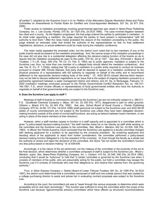 all parties."), adopted by the Supreme Court in In re: Petition of the Alternative Dispute Resolution Rules and Policy
Committee on Amendments to Florida Rules for Certified and Court-Appointed Mediators, 931 So. 2d 877 (Fla.
2006).
      Public access to mediation proceedings involving governmental agencies was raised in News-Press Publishing
Company, Inc. v. Lee County, Florida, 570 So. 2d 1325 (Fla. 2d DCA 1990). The case involved litigation between
two cities and a county. As the litigation progressed, the trial judge ordered the parties to participate in mediation. In
its initial order appointing a mediator, the judge required the parties to have present a representative "with full
authority to bind them." After the news media protested the closure of the mediation proceeding to the public, the
judge entered an amended order that limited the authority of the representatives so that no final settlement
negotiations, decisions, or actual settlement could be made during the mediation conference.

     The news media appealed the amended order, but the district court noted that no two members of any of the
public boards would be present at the mediation proceedings. And, the narrow scope of the mediation proceedings in
the case did not give rise to a substantial delegation affecting the decision-making function of the boards so as to
require that the mediation proceeding be open to the public. 570 So. 2d at 1327. See also, O'Connell v. Board of
Trustees, 1 F.L.W. Supp. 285 (Fla. 7th Cir. Ct. Feb. 9, 1993) (as to public agencies, mediation is subject to the
Sunshine Law; thus, no more than one member of a collegial body should attend the mediation conference). And
see, Fla. R. Civ. P. 1.720(b), stating that "[i]f a party to mediation is a public entity required to conduct its business
pursuant to chapter 286, Florida Statutes, that party shall be deemed to appear at a mediation conference by the
physical presence of a representative with full authority to negotiate on behalf of the entity and to recommend
settlement to the appropriate decision-making body of the entity." Cf., AGO 06-03 (closed attorney-client session
may not be held to discuss settlement negotiations on an issue that is the subject of ongoing mediation pursuant to a
partnership agreement between a water management district and others); and Inf. Op. to McQuagge, February 13,
2002 (mediation meetings conducted pursuant to the Florida Governmental Conflict Resolution Act, ss. 164.101-
164.1061, F.S., which involve officials or representatives of local governmental entities who have the authority to
negotiate on behalf of that governmental entity are subject to the Sunshine Law).

9. Does the Sunshine Law apply to staff ?

     Meetings of staff of boards or commissions covered by the Sunshine Law are not ordinarily subject to s. 286.011,
F.S. Occidental Chemical Company v. Mayo, 351 So. 2d 336 (Fla. 1977), disapproved in part on other grounds,
Citizens v. Beard, 613 So. 2d 403 (Fla. 1992). See also, School Board of Duval County v. Florida Publishing
Company, 670 So. 2d 99, 101 (Fla. 1st DCA 1996) (staff personnel not subject to the Sunshine Law); and AGO 89-39
(aides of county commissioners are not subject to the Sunshine Law unless they have been delegated decision-
making functions outside of the ambit of normal staff functions, are acting as liaisons between board members, or are
acting in place of the board members at their direction).

     However, when a staff member ceases to function in a staff capacity and is appointed to a committee which is
given "a policy-based decision-making function," the staff member loses his or her identity as staff while working on
the committee and the Sunshine Law applies to the committee. See, Wood v. Marston, 442 So. 2d 934, 938 (Fla.
1983). In Wood, the Florida Supreme Court concluded that the Sunshine Law applied to a faculty committee charged
with seeking applicants for a position to be appointed by the university president. By screening applicants and
deciding which of the applicants to reject from further consideration, the committee performed a policy-based
decision-making function delegated to it by the president of the university. Id. Even though the faculty as a whole had
the authority to review and reject the decisions of the committee, this factor "did not render the committee's function
any less policy-based or decision-making." Id. at 938-939.

     Accordingly, it is the nature of the act performed, not the makeup of the committee or the proximity of the act to
the final decision, which determines whether a committee composed of staff is subject to the Sunshine Law. Wood v.
Marston, supra. See, News-Press Publishing Company, Inc. v. Carlson, 410 So. 2d 546, 548 (Fla. 2d DCA 1982),
concluding that it would be "ludicrous" to hold that "a certain committee is governed by the Sunshine Law when it
consists of members of the public, who are presumably acting for the public, but hold a committee may escape the
Sunshine Law if it consists of individuals who owe their allegiance to, and receive their salaries from, the governing
authority."

    Thus, in Silver Express Company v. District Board of Lower Tribunal Trustees, 691 So. 2d 1099 (Fla. 3d DCA
1997), the district court determined that a committee (composed of staff and one outside person) that was created by
a college purchasing director to assist and advise her in evaluating contract proposals was subject to the Sunshine
Law.

    According to the court, the committee's job was to "weed through the various proposals, to determine which were
acceptable and to rank them accordingly." This function was sufficient to bring the committee within the scope of the
Sunshine Law because "[g]overnmental advisory committees which have offered up structured recommendations
 