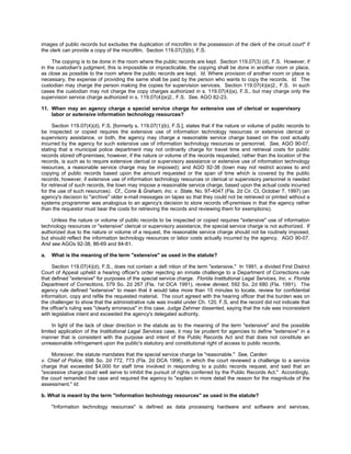 images of public records but excludes the duplication of microfilm in the possession of the clerk of the circuit court" if
the clerk can provide a copy of the microfilm. Section 119.07(3)(b), F.S.

     The copying is to be done in the room where the public records are kept. Section 119.07(3) (d), F.S. However, if
in the custodian's judgment, this is impossible or impracticable, the copying shall be done in another room or place,
as close as possible to the room where the public records are kept. Id. Where provision of another room or place is
necessary, the expense of providing the same shall be paid by the person who wants to copy the records. Id. The
custodian may charge the person making the copies for supervision services. Section 119.07(4)(e)2., F.S. In such
cases the custodian may not charge the copy charges authorized in s. 119.07(4)(a), F.S., but may charge only the
supervision service charge authorized in s. 119.07(4)(e)2., F.S. See, AGO 82-23.

11. When may an agency charge a special service charge for extensive use of clerical or supervisory
    labor or extensive information technology resources?

     Section 119.07(4)(d), F.S. [formerly s. 119.07(1)(b), F.S.], states that if the nature or volume of public records to
be inspected or copied requires the extensive use of information technology resources or extensive clerical or
supervisory assistance, or both, the agency may charge a reasonable service charge based on the cost actually
incurred by the agency for such extensive use of information technology resources or personnel. See, AGO 90-07,
stating that a municipal police department may not ordinarily charge for travel time and retrieval costs for public
records stored off-premises; however, if the nature or volume of the records requested, rather than the location of the
records, is such as to require extensive clerical or supervisory assistance or extensive use of information technology
resources, a reasonable service charge may be imposed); and AGO 92-38 (town may not restrict access to and
copying of public records based upon the amount requested or the span of time which is covered by the public
records; however, if extensive use of information technology resources or clerical or supervisory personnel is needed
for retrieval of such records, the town may impose a reasonable service charge, based upon the actual costs incurred
for the use of such resources). Cf., Cone & Graham, Inc. v. State, No. 97-4047 (Fla. 2d Cir. Ct. October 7, 1997) (an
agency's decision to "archive" older e-mail messages on tapes so that they could not be retrieved or printed without a
systems programmer was analogous to an agency's decision to store records off-premises in that the agency rather
than the requestor must bear the costs for retrieving the records and reviewing them for exemptions).

     Unless the nature or volume of public records to be inspected or copied requires "extensive" use of information
technology resources or "extensive" clerical or supervisory assistance, the special service charge is not authorized. If
authorized due to the nature or volume of a request, the reasonable service charge should not be routinely imposed,
but should reflect the information technology resources or labor costs actually incurred by the agency. AGO 90-07.
And see AGOs 92-38, 86-69 and 84-81.

a.   What is the meaning of the term "extensive" as used in the statute?

     Section 119.07(4)(d), F.S., does not contain a defi nition of the term "extensive." In 1991, a divided First District
Court of Appeal upheld a hearing officer's order rejecting an inmate challenge to a Department of Corrections rule
that defined "extensive" for purposes of the special service charge. Florida Institutional Legal Services, Inc. v. Florida
Department of Corrections, 579 So. 2d 267 (Fla. 1st DCA 1991), review denied, 592 So. 2d 680 (Fla. 1991). The
agency rule defined "extensive" to mean that it would take more than 15 minutes to locate, review for confidential
information, copy and refile the requested material. The court agreed with the hearing officer that the burden was on
the challenger to show that the administrative rule was invalid under Ch. 120, F.S, and the record did not indicate that
the officer's ruling was "clearly erroneous" in this case. Judge Zehmer dissented, saying that the rule was inconsistent
with legislative intent and exceeded the agency's delegated authority.

     In light of the lack of clear direction in the statute as to the meaning of the term "extensive" and the possible
limited application of the Institutional Legal Services case, it may be prudent for agencies to define "extensive" in a
manner that is consistent with the purpose and intent of the Public Records Act and that does not constitute an
unreasonable infringement upon the public's statutory and constitutional right of access to public records.

     Moreover, the statute mandates that the special service charge be "reasonable." See, Carden
v. Chief of Police, 696 So. 2d 772, 773 (Fla. 2d DCA 1996), in which the court reviewed a challenge to a service
charge that exceeded $4,000 for staff time involved in responding to a public records request, and said that an
"excessive charge could well serve to inhibit the pursuit of rights conferred by the Public Records Act." Accordingly,
the court remanded the case and required the agency to "explain in more detail the reason for the magnitude of the
assessment." Id.

b. What is meant by the term "information technology resources" as used in the statute?

     "Information technology resources" is defined as data processing hardware and software and services,
 