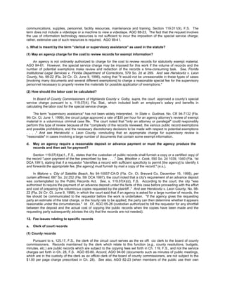 communications, supplies, personnel, facility resources, maintenance and training. Section 119.011(9), F.S. The
term does not include a videotape or a machine to view a videotape. AGO 88-23. The fact that the request involves
the use of information technology resources is not sufficient to incur the imposition of the special service charge;
rather, extensive use of such resources is required. AGO 99-41.

c. What is meant by the term "clerical or supervisory assistance" as used in the statute?

(1) May an agency charge for the cost to review records for exempt information?

      An agency is not ordinarily authorized to charge for the cost to review records for statutorily exempt material.
AGO 84-81. However, the special service charge may be imposed for this work if the volume of records and the
number of potential exemptions make review and redaction of the records a time-consuming task. See, Florida
Institutional Legal Services v. Florida Department of Corrections, 579 So. 2d at 269. And see Herskovitz v. Leon
County, No. 98-22 (Fla. 2d Cir. Ct. June 9, 1998), noting that "it would not be unreasonable in these types of cases
[involving many documents and several different exemptions] to charge a reasonable special fee for the supervisory
personnel necessary to properly review the materials for possible application of exemptions."

(2) How should the labor cost be calculated?

     In Board of County Commissioners of Highlands County v. Colby, supra, the court approved a county’s special
service charge pursuant to s. 119.07(4), Fla. Stat., which included both an employee’s salary and benefits in
calculating the labor cost for the special service charge.

     The term "supervisory assistance" has not been widely interpreted. In State v. Gudinas, No. CR 94-7132 (Fla.
9th Cir. Ct. June 1, 1999), the circuit judge approved a rate of $35 per hour for an agency attorney's review of exempt
material in a voluminous criminal case file. The court noted that "only an attorney or paralegal" could responsibly
perform this type of review because of the "complexity of the records reviewed, the various public record exemptions
and possible prohibitions, and the necessary discretionary decisions to be made with respect to potential exemptions
. . . ." And see Herskovitz v. Leon County, concluding that an appropriate charge for supervisory review is
"reasonable" in cases involving a large number of documents that contain some exempt information.

d.   May an agency require a reasonable deposit or advance payment or must the agency produce the
     records and then ask for payment?

     Section 119.07(4)(a)1., F.S., states that the custodian of public records shall furnish a copy or a certified copy of
the record "upon payment of the fee prescribed by law . . . ." See, Wootton v. Cook, 590 So. 2d 1039, 1040 (Fla. 1st
DCA 1991), stating that if a requestor "identifies a record with sufficient specificity to permit [the agency] to identify it
and forwards the appropriate fee, [the agency] must furnish by mail a copy of the record." (e.s.).

     In Malone v. City of Satellite Beach, No 94-10557-CA-D (Fla. Cir. Ct. Brevard Co. December 15, 1995), per
curiam affirmed, 687 So. 2d 252 (Fla. 5th DCA 1997), the court noted that a city's requirement of an advance deposit
was contemplated by the Public Records Act. See, s. 119.07(4)(d), F.S. According to the court, the city "was
authorized to require the payment of an advance deposit under the facts of this case before proceeding with the effort
and cost of preparing the voluminous copies requested by the plaintiff ." And see Herskovitz v. Leon County, No. 98-
22 (Fla. 2d Cir. Ct. June 9, 1998), in which the court said that if an agency is asked for a large number of records, the
fee should be communicated to the requestor before the work is undertaken. "If the agency gives the requesting
party an estimate of the total charge, or the hourly rate to be applied, the party can then determine whether it appears
reasonable under the circumstances." Id. Cf., AGO 05-28 (custodian authorized to bill the requestor for any shortfall
between the deposit and the actual cost of copying the public records when the copies have been made and the
requesting party subsequently advises the city that the records are not needed).

12. Fee issues relating to specific records

a.   Clerk of court records

(1) County records

    Pursuant to s. 125.17, F.S., the clerk of the circuit court serves as the ex offi cio clerk to the board of county
commissioners. Records maintained by the clerk which relate to this function (e.g., county resolutions, budgets,
minutes, etc.) are public records which are subject to the copying fees set forth in Ch. 119, F.S., and not the service
charges set forth in Ch. 28, F.S. AGO 85-80. Accord, AGO 94-60 (documents such as minutes of public meetings,
which are in the custody of the clerk as ex officio clerk of the board of county commissioners, are not subject to the
$1.00 per page charge prescribed in Ch. 28). See also, AGO 82-23 (when members of the public use their own
 
