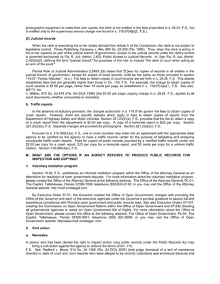 photographic equipment to make their own copies, the clerk is not entitled to the fees prescribed in s. 28.24, F.S., but
is entitled only to the supervisory service charge now found in s. 119.07[4][e]2., F.S.).

(2) Judicial records

     When the clerk is exercising his or her duties derived from Article V of the Constitution, the clerk is not subject to
legislative control. Times Publishing Company v. Ake, 660 So. 2d 255 (Fla. 1995). Thus, when the clerk is acting in
his or her capacity as part of the judicial branch of government, access to the judicial records under the clerk's control
is governed exclusively by Fla. R. Jud. Admin. 2.420, Public Access to Judicial Records. Id. See, Fla. R. Jud. Admin.
2.420(b)(2), defining the term "judicial branch" for purposes of the rule, to include "the clerk of court when acting as
an arm of the court."

     Florida Rule of Judicial Administration 2.240(f )(3) states that "[f ]ees for copies of records in all entities in the
judicial branch of government, except for copies of court records, shall be the same as those provided in section
119.07, Florida Statutes." (e.s.). The fees to obtain copies of court records are set forth in s. 28.24, F.S. This statute
establishes fees that are generally higher than those in Ch. 119, F.S. For example, the charge to obtain copies of
court records is $1.00 per page, rather than 15 cents per page as established in s. 119.07(4)(a)1., F.S. See also,
WFTV, Inc.
v. Wilken, 675 So. 2d 674 (Fla. 4th DCA 1996) (the $1.00 per page copying charge in s. 28.24, F.S., applies to all
court documents, whether unrecorded or recorded).

b. Traffic reports

    In the absence of statutory provision, the charges authorized in s. 119.07(4) govern the fees to obtain copies of
crash reports. However, there are specific statutes which apply to fees to obtain copies of reports from the
Department of Highway Safety and Motor Vehicles. Section 321.23(2)(a), F.S., provides that the fee to obtain a copy
of a crash report from the department is $2.00 per copy. A copy of a homicide report is $25 per copy. Section
321.23(2)(b), F.S. Separate charges are provided for photographs. Section 321.23(2)(c), F.S.

      Pursuant to s. 316.066(4)(a), F.S., one or more counties may enter into an agreement with the appropriate state
agency to be certified by the agency to have a traffic records center for the purpose of tabulating and analyzing
countywide traffic crash reports. Fees for copies of public records provided by a certified traffic records center are
$2.00 per copy for a crash report, $25 per copy for a homicide report, and 50 cents per copy for a uniform traffic
citation. Section 316.066(4)(c), F.S.

M. WHAT ARE THE OPTIONS IF AN AGENCY REFUSES TO PRODUCE PUBLIC RECORDS FOR
   INSPECTION AND COPYING?

1.   Voluntary mediation program

     Section 16.60, F.S., establishes an informal mediation program within the Office of the Attorney General as an
alternative for resolution of open government disputes. For more information about the voluntary mediation program,
please contact the Office of the Attorney General at the following address: The Office of the Attorney General, PL-01,
The Capitol, Tallahassee, Florida 32399-1050; telephone (850)245-0140; or you may visit the Office of the Attorney
General website: http://myﬂ oridalegal.com.

     By Executive Order 07-01, the Governor created the Office of Open Government, charged with providing the
Office of the Governor and each of the executive agencies under the Governor’s purview guidance to assure full and
expeditious compliance with Florida’s open government and public records laws. See also Executive Orders 07-107,
creating the Commission on Open Government Reform within the Office of Open Government and 07-242 directing
all gubernatorial agencies to adopt an Open Government Bill of Rights. For more information about the Office of
Open Government, please contact the office at the following address: The Office of Open Government, PL-04, The
Capitol, Tallahassee, Florida 32399-0001; telephone (850) 921-6099; or you may visit the Office of Open
Government website: http//www.myﬂ oridalegal. com

2.   Civil action

a.   Remedies

A person who has been denied the right to inspect and/or copy public records under the Public Records Act may
     bring a civil action against the agency to enforce the terms of Ch. 119,
F.S. See, Radford v. Brock, 914 So. 2d 1066 (Fla. 2d DCA 2005) (trial judge dismissal of a writ of mandamus
directed to clerk of court and court reporter who were alleged to be records custodians was erroneous because trial
 