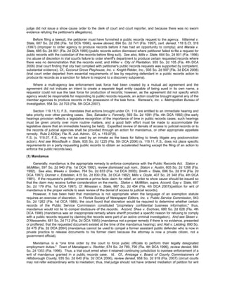 judge did not issue a show cause order to the clerk of court and court reporter, and because there was no sworn
evidence refuting the petitioner's allegations).

      Before filing a lawsuit, the petitioner must have furnished a public records request to the agency. Villarreal v.
State, 687 So. 2d 256 (Fla. 1st DCA 1996), review denied, 694 So. 2d 741 (Fla. 1997), cert. denied, 118 S.Ct. 316
(1997) (improper to order agency to produce records before it has had an opportunity to comply); and Maraia v.
State, 685 So. 2d 851 (Fla. 2d DCA 1995) (public records action dismissed where petitioner failed to file a request for
public records with the custodian of the records before filing suit). See also, Mills v. State, 684 So. 2d 801 (Fla. 1996)
(no abuse of discretion in trial court's failure to order sheriff's department to produce certain requested records where
there was no demonstration that the records exist; and Hillier v. City of Plantation, 935 So. 2d 105 (Fla. 4th DCA
2006) (trial court finding that city had complied with petitioner's public records requests was supported by competent,
substantial evidence). Cf., Coconut Grove Playhouse, Inc. v. Knight-Ridder, Inc., 935 So. 2d 597 (Fla. 3d DCA 2006)
(trial court order departed from essential requirements of law by requiring defendant in a public records action to
produce its records as a sanction for failure to respond to a discovery subpoena).

    Where a multi-agency law enforcement task force had been created by a mutual aid agreement and the
agreement did not indicate an intent to create a separate legal entity capable of being sued in its own name, a
requestor could not sue the task force for production of records; however, as the agreement did not specify which
agency would be responsible for responding to public records requests, an action could be brought against any of the
member agencies to produce records in the possession of the task force. Ramese's, Inc. v. Metropolitan Bureau of
Investigation, 954 So. 2d 703 (Fla. 5th DCA 2007).

     Section 119.11(1), F.S., mandates that actions brought under Ch. 119 are entitled to an immediate hearing and
take priority over other pending cases. See, Salvador v. Fennelly, 593 So. 2d 1091 (Fla. 4th DCA 1992) (the early
hearings provision reflects a legislative recognition of the importance of time in public records cases; such hearings
must be given priority over more routine matters, and a good faith effort must be made to accommodate the
legislative desire that an immediate hearing be held). Expedited review of denials of access to judicial records or to
the records of judicial agencies shall be provided through an action for mandamus, or other appropriate appellate
remedy. Rule 2.420(e), Fla. R. Jud. Admin. Cf., s. 119.07(9),
F.S. (s. 119.07, F.S., may not be used by an inmate as the basis for failing to timely litigate any postconviction
action). And see Woodfaulk v. State, 935 So. 2d 1225 (Fla. 5th DCA 2006) (s. 119.11, F.S., does not place specific
requirements on a party requesting public records to obtain an accelerated hearing except the filing of an action to
enforce the public records law).

(1) Mandamus

     Generally, mandamus is the appropriate remedy to enforce compliance with the Public Records Act. Staton v.
McMillan, 597 So. 2d 940 (Fla. 1st DCA 1992), review dismissed sub nom., Staton v. Austin, 605 So. 2d 1266 (Fla.
1992). See also, Weeks v. Golden, 764 So. 2d 633 (Fla. 1st DCA 2000); Smith v. State, 696 So. 2d 814 (Fla. 2d
DCA 1997); Donner v. Edelstein, 415 So. 2d 830 (Fla. 3d DCA 1982); Mills v. Doyle, 407 So. 2d 348 (Fla. 4th DCA
1981). If the requestor's petition presents a prima facie claim for relief, an order to show cause should be issued so
that the claim may receive further consideration on the merits. Staton v. McMillan, supra. Accord, Gay v. State, 697
So. 2d 179 (Fla. 1st DCA 1997). Cf. Minasian v. State, 967 So. 2d 454 (Fla. 4th DCA 2007)(petition for writ of
mandamus is the proper vehicle to seek review of the denial of access to judicial records).
     However, it has been held that mandamus is not appropriate when the language of an exemption statute
requires an exercise of discretion. In Florida Society of Newspaper Editors, Inc. v. Public Service Commission, 543
So. 2d 1262 (Fla. 1st DCA 1989), the court found that discretion would be required to determine whether certain
records of the Public Service Commission constituted "proprietary confidential business information;" thus,
mandamus would not lie to compel disclosure of the records. Accord, Shea v. Cochran, 680 So. 2d 628 (Fla. 4th
DCA 1996) (mandamus was an inappropriate remedy where sheriff provided a specific reason for refusing to comply
with a public records request by claiming the records were part of an active criminal investigation). And see Skeen v.
D'Alessandro, 681 So. 2d 712 (Fla. 2d DCA 1995) (mandamus not a proper remedy if there is no evidence, presented
or proffered, that the requested document existed at the time of the mandamus hearing); and Hall v. Liebling, 890 So.
2d 475 (Fla. 2d DCA 2004) (mandamus cannot be used to compel a former assistant public defender who is now in
private practice to release documents to his former client because the attorney is now a private citizen, not a
government official).

     Mandamus is a "one time order by the court to force public officials to perform their legally designated
employment duties." Town of Manalapan v. Rechler, 674 So. 2d 789, 790 (Fla. 4th DCA 1996), review denied, 684
So. 2d 1353 (Fla. 1996). Thus, a trial court erred when it retained continuing jurisdiction to oversee enforcement of a
writ of mandamus granted in a public records case. Id. Cf., Areizaga v. Board of County Commissioners of
Hillsborough County, 935 So. 2d 640 (Fla. 2d DCA 2006), review denied, 958 So. 2d 918 (Fla. 2007) (circuit courts
may not refer extraordinary writs to mediation; thus, trial judge should not have ordered mediation of petition for writ
 