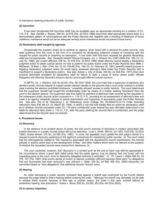 of mandamus seeking production of public records).

(2) Injunction

     It has been recognized that injunctive relief may be available upon an appropriate showing for a violation of Ch.
119, F.S. See, Daniels v. Bryson, 548 So. 2d 679 (Fla. 3d DCA 1989) (injunctive relief appropriate where there is a
demonstrated pattern of noncompliance with the Public Records Act, together with a showing of likelihood of future
violations; mandamus would not be an adequate remedy since mandamus would not prevent future harm).

(3) Declaratory relief sought by agencies

      Occasionally the question arises as to whether an agency, when faced with a demand for public records, may
seek guidance from the court in the form of a complaint for declaratory judgment instead of complying with the
request for public records or asserting an exemption. It has been held that such requests for general declaratory
relief are not appropriate. See, Sarasota Herald-Tribune Company, Inc. v. Schaub, No. CA87-2949 (Fla. 12th Cir. Ct.
July 20, 1988), per curiam affirmed, 539 So. 2d 478 (Fla. 2d DCA 1989) (state attorney cannot litigate a declaratory
judgment action to obtain judicial advice on how to perform his public duties under the Public Records Act); Wille v.
McDaniel, 18 Med. L. Rptr. 2144, No. CL-91-154-AE (Fla. 15th Cir. Ct. February 18, 1991) (sheriff's stated purpose in
litigating declaratory judgment action [to avoid being assessed attorney's fees under the Public Records Act] is
insufficient to support a declaratory action). See also, Askew v. City of Ocala, 348 So. 2d 308 (Fla. 1977) (trial court
properly dismissed complaint for declaratory relief for failure to state a cause of action where public officials
disagreed with Attorney General's advisory opinion and sought different judicial opinion).

     In WFTV, Inc. v. Robbins, 625 So.2d 941 (Fla. 4th DCA 1993), the court held that a supervisor of elections who
denied a public records request to inspect certain election results on the grounds that a court order entered in another
case involving the election prohibited disclosure, "unlawfully refused" access to public records. The court determined
that the supervisor herself had sought the confidentiality order by means of a motion seeking "directions" from the
court in the election lawsuit. The supervisor was thus liable for payment of attorney's fees incurred by the requestor in
the subsequent public records action pursuant to s. 119.12, F.S., providing for an assessment of attorney's fees and
costs if an agency unlawfully refuses to permit examination and inspection of documents under the Public Records
Act. See also, City of St. Petersburg v. St. Petersburg Junior College, No. 93-0004210-CI-13, Order Awarding
Attorney's Fees (Fla. 6th Cir. Ct. March 25, 1994), in which a city that had initially filed an action for declaratory relief
as to whether records requested under Ch. 119 were confidential under federal law was ultimately determined to be
liable for attorney's fees under s. 119.12, F.S., after the party seeking the records filed a counterclaim and the judge
determined that the records were not exempt.

b. Procedural issues

(1) Discovery

     In the absence of an evident abuse of power, the trial court's exercise of discretion in matters associated with
pretrial discovery in a public records action will not be disturbed. Lorei v. Smith, 464 So. 2d 1330, 1333 (Fla. 2d DCA
1985), review denied, 475 So. 2d 695 (Fla. 1985). In Lorei, the appellate court upheld the trial judge’s denial of a
request to permit discovery pertaining to the agency's procedures for maintaining public records. Id. The court noted
that the interrogatories related to "the mechanics associated with the department's record maintenance, the internal
policies or actions which lead to the development of files," and other matters which were not relevant to the question
of whether the requested records were exempt from disclosure. Id.

     The court cautioned, however, that "discovery in a context such as the one at hand may well be appropriate in
the circumstance where a good faith belief exists that the public agency may be playing 'fast and loose' with the
requesting party or the court, once its statutorily delegated authority is activated." Id. Cf., Lopez v. State, 696 So. 2d
725, 727 (Fla. 1997) (trial court's denial of motion to depose custodian affirmed because there were "no allegations
that any documents had been removed"); and Johnson v. State, 769 So. 2d 990, 995 (Fla. 2000) (discovery not
warranted based on "bare allegations" that additional records "should" exist).

(2) Hearing

     An order dismissing a public records complaint filed against a sheriff was overturned by the Fourth District
because the judge failed to hold a hearing before entering the order. "Although the sheriff may ultimately not be able
to retrieve these records, because of their age or another reason, the order in this case, entered without an
evidentiary hearing, was premature." Grace v. Jenne, 855 So. 2d 262, 263 (Fla. 4th DCA 2003).

(3) In camera inspection
 