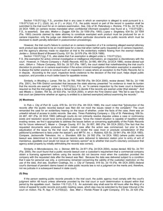 Section 119.07(1)(g), F.S., provides that in any case in which an exemption is alleged to exist pursuant to s.
119.071(1)(d) or (f ), (2)(d), (e), or (f ), or (4)(c), F.S., the public record or part of the record in question shall be
submitted to the trial court for an in camera examination. See, City of St. Petersburg v. Romine, 719 So. 2d 19 (Fla.
2d DCA 1998) (in camera review mandated when confidential informant exception now found at s. 119.071[2][f ],
F.S., is asserted). See also, Walton v. Dugger, 634 So. 2d 1059 (Fla. 1993); Lopez v. Singletary, 634 So. 2d 1054
(Fla. 1993) (records claimed by state attorney to constitute exempted work product must be produced for an in
camera inspection; only the judge can determine whether particular documents are public records which must be
disclosed to death penalty defendant in postconviction proceedings).

     However, the trial court's failure to conduct an in camera inspection of a fi le containing alleged exempt attorney
work product was deemed to be an invalid basis for a new trial when neither party requested an in camera inspection,
and the agency's attorney made no objection at trial to the evidentiary matters ﬂowing from the exempt material.
Jordan v. School Board of Broward County, 531 So. 2d 976 (Fla. 4th DCA 1988).
     Section 119.07(1)(g), F.S., also states that if an exemption is alleged under s. 119.071(2)(c),
F.S. (the exemption for active criminal investigative or intelligence information), an inspection is discretionary with the
court. However, in Tribune Company v. Public Records, 493 So. 2d 480, 484 (Fla. 2d DCA 1986), review denied sub
nom., Gillum v. Tribune Company, 503 So. 2d 327 (Fla. 1987), the court stated that notwithstanding the trial court's
discretion to provide an in camera examination if the active criminal investigative information exemption is asserted, it
is always the better practice to conduct such an inspection in cases where an exception to the Public Records Act is
in dispute. According to the court, inspection lends credence to the decision of the trial court, helps dispel public
suspicion, and provides a much better basis for appellate review.

      Similarly, in Woolling v. Lamar, 764 So. 2d 765, 768-769 (Fla. 5th DCA 2000), review denied, 786 So. 2d 1186
(Fla. 2001), the Fifth District concluded that because the state attorney presented "no evidence to meet its burden
that the records are exempt" under s. 119.071(2)(c), F.S., an "in camera inspection by the lower court is therefore
required so that the trial judge will have a factual basis to decide if the records are exempt under [that statute]." And
see Weeks v. Golden, 764 So. 2d 633 (Fla. 1st DCA 2000), in which the First District said: "We fail to see how the
trial court can [determine whether an agency is entitled to a claimed exemption] without examining the records."

(4) Mootness

      In Puls v. City of Port St. Lucie, 678 So. 2d 514 (Fla. 4th DCA 1996), the court noted that "[p]roduction of the
records after the [public records] lawsuit was filed did not moot the issues raised in the complaint." The court
remanded the case for an evidentiary hearing on the issue of whether, under the facts of the case, there was an
unlawful refusal of access to public records. See also, Times Publishing Company v. City of St. Petersburg, 558 So.
2d 487, 491 (Fla. 2d DCA 1990) (although courts do not ordinarily resolve disputes unless a case or controversy
exists and resolution would have some practical purpose, "since the instant situation is capable of repetition while
evading review, we find it appropriate to address the issues before us concerning applicability of the Public Records
Act for future reference"); Mazer v. Orange County, 811 So. 2d 857, 860 (Fla. 5th DCA 2002) ("the fact that the
requested documents were produced in the instant case after the action was commenced, but prior to final
adjudication of the issue by the trial court, does not render the case moot or preclude consideration of [the
petitioner's] entitlement to fees under the statute"); and WFTV, Inc. v. Robbins, 625 So. 2d 941 (Fla. 4th DCA 1993).
Compare, Jacksonville Television, Inc. v. Shorstein, 608 So. 2d 592 (Fla. 1st DCA 1992) (where public records
lawsuit was determined to be moot because records were delivered to television station prior to entry of writ of
mandamus, appellate court would not issue an "advisory opinion" as to whether trial court's voluntary conclusion that
agency acted properly by initially withholding the records was correct).

     Similarly, in Microdecisions, Inc. v. Skinner, 889 So. 2d 871 (Fla. 2d DCA 2004), review denied, 902 So. 2d 791
(Fla. 2005), the court found that a public records lawsuit over a custodian's requirement that a commercial company
obtain a licensing agreement before using the records did not become moot when the custodian provided the
company with the requested data after the lawsuit was filed. Because the data was delivered subject to a condition
that it was for personal use only, a controversy remained concerning the validity of the custodian restriction on the
use of the data. And see, Southern Coatings, Inc. v. City of Tamarac, 916 So. 2d 19 (Fla. 4th DCA 2005) (federal
court's dismissal of pendent claims based on state public records law is not a judgment on the merits and, therefore,
not res judicata in a subsequent lawsuit in state court).

(5) Stay

     If the person seeking public records prevails in the trial court, the public agency must comply with the court's
judgment within 48 hours unless otherwise provided by the trial court or such determination is stayed within that
period by the appellate court. Section 119.11(2), F.S. An automatic stay shall exist for 48 hours after the filing of a
notice of appeal for public records and public meeting cases, which stay may be extended by the lower tribunal or the
court on motion. Fla. R. App. P. 9.310(b)(2). See, Wait v. Florida Power & Light Company, 372 So. 2d 420 (Fla.
 