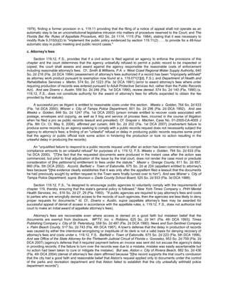 1979), finding a former provision in s. 119.11 providing that the filing of a notice of appeal shall not operate as an
automatic stay to be an unconstitutional legislative intrusion into matters of procedure reserved to the Court; and The
Florida Bar Re: Rules of Appellate Procedure, 463 So. 2d 1114, 1115 (Fla. 1984), stating that it was necessary to
modify Rule 9.310(b)(2) to "implement the public policy evidenced by section 119.11(2) . . . to provide for a 48-hour
automatic stay in public meeting and public record cases."

c. Attorney's fees

     Section 119.12, F.S., provides that if a civil action is filed against an agency to enforce the provisions of this
chapter and the court determines that the agency unlawfully refused to permit a public record to be inspected or
copied, the court shall assess and award against the agency responsible the reasonable costs of enforcement
including reasonable attorney's fees. Cf., Smith & Williams, P.A. v. West Coast Regional Water Supply Authority, 640
So. 2d 216 (Fla. 2d DCA 1994) (assessment of attorney's fees authorized if a record has been "improperly withheld"
as attorney work product pursuant to exemption now found at s. 119.071[1][d], F.S.); and Department of Health and
Rehabilitative Services v. Martin, 574 So. 2d 1223 (Fla. 3d DCA 1991) (error to award attorney's fees where order
requiring production of records was entered pursuant to Adult Protective Services Act, rather than the Public Records
Act). And see Downs v. Austin, 559 So. 2d 246 (Fla. 1st DCA 1990), review denied, 574 So. 2d 140 (Fla. 1990) (s.
119.12, F.S., does not constitute authority for the award of attorney's fees for efforts expended to obtain the fee
provided by that statute).

     A successful pro se litigant is entitled to reasonable costs under this section. Weeks v. Golden, 764 So. 2d 633
(Fla. 1st DCA 2000); Wisner v. City of Tampa Police Department, 601 So. 2d 296 (Fla. 2d DCA 1992). And see
Weeks v. Golden, 846 So. 2d 1247 (Fla. 1st DCA 2003) (prison inmate entitled to recover costs associated with
postage, envelopes and copying, as well as fi ling and service of process fees, incurred in the course of litigation
when he filed a pro se public records lawsuit and prevailed). Cf. Grapski v. Machen, Case No. 01-2005-CA-4005 J
(Fla. 8th Cir. Ct. May 9, 2006), affirmed per curiam, 949 So. 2d 202 (Fla. 1st DCA 2007) (inadvertent failure to
produce some records by an agency seeking to comply with a public records request does not necessarily subject the
agency to attorney's fees; a finding of an "unlawful" refusal or delay in producing public records requires some proof
that the agency or public official took some action in hindering the production or took no action resulting in the
unlawful delay in producing the records).

    An "unjustified failure to respond to a public records request until after an action has been commenced to compel
compliance amounts to an unlawful refusal" for purposes of s. 119.12, F.S. Weeks v. Golden, 764 So. 2d 633 (Fla.
1st DCA 2000). "[T]he fact that the requested documents were produced in the instant case after the action was
commenced, but prior to final adjudication of the issue by the trial court, does not render the case moot or preclude
consideration of [the petitioner's] entitlement to fees under the statute." Mazer v. Orange County, 811 So. 2d 857,
860 (Fla. 5th DCA 2002). Accord, Barfield v. Town of Eatonville, 675 So. 2d at 224 (appellant entitled to attorney's
fees because "[t]he evidence clearly establishes that it was only after the appellant filed a lawsuit that the documents
he had previously sought by written request to the Town were finally turned over to him"). And see Wisner v. City of
Tampa Police Department, supra; Brunson v. Dade County School Board, 525 So. 2d 933 (Fla. 3d DCA 1988).

     Section 119.12, F.S., "is designed to encourage public agencies to voluntarily comply with the requirements of
chapter 119, thereby ensuring that the state's general policy is followed." New York Times Company v. PHH Mental
Health Services, Inc., 616 So. 2d 27, 29 (Fla. 1993). "If public agencies are required to pay attorney's fees and costs
to parties who are wrongfully denied access to the records of such agencies, then the agencies are less likely to deny
proper requests for documents." Id. Cf., Downs v. Austin, supra (appellate attorney's fees may be awarded for
successful appeal of denial of access in accordance with the appellate rules; s. 119.12, F.S., does not authorize trial
court to make an initial award of appellate attorney’s fees).

     Attorney's fees are recoverable even where access is denied on a good faith but mistaken belief that the
documents are exempt from disclosure. WFTV, Inc. v. Robbins, 625 So. 2d 941 (Fla. 4th DCA 1993); Times
Publishing Company v. City of St. Petersburg, 558 So. 2d 487 (Fla. 2d DCA 1990); News and Sun-Sentinel Company
v. Palm Beach County, 517 So. 2d 743 (Fla. 4th DCA 1987). A town's defense that the delay in production of records
was caused by either the intentional wrongdoing or ineptitude of its clerk is not a valid basis for denying recovery of
attorney's fees and costs under s. 119.12, F.S. Barfield v. Town of Eatonville, 675 So. 2d 223 (Fla. 5th DCA 1996).
And see Office of the State Attorney for the Thirteenth Judicial Circuit of Florida v. Gonzalez, 953 So. 2d 759 (Fla. 2d
DCA 2007) (agency's defense that it required payment before an invoice was sent did not excuse the agency's delay
in providing records; if the failure to turn over the records was due to a mistake, mistake was easily ascertainable but
no action had been taken to cure or mitigate the mistake). But see, Alston v. City of Riviera Beach, 882 So. 2d 436
(Fla. 4th DCA 2004) (denial of attorney's fee claim affirmed because "[t]he record supports the trial court's conclusion
that the city had a good faith and reasonable belief that Alston's request applied only to documents under the control
of the parks and recreation department and that Alston failed to establish that the city unlawfully withheld police
department records").
 