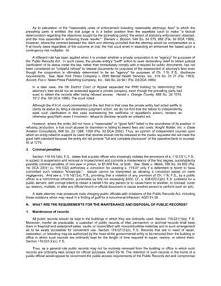 As to calculation of the "reasonable costs of enforcement including reasonable attorneys' fees" to which the
prevailing party is entitled, the trial judge is in a better position than the appellate court to make "a factual
determination regarding the objectives sought by the [prevailing party], the extent of statutory enforcement obtained,
and the time expended in achieving those results." Daniels v. Bryson, 548 So. 2d 679, 682 (Fla. 3d DCA 1989).
However, where the contract between the client and attorney provided that the attorney would be compensated on a
ﬂ at hourly basis regardless of the outcome at trial, the trial court erred in awarding an enhanced fee based upon a
contingency risk multiplier. Id.

      A different rule has been applied when it is unclear whether a private corporation is an "agency" for purposes of
the Public Records Act. In such cases, the private entity's "swift" action to seek declaratory relief to obtain judicial
clarification of its status under the law, rather than immediately comply with a request for public documents, has not
been considered an "unlawful refusal" to release documents for purposes of the assessment of attorney's fees even
though the corporation is ultimately determined to be an "agency" for purposes of Ch. 119, F.S., disclosure
requirements. See, New York Times Company v. PHH Mental Health Services, Inc., 616 So. 2d 27 (Fla. 1993).
Accord, Fox v. News-Press Publishing Company, Inc., 545 So. 2d 941 (Fla. 2d DCA 1989).

     In a later case, the 5th District Court of Appeal expanded the PHH holding by determining that
     attorney's fees would not be assessed against a private company, even though the prevailing party had
     sued to obtain the records after being refused access. Harold v. Orange County, 668 So. 2d 1010,
     1012 (Fla. 5th DCA 1996). The court noted:

     Although the P.H.H. court commented on the fact that in that case the private entity had acted swiftly to
     clarify its status by filing a declaratory judgment action, we do not find that the failure to independently
     seek such clarification in this case (considering the swiftness of appellant's action), renders an
     otherwise good faith--even if incorrect-- refusal to disclose records an unlawful act.

     However, where the entity did not have a "reasonable" or "good faith" belief in the soundness of its position in
refusing production, a trial court abused its discretion in failing to award fees and costs. Knight Ridder, Inc. v. Dade
Aviation Consultants, 808 So. 2d 1268, 1269 (Fla. 3d DCA 2002). Thus, an opinion of independent counsel upon
which an entity relied to support its claim that records should not be released to the media requestor did not meet the
good faith standard because the entity did not provide "full and complete disclosure" of the operative facts to counsel.
Id. at 1270.

3.   Criminal penalties

     Section 119.10(1)(b), F.S., states that a public officer who knowingly violates the provisions of s. 119.07(1), F.S.,
is subject to suspension and removal or impeachment and commits a misdemeanor of the first degree, punishable by
possible criminal penalties of one year in prison, or $1,000 fine, or both. See, State v. Webb, 786 So. 2d 602 (Fla.
1st DCA 2001) (s. 119.10[2] authorizes a conviction for violating s. 119.07 only if a defendant is found to have
committed such violation "knowingly,"; statute cannot be interpreted as allowing a conviction based on mere
negligence). And see s. 119.10(1)(a), F.S., providing that a violation of any provision of Ch. 119, F.S., by a public
officer is a noncriminal infraction, punishable by fine not exceeding $500. Cf., s. 838.022(1)(b), F.S. (unlawful for a
public servant, with corrupt intent to obtain a benefi t for any person or to cause harm to another, to conceal, cover
up, destroy, mutilate, or alter any official record or official document or cause another person to perform such an act).

    A state attorney may prosecute suits charging public officials with violations of the Public Records Act, including
those violations which may result in a finding of guilt for a noncriminal infraction. AGO 91-38.

N.   WHAT ARE THE REQUIREMENTS FOR THE MAINTENANCE AND DISPOSAL OF PUBLIC RECORDS?

1.   Maintenance of records

     All public records should be kept in the buildings in which they are ordinarily used. Section 119.021(1)(a), F.S.
Moreover, insofar as practicable, a custodian of public records of vital, permanent, or archival records shall keep
them in fireproof and waterproof safes, vaults, or rooms fitted with noncombustible materials and in such arrangement
as to be easily accessible for convenient use. Section 119.021(1)(b), F.S. Records that are in need of repair,
restoration, or rebinding may be authorized by the head of the governmental entity to be removed from the building or
office in which such records are ordinarily kept for the length of time required to repair, restore, or rebind them.
Section 119.021(1)(c), F.S.

     Thus, as a general rule public records may not be routinely removed from the building or office in which such
records are ordinarily kept except for official purposes. AGO 93-16. The retention of such records in the home of a
public official would appear to circumvent the public access requirements of the Public Records Act and compromise
 