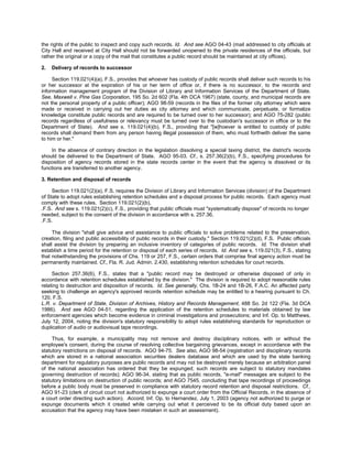 the rights of the public to inspect and copy such records. Id. And see AGO 04-43 (mail addressed to city officials at
City Hall and received at City Hall should not be forwarded unopened to the private residences of the officials, but
rather the original or a copy of the mail that constitutes a public record should be maintained at city offices).

2.   Delivery of records to successor

     Section 119.021(4)(a), F.S., provides that whoever has custody of public records shall deliver such records to his
or her successor at the expiration of his or her term of office or, if there is no successor, to the records and
information management program of the Division of Library and Information Services of the Department of State.
See, Maxwell v. Pine Gas Corporation, 195 So. 2d 602 (Fla. 4th DCA 1967) (state, county, and municipal records are
not the personal property of a public officer); AGO 98-59 (records in the files of the former city attorney which were
made or received in carrying out her duties as city attorney and which communicate, perpetuate, or formalize
knowledge constitute public records and are required to be turned over to her successor); and AGO 75-282 (public
records regardless of usefulness or relevancy must be turned over to the custodian's successor in office or to the
Department of State). And see s. 119.021(4)(b), F.S., providing that "[w]hoever is entitled to custody of public
records shall demand them from any person having illegal possession of them, who must forthwith deliver the same
to him or her."

    In the absence of contrary direction in the legislation dissolving a special taxing district, the district's records
should be delivered to the Department of State. AGO 95-03. Cf., s. 257.36(2)(b), F.S., specifying procedures for
disposition of agency records stored in the state records center in the event that the agency is dissolved or its
functions are transferred to another agency.

3. Retention and disposal of records

     Section 119.021(2)(a), F.S. requires the Division of Library and Information Services (division) of the Department
of State to adopt rules establishing retention schedules and a disposal process for public records. Each agency must
comply with these rules. Section 119.021(2)(b),
.F.S. And see s. 119.021(2)(c), F.S., providing that public officials must "systematically dispose" of records no longer
needed, subject to the consent of the division in accordance with s. 257.36,
.F.S.

     The division "shall give advice and assistance to public officials to solve problems related to the preservation,
creation, filing and public accessibility of public records in their custody." Section 119.021(2)(d), F.S. Public officials
shall assist the division by preparing an inclusive inventory of categories of public records. Id. The division shall
establish a time period for the retention or disposal of each series of records. Id. And see s. 119.021(3), F.S., stating
that notwithstanding the provisions of Chs. 119 or 257, F.S., certain orders that comprise final agency action must be
permanently maintained. Cf., Fla. R. Jud. Admin. 2.430, establishing retention schedules for court records.

     Section 257.36(6), F.S., states that a "public record may be destroyed or otherwise disposed of only in
accordance with retention schedules established by the division." The division is required to adopt reasonable rules
relating to destruction and disposition of records. Id. See generally, Chs. 1B-24 and 1B-26, F.A.C. An affected party
seeking to challenge an agency's approved records retention schedule may be entitled to a hearing pursuant to Ch.
120, F.S.
L.R. v. Department of State, Division of Archives, History and Records Management, 488 So. 2d 122 (Fla. 3d DCA
1986). And see AGO 04-51, regarding the application of the retention schedules to materials obtained by law
enforcement agencies which become evidence in criminal investigations and prosecutions; and Inf. Op. to Matthews,
July 12, 2004, noting the division's statutory responsibility to adopt rules establishing standards for reproduction or
duplication of audio or audiovisual tape recordings.

     Thus, for example, a municipality may not remove and destroy disciplinary notices, with or without the
employee's consent, during the course of resolving collective bargaining grievances, except in accordance with the
statutory restrictions on disposal of records. AGO 94-75. See also, AGO 98-54 (registration and disciplinary records
which are stored in a national association securities dealers database and which are used by the state banking
department for regulatory purposes are public records and may not be destroyed merely because an arbitration panel
of the national association has ordered that they be expunged; such records are subject to statutory mandates
governing destruction of records); AGO 96-34, stating that as public records, "e-mail" messages are subject to the
statutory limitations on destruction of public records; and AGO 7545, concluding that tape recordings of proceedings
before a public body must be preserved in compliance with statutory record retention and disposal restrictions. Cf.,
AGO 91-23 (clerk of circuit court not authorized to expunge a court order from the Official Records, in the absence of
a court order directing such action). Accord, Inf. Op. to Hernandez, July 1, 2003 (agency not authorized to purge or
expunge documents which it created while carrying out what it perceived to be its official duty based upon an
accusation that the agency may have been mistaken in such an assessment).
 