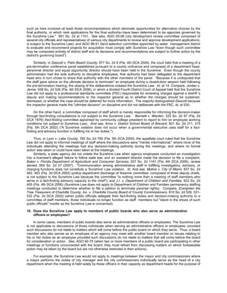 such as here involved--at least those recommendations which eliminate opportunities for alternative choices by the
final authority, or which rank applications for the final authority--have been determined to be agencies governed by
the Sunshine Law." 691 So. 2d at 1101. See also, AGO 05-06 (city development review committee composed of
several city officials and representatives of various city departments to review and approve development applications,
is subject to the Sunshine Law); and AGO 86-51 (land selection committee appointed by water management district
to evaluate and recommend projects for acquisition must comply with Sunshine Law "even though such committee
may be composed entirely of district staff and its decisions and recommendations are subject to further action by the
district's governing board").

     Similarly, in Dascott v. Palm Beach County, 877 So. 2d 8 (Fla. 4th DCA 2004), the court held that a meeting of a
pre-termination conference panel established pursuant to a county ordinance and composed of a department head,
personnel director and equal opportunity director should have been held in the Sunshine. Even though the county
administrator had the sole authority to discipline employees, that authority had been delegated to the department
head who in turn chose to share that authority with the other members of the panel. "Because it is undisputed that
the staff gave advice on the ultimate decision to terminate" an employee during a closed-door session held following
the pre-termination hearing, the closing of the deliberations violated the Sunshine Law. Id. at 14. Compare, Jordan v.
Jenne, 938 So. 2d 526 (Fla. 4th DCA 2006), in which a divided Fourth District Court of Appeal held that the Sunshine
Law did not apply to a professional standards committee (PSC) responsible for reviewing charges against a sheriff 's
deputy and making recommendations to the inspector general as to whether the charges should be sustained,
dismissed, or whether the case should be deferred for more information. The majority distinguished Dascott because
the inspector general made the "ultimate decision" on discipline and did not deliberate with the PSC. Id. at 530.

     On the other hand, a committee composed of staff which is merely responsible for informing the decision-maker
through fact-finding consultations is not subject to the Sunshine Law. Bennett v. Warden, 333 So. 2d 97 (Fla. 2d
DCA 1976) (fact-finding committee appointed by community college president to report to him on employee working
conditions not subject to Sunshine Law). And see, Knox v. District School Board of Brevard, 821 So. 2d 311, 315
(Fla. 5th DCA 2002) ("A Sunshine violation does not occur when a governmental executive uses staff for a fact-
finding and advisory function in fulfilling his or her duties.").

     Thus, in Lyon v. Lake County, 765 So. 2d 785 (Fla. 5th DCA 2000), the appellate court ruled that the Sunshine
Law did not apply to informal meetings of staff where the discussions were "merely informational," where none of the
individuals attending the meetings had any decision-making authority during the meetings, and where no formal
action was taken or could have been taken at the meetings.
     Similarly, a state agency did not violate the Sunshine Law when agency employees conducted an investigation
into a licensee's alleged failure to follow state law, and an assistant director made the decision to file a complaint.
Baker v. Florida Department of Agriculture and Consumer Services, 937 So. 2d 1161 (Fla. 4th DCA 2006), review
denied, 954 So. 2d 27 (2007). "Communication among administrative staff in fulfilling investigatory, advisory, or
charging functions does not constitute a 'Sunshine' Law violation. Id. And see, Molina v. City of Miami, 837 So. 2d
462, 463 (Fla. 3d DCA 2002) (police department discharge of firearms committee, composed of three deputy chiefs,
is not subject to the Sunshine Law because the committee "is nothing more than a meeting of staff members who
serve in a fact-finding advisory capacity to the chief"); and J.I. v. Department of Children and Families, 922 So. 2d
405 (Fla. 4th DCA 2006) (Sunshine Law does not apply to Department of Children and Families permanency staffing
meetings conducted to determine whether to file a petition to terminate parental rights). Compare, Evergreen the
Tree Treasurers of Charlotte County, Inc. v. Charlotte County Board of County Commissioners, 810 So. 2d 526, 531-
532 (Fla. 2d DCA 2002) (when public officials delegate their fact-finding duties and decision-making authority to a
committee of staff members, those individuals no longer function as staff members but "stand in the shoes of such
public officials" insofar as the Sunshine Law is concerned).

10. Does the Sunshine Law apply to members of public boards who also serve as administrative
    officers or employees?

     In some cases, members of public boards also serve as administrative officers or employees. The Sunshine Law
is not applicable to discussions of those individuals when serving as administrative officers or employees, provided
such discussions do not relate to matters which will come before the public board on which they serve. Thus, a board
member who also serves as an employee of an agency may meet with another board member on issues relating to
his or her duties as an employee provided such discussions do not relate to matters that will come before the board
for consideration or action. See, AGO 92-79 (when two or more members of a public board are participating in other
meetings or functions unconnected with the board, they must refrain from discussing matters on which foreseeable
action may be taken by the board but are not otherwise restricted in their actions).

    For example, the Sunshine Law would not apply to meetings between the mayor and city commissioners where
a mayor performs the duties of city manager and the city commissioners individually serve as the head of a city
department when the meeting is held solely by these officers in their capacity as department heads for the purpose of
 