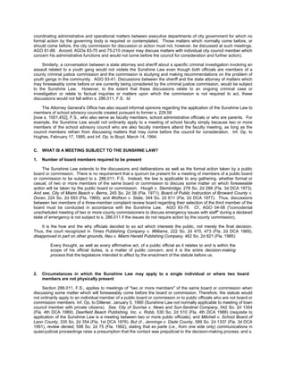 coordinating administrative and operational matters between executive departments of city government for which no
formal action by the governing body is required or contemplated. Those matters which normally come before, or
should come before, the city commission for discussion or action must not, however, be discussed at such meetings.
AGO 81-88. Accord, AGOs 83-70 and 75-210 (mayor may discuss matters with individual city council member which
concern his administrative functions and would not come before the council for consideration and further action).

     Similarly, a conversation between a state attorney and sheriff about a specific criminal investigation involving an
assault related to a youth gang would not violate the Sunshine Law even though both officials are members of a
county criminal justice commission and the commission is studying and making recommendations on the problem of
youth gangs in the community. AGO 93-41. Discussions between the sheriff and the state attorney of matters which
may foreseeably come before or are currently being considered by the criminal justice commission, would be subject
to the Sunshine Law. However, to the extent that these discussions relate to an ongoing criminal case or
investigation or relate to factual inquiries or matters upon which the commission is not required to act, these
discussions would not fall within s. 286.011, F.S. Id.

    The Attorney General's Office has also issued informal opinions regarding the application of the Sunshine Law to
members of school advisory councils created pursuant to former s. 229.58
[now s. 1001.452], F.S., who also serve as faculty members, school administrative officials or who are parents. For
example, the Sunshine Law would not ordinarily apply to a meeting of school faculty simply because two or more
members of the school advisory council who are also faculty members attend the faculty meeting, as long as the
council members refrain from discussing matters that may come before the council for consideration. Inf. Op. to
Hughes, February 17, 1995; and Inf. Op. to Boyd, March 14, 1994.


C.   WHAT IS A MEETING SUBJECT TO THE SUNSHINE LAW?

1.   Number of board members required to be present

     The Sunshine Law extends to the discussions and deliberations as well as the formal action taken by a public
board or commission. There is no requirement that a quorum be present for a meeting of members of a public board
or commission to be subject to s. 286.011, F.S. Instead, the law is applicable to any gathering, whether formal or
casual, of two or more members of the same board or commission to discuss some matter on which foreseeable
action will be taken by the public board or commission. Hough v. Stembridge, 278 So. 2d 288 (Fla. 3d DCA 1973).
And see, City of Miami Beach v. Berns, 245 So. 2d 38 (Fla. 1971); Board of Public Instruction of Broward County v.
Doran, 224 So. 2d 693 (Fla. 1969); and Wolfson v. State, 344 So. 2d 611 (Fla. 2d DCA 1977). Thus, discussions
between two members of a three-member complaint review board regarding their selection of the third member of the
board must be conducted in accordance with the Sunshine Law. AGO 93-79. Cf., AGO 04-58 ("coincidental
unscheduled meeting of two or more county commissioners to discuss emergency issues with staff" during a declared
state of emergency is not subject to s. 286.011 if the issues do not require action by the county commission).

    It is the how and the why officials decided to so act which interests the public, not merely the final decision.
Thus, the court recognized in Times Publishing Company v. Williams, 222 So. 2d 470, 473 (Fla. 2d DCA 1969),
disapproved in part on other grounds, Neu v. Miami Herald Publishing Company, 462 So. 2d 821 (Fla. 1985):

         Every thought, as well as every affirmative act, of a public official as it relates to and is within the
         scope of his official duties, is a matter of public concern; and it is the entire decision-making
         process that the legislature intended to affect by the enactment of the statute before us.



2.   Circumstances in which the Sunshine Law may apply to a single individual or where two board
     members are not physically present

     Section 286.011, F.S., applies to meetings of "two or more members" of the same board or commission when
discussing some matter which will foreseeably come before the board or commission. Therefore, the statute would
not ordinarily apply to an individual member of a public board or commission or to public officials who are not board or
commission members. Inf. Op. to Dillener, January 5, 1990 (Sunshine Law not normally applicable to meeting of town
council member with private citizens). See, City of Sunrise v. News and Sun-Sentinel Company, 542 So. 2d 1354
(Fla. 4th DCA 1989); Deerfield Beach Publishing, Inc. v. Robb, 530 So. 2d 510 (Fla. 4th DCA 1988) (requisite to
application of the Sunshine Law is a meeting between two or more public officials); and Mitchell v. School Board of
Leon County, 335 So. 2d 354 (Fla. 1st DCA 1976). But cf., Jennings v. Dade County, 589 So. 2d 1337 (Fla. 3d DCA
1991), review denied, 598 So. 2d 75 (Fla. 1992), stating that ex parte (i.e., from one side only) communications in
quasi-judicial proceedings raise a presumption that the contact was prejudicial to the decision-making process; and s.
 