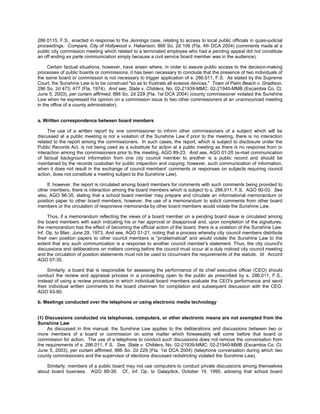 286.0115, F.S., enacted in response to the Jennings case, relating to access to local public officials in quasi-judicial
proceedings. Compare, City of Hollywood v. Hakanson, 866 So. 2d 106 (Fla. 4th DCA 2004) (comments made at a
public city commission meeting which related to a terminated employee who had a pending appeal did not constitute
an off ending ex parte communication simply because a civil service board member was in the audience).

     Certain factual situations, however, have arisen where, in order to assure public access to the decision-making
processes of public boards or commissions, it has been necessary to conclude that the presence of two individuals of
the same board or commission is not necessary to trigger application of s. 286.011, F.S. As stated by the Supreme
Court, the Sunshine Law is to be construed "so as to frustrate all evasive devices." Town of Palm Beach v. Gradison,
296 So. 2d 473, 477 (Fla. 1974). And see, State v. Childers, No. 02-21939-MMC; 02-21940-MMB (Escambia Co. Ct.
June 5, 2003), per curiam affirmed, 886 So. 2d 229 (Fla. 1st DCA 2004) (county commissioner violated the Sunshine
Law when he expressed his opinion on a commission issue to two other commissioners at an unannounced meeting
in the office of a county administrator).


a. Written correspondence between board members

     The use of a written report by one commissioner to inform other commissioners of a subject which will be
discussed at a public meeting is not a violation of the Sunshine Law if prior to the meeting, there is no interaction
related to the report among the commissioners. In such cases, the report, which is subject to disclosure under the
Public Records Act, is not being used as a substitute for action at a public meeting as there is no response from or
interaction among the commissioners prior to the meeting. AGO 89-23. And see, AGO 01-20 (e-mail communication
of factual background information from one city council member to another is a public record and should be
maintained by the records custodian for public inspection and copying; however, such communication of information,
when it does not result in the exchange of council members' comments or responses on subjects requiring council
action, does not constitute a meeting subject to the Sunshine Law).

     If, however, the report is circulated among board members for comments with such comments being provided to
other members, there is interaction among the board members which is subject to s. 286.011, F.S. AGO 90-03. See
also, AGO 96-35, stating that a school board member may prepare and circulate an informational memorandum or
position paper to other board members; however, the use of a memorandum to solicit comments from other board
members or the circulation of responsive memoranda by other board members would violate the Sunshine Law.

     Thus, if a memorandum reflecting the views of a board member on a pending board issue is circulated among
the board members with each indicating his or her approval or disapproval and, upon completion of the signatures,
the memorandum has the effect of becoming the official action of the board, there is a violation of the Sunshine Law.
Inf. Op. to Blair, June 29, 1973. And see, AGO 01-21, noting that a process whereby city council members distribute
their own position papers to other council members is "problematical" and would violate the Sunshine Law to the
extent that any such communication is a response to another council member's statement. Thus, the city council's
discussions and deliberations on matters coming before the council must occur at a duly noticed city council meeting
and the circulation of position statements must not be used to circumvent the requirements of the statute. Id. Accord
AGO 07-35.

     Similarly, a board that is responsible for assessing the performance of its chief executive officer (CEO) should
conduct the review and appraisal process in a proceeding open to the public as prescribed by s. 286.011, F.S.,
instead of using a review procedure in which individual board members evaluate the CEO's performance and send
their individual written comments to the board chairman for compilation and subsequent discussion with the CEO.
AGO 93-90.

b. Meetings conducted over the telephone or using electronic media technology


(1) Discussions conducted via telephones, computers, or other electronic means are not exempted from the
Sunshine Law
     As discussed in this manual, the Sunshine Law applies to the deliberations and discussions between two or
more members of a board or commission on some matter which foreseeably will come before that board or
commission for action. The use of a telephone to conduct such discussions does not remove the conversation from
the requirements of s. 286.011, F.S. See, State v. Childers, No. 02-21939-MMC; 02-21940-MMB (Escambia Co. Ct.
June 5, 2003), per curiam affirmed, 886 So. 2d 229 (Fla. 1st DCA 2004) (telephone conversation during which two
county commissioners and the supervisor of elections discussed redistricting violated the Sunshine Law).

    Similarly, members of a public board may not use computers to conduct private discussions among themselves
about board business. AGO 89-39. Cf., Inf. Op. to Galaydick, October 19, 1995, advising that school board
 
