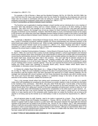 not subject to s. 286.011, F.S.

    For example, in City of Sunrise v. News and Sun-Sentinel Company, 542 So. 2d 1354 (Fla. 4th DCA 1989), the
court held that since the mayor was responsible under the city charter for disciplining city employees and since the
mayor was not a board or commission and was not acting for a board, meetings between the mayor and a city
employee concerning the employee's duties were not subject to s. 286.011, F.S.
d. Use of nonmembers as liaisons between board members

     The Sunshine Law is applicable to meetings between a board member and an individual who is not a member of
the board when that individual is being used as a liaison between, or to conduct a de facto meeting of, board
members. See, AGO 74-47 (city manager is not a member of the city council and thus, may meet with individual
council members; however, the manager may not act as a liaison for board members by circulating information and
thoughts of individual council members). Compare, AGO 89-39 (aides to county commissioners would not be subject
to the Sunshine Law unless they have been delegated decision-making functions outside of the ambit of normal staff
functions, are acting as liaisons between board members, or are acting in place of the board or its members at their
direction).

     For example, in Blackford v. School Board of Orange County, 375 So. 2d 578 (Fla. 5th DCA 1979), the court held
that a series of scheduled successive meetings between the school superintendent and individual members of the
school board were subject to the Sunshine Law. While normally meetings between the school superintendent and an
individual school board member would not be subject to s. 286.011, F.S., these meetings were held in "rapidfire
succession" in order to avoid a public airing of a controversial redistricting problem. They amounted to a de facto
meeting of the school board in violation of s. 286.011, F.S.

     Similarly, in Sentinel Communications Company v. School Board of Osceola County, No. CI920045 (Fla. 9th Cir.
Ct. April 3, 1992), the court found that a series of private meetings between a school superintendent and individual
school board members which were scheduled by the superintendent to present and consider staff recommendations
concerning the administrative structure of the school system and to privately address any objections or concerns that
the board might have, should have been held in the sunshine. The court said that its decision should not be
construed to prohibit individual board members from meeting privately with staff or the superintendent for
informational purposes or on an ad hoc basis. However, "[i]t shall be construed to prohibit the scheduling of a series
of such meetings which concern a specific agenda." Thus, the court enjoined the board and its superintendent "from
holding any further closed door meetings to formulate Board policy, discuss matters where Board action is
contemplated, or otherwise conduct the public's business."

     In Citizens for a Better Royal Palm Beach, Inc. v. Village of Royal Palm Beach, No. CL 9114417 AA (Fla. 15th
Cir. Ct. May 14, 1992), the court invalidated a contract for the sale of municipal property when it determined that after
the proposal to sell the property which had been discussed and approved at a public meeting collapsed, the city
manager met individually with council members and from those discussions the property was sold to another group.
The circuit court found that these meetings resulted in a substantial change in the terms of sale and that the
execution of the contract, therefore, violated the Sunshine Law.

     Thus, a city manager should refrain from asking each commissioner to state his or her position on a specific
matter which will foreseeably be considered by the commission at a public meeting in order to provide the information
to the members of the commission. AGO 89-23. See also, AGO 75-59 (the spirit, if not the letter, of the Sunshine
Law requires official decisions to be made in public after a full discussion by the board members; thus, the board's
director should refrain from calling each member of the board separately and asking each member to state his or her
position on a matter which will foreseeably be presented for consideration to the entire board in open session). Cf.,
AGO 81-42 (the fact that a city council member has expressed his or her views or voting intent on an upcoming
matter to a news reporter prior to the scheduled public meeting does not violate the Sunshine Law so long as the
reporter is not being used by the member as an intermediary in order to circumvent the requirements of s. 286.011,
F.S.).

     Not all decisions taken by staff, however, need to be made or approved by a board. Thus, the district court
concluded in Florida Parole and Probation Commission v. Thomas, 364 So. 2d 480 (Fla. 1st DCA 1978), that the
decision to appeal made by legal counsel to a public board after discussions between the legal staff and individual
members of the board was not subject to the Sunshine Law. Accord, Inf. Op. to Biasco, July 2, 1997 (administrative
officers or staff who serve public boards should not poll board members on issues which will foreseeably come before
the board in order to avoid being used as a liaison between board members, although an administrative officer is not
precluded from contacting individual board members for their views on a matter when the officer, and not the board,
has been vested with the authority to take action).

D. WHAT TYPES OF DISCUSSIONS ARE COVERED BY THE SUNSHINE LAW?
 
