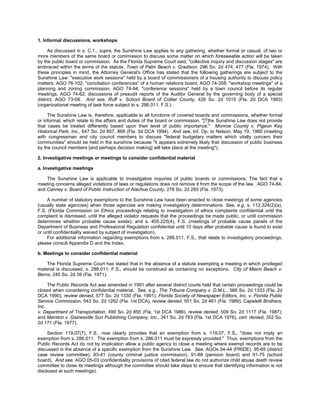 1. Informal discussions, workshops

     As discussed in s. C.1., supra, the Sunshine Law applies to any gathering, whether formal or casual, of two or
more members of the same board or commission to discuss some matter on which foreseeable action will be taken
by the public board or commission. As the Florida Supreme Court said, "collective inquiry and discussion stages" are
embraced within the terms of the statute. Town of Palm Beach v. Gradison, 296 So. 2d 474, 477 (Fla. 1974). With
these principles in mind, the Attorney General's Office has stated that the following gatherings are subject to the
Sunshine Law: "executive work sessions" held by a board of commissioners of a housing authority to discuss policy
matters, AGO 76-102; "conciliation conferences" of a human relations board, AGO 74-358; "workshop meetings" of a
planning and zoning commission, AGO 74-94; "conference sessions" held by a town council before its regular
meetings, AGO 74-62; discussions of preaudit reports of the Auditor General by the governing body of a special
district, AGO 73-08. And see, Ruff v. School Board of Collier County, 426 So. 2d 1015 (Fla. 2d DCA 1983)
(organizational meeting of task force subject to s. 286.011, F.S.).

     The Sunshine Law is, therefore, applicable to all functions of covered boards and commissions, whether formal
or informal, which relate to the affairs and duties of the board or commission. "[T]he Sunshine Law does not provide
that cases be treated differently based upon their level of public importance." Monroe County v. Pigeon Key
Historical Park, Inc., 647 So. 2d 857, 868 (Fla. 3d DCA 1994). And see, Inf. Op. to Nelson, May 19, 1980 (meeting
with congressman and city council members to discuss "federal budgetary matters which vitally concern their
communities" should be held in the sunshine because "it appears extremely likely that discussion of public business
by the council members [and perhaps decision making] will take place at the meeting").

2. Investigative meetings or meetings to consider confidential material

a. Investigative meetings

    The Sunshine Law is applicable to investigative inquiries of public boards or commissions. The fact that a
meeting concerns alleged violations of laws or regulations does not remove it from the scope of the law. AGO 74-84;
and Canney v. Board of Public Instruction of Alachua County, 278 So. 2d 260 (Fla. 1973).

     A number of statutory exemptions to the Sunshine Law have been enacted to close meetings of some agencies
(usually state agencies) when those agencies are making investigatory determinations. See, e.g, s. 112.324(2)(a),
F.S. (Florida Commission on Ethics proceedings relating to investigation of ethics complaints confidential until the
complaint is dismissed, until the alleged violator requests that the proceedings be made public, or until commission
determines whether probable cause exists); and s. 455.225(4), F.S. (meetings of probable cause panels of the
Department of Business and Professional Regulation confidential until 10 days after probable cause is found to exist
or until confidentiality waived by subject of investigation).
     For additional information regarding exemptions from s. 286.011, F.S., that relate to investigatory proceedings,
please consult Appendix D and the Index.

b. Meetings to consider confidential material

    The Florida Supreme Court has stated that in the absence of a statute exempting a meeting in which privileged
material is discussed, s. 286.011, F.S., should be construed as containing no exceptions. City of Miami Beach v.
Berns, 245 So. 2d 38 (Fla. 1971).

     The Public Records Act was amended in 1991 after several district courts held that certain proceedings could be
closed when considering confidential material. See, e.g., The Tribune Company v. D.M.L., 566 So. 2d 1333 (Fla. 2d
DCA 1990), review denied, 577 So. 2d 1330 (Fla. 1991); Florida Society of Newspaper Editors, Inc. v. Florida Public
Service Commission, 543 So. 2d 1262 (Fla. 1st DCA), review denied, 551 So. 2d 461 (Fla. 1989); Capeletti Brothers,
Inc.
v. Department of Transportation, 499 So. 2d 855 (Fla. 1st DCA 1986), review denied, 509 So. 2d 1117 (Fla. 1987);
and Marston v. Gainesville Sun Publishing Company, Inc., 341 So. 2d 783 (Fla. 1st DCA 1976), cert. denied, 352 So.
2d 171 (Fla. 1977).

     Section 119.07(7), F.S., now clearly provides that an exemption from s. 119.07, F.S., "does not imply an
exemption from s. 286.011. The exemption from s. 286.011 must be expressly provided." Thus, exemptions from the
Public Records Act do not by implication allow a public agency to close a meeting where exempt records are to be
discussed in the absence of a specific exemption from the Sunshine Law. See, AGOs 04-44 (PRIDE), 95-65 (district
case review committee), 93-41 (county criminal justice commission), 91-88 (pension board) and 91-75 (school
board). And see, AGO 05-03 (confidentiality provisions of cited federal law do not authorize child abuse death review
committee to close its meetings although the committee should take steps to ensure that identifying information is not
disclosed at such meetings).
 