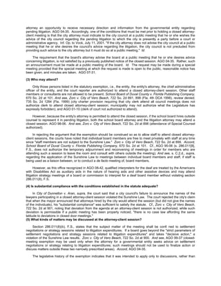 attorney an opportunity to receive necessary direction and information from the governmental entity regarding
pending litigation. AGO 04-35. Accordingly, one of the conditions that must be met prior to holding a closed attorney-
client meeting is that the city attorney must indicate to the city council at a public meeting that he or she wishes the
advice of the city council regarding the pending litigation to which the city is presently a party before a court or
administrative agency. Inf. Op. to Vock, July 11, 2001. "If the city attorney does not advise the city council at a public
meeting that he or she desires the council's advice regarding the litigation, the city council is not precluded from
providing such advice to the city attorney but it must do so at a public meeting." Id.

    The requirement that the board's attorney advise the board at a public meeting that he or she desires advice
concerning litigation, is not satisfied by a previously published notice of the closed session. AGO 04-35. Rather, such
an announcement must be made at a public meeting of the board. Id. The request may be made during a special
meeting provided that the special meeting at which the request is made is open to the public, reasonable notice has
been given, and minutes are taken. AGO 07-31.

(3) Who may attend?

     Only those persons listed in the statutory exemption, i.e., the entity, the entity's attorney, the chief administrative
officer of the entity, and the court reporter are authorized to attend a closed attorney-client session. Other staff
members or consultants are not allowed to be present. School Board of Duval County v. Florida Publishing Company,
670 So. 2d at 101. And see, Zorc v. City of Vero Beach, 722 So. 2d 891, 898 (Fla. 4th DCA 1998), review denied,
735 So. 2d 1284 (Fla. 1999) (city charter provision requiring that city clerk attend all council meetings does not
authorize clerk to attend closed attorney-client session; municipality may not authorize what the Legislature has
expressly forbidden); and AGO 01-10 (clerk of court not authorized to attend).

    However, because the entity's attorney is permitted to attend the closed session, if the school board hires outside
counsel to represent it in pending litigation, both the school board attorney and the litigation attorney may attend a
closed session. AGO 98-06. And see, Zorc v. City of Vero Beach, 722 So. 2d at 898 (attendance of Special Counsel
authorized).

     In rejecting the argument that the exemption should be construed so as to allow staff to attend closed attorney-
client sessions, the courts have noted that individual board members are free to meet privately with staff at any time
since "staff members are not subject to the Sunshine Law." Zorc v. City of Vero Beach, 722 So. 2d at 899. Accord,
School Board of Duval County v. Florida Publishing Company, 670 So. 2d at 101. Cf., AGO 95-06 (s. 286.011[8],
F.S., does not authorize the temporary adjournment and reconvening of meetings in order for members who are
attending such a session to leave the room and consult with others outside the meeting). And see, s. C.2.d., supra,
regarding the application of the Sunshine Law to meetings between individual board members and staff, if staff is
being used as a liaison between, or to conduct a de facto meeting of, board members.

      However, as this office recognized in AGO 08-42, qualified interpreters for the deaf are treated by the Americans
with Disabilities Act as auxiliary aids in the nature of hearing aids and other assistive devices and may attend
litigation strategy meetings of a board or commission to interpret for a deaf board member without violating section
286.011(8), F.S.

(4) Is substantial compliance with the conditions established in the statute adequate?

      In City of Dunnellon v. Aran, supra, the court said that a city council's failure to announce the names of the
lawyers participating in a closed attorney-client session violated the Sunshine Law. The court rejected the city's claim
that when the mayor announced that attorneys hired by the city would attend the session (but did not give the names
of the individuals), his "substantial compliance" was sufficient to satisfy the statute. Cf., Zorc v. City of Vero Beach,
722 So. 2d at 901, noting that deviation from the agenda at an attorney-client session is not authorized; while such
deviation is permissible if a public meeting has been properly noticed, "there is no case law affording the same
latitude to deviations in closed door meetings."
(5) What kinds of matters may be discussed at the attorney-client session?

     Section 286.011(8)(b), F.S., states that the subject matter of the meeting shall be confi ned to settlement
negotiations or strategy sessions related to litigation expenditures. If a board goes beyond the "strict parameters of
settlement negotiations and strategy sessions related to litigation expenditures" and takes "decisive action," a
violation of the Sunshine Law results. Zorc v. City of Vero Beach, 722 So. 2d at 900. And see, AGO 99-37 (closed-
meeting exemption may be used only when the attorney for a governmental entity seeks advice on settlement
negotiations or strategy relating to litigation expenditures; such meetings should not be used to finalize action or
discuss matters outside these two narrowly prescribed areas). Accord, AGO 04-35.

    The legislative history of the exemption indicates that it was intended to apply only to discussions, rather than
 
