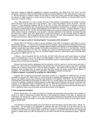 final action, relating to settlement negotiations or litigation expenditures. See, Staff of Fla. H.R. Comm. on Gov't
Operations, CS/HB 491 (1993) Final Bill Analysis & Economic Impact Statement 2 (Fla. State Archives), noting at p.
3: "No final decisions on litigation matters can be voted on during these private, attorney-client strategy meetings.
The decision to settle a case, for a certain amount of money, under certain conditions is a decision which must be
voted upon in a public meeting."

      Thus, "[t]he settlement of a case is exactly that type of final decision contemplated by the drafters of section
286.011(8) which must be voted upon in the sunshine." Zorc v. City of Vero Beach, 722 So. 2d at 901. See also,
Freeman v. Times Publishing Company, 696 So. 2d 427 (Fla. 2d DCA 1997) (discussion of methods or options to
achieve continuing compliance with a long-standing federal desegregation mandate [such as whether to modify the
boundaries of a school zone to achieve racial balance] must be held in the sunshine). Compare, Bruckner v. City of
Dania Beach, 823 So. 2d 167, 172 (Fla. 4th DCA 2002) (closed city commission meeting to discuss various options to
settle a lawsuit involving a challenge to a city resolution, including modification of the resolution, authorized because
the commission "neither voted, took official action to amend the resolution, nor did it formally decide to settle the
litigation"); and Brown v. City of Lauderhill, 654 So. 2d 302, 303 (Fla. 4th DCA 1995) (closed-door session between
city attorney and board to discuss claims for attorney's fees, authorized).

(6) When is an agency a party to "pending litigation" for purposes of the exemption?

     Section 286.011(8) permits an entity to use the exemption if the entity "is presently a party before a court or
administrative agency . . . ." A city council and its attorney may, therefore, hold a closed-door meeting pursuant to this
statute to discuss settlement negotiations or strategy related to litigation expenditures for pending litigation involving a
workers' compensation claim where a petition for benefits as prescribed in s. 440.192, F.S., has been filed. AG0 96-
75. The system prescribed in Ch. 440, F.S., operates as a means of adjudicating workers' compensation claims
before an administrative tribunal and would be considered litigation before an administrative agency that falls within
the purview of s. 286.011(8), F.S. Id.

    In Brown v. City of Lauderhill, 654 So. 2d 302 (Fla. 4th DCA 1995), the court said it could "discern no rational
basis for concluding that a city is not a 'party' to pending litigation in which it is the real party in interest." And see,
Zorc v. City of Vero Beach, 722 So. 2d at 900 (city was presently a party to ongoing litigation by virtue of its already
pending claims in bankruptcy proceedings).

     Although the Brown decision established that the exemption could be used by a city that was a real party in
interest on a claim involved in pending litigation, that decision does not mean that an agency may meet in executive
session with its attorney where there is only the threat of litigation. See, AGOs 04-35 and 98-21 (s. 286.011[8]
exemption "does not apply when no lawsuit has been filed even though the parties involved believe litigation is
inevitable"). Cf., AGO 06-03 (exemption not applicable to pre-litigation mediation proceedings).
(7) When is litigation "concluded" for purposes of s. 286.011(8)(e)?

     Litigation that is ongoing but temporarily suspended pursuant to a stipulation for settlement has not been
concluded for purposes of s. 286.011(8), F.S., and a transcript of meetings held between the city and its attorney to
discuss such litigation may be kept confidential until conclusion of the litigation. AGO 94-64. And see, AGO 94-33,
concluding that to give effect to the purpose of s. 286.011(8), F.S., a public agency may maintain the confidentiality of
a record of a strategy or settlement meeting between a public agency and its attorney until the suit is dismissed with
prejudice or the applicable statute of limitations has run. Cf., AGO 96-75 (disclosure of medical records to a city
council during a closed-door meeting under s. 286.011[8], F.S., does not affect the requirement that the transcript of
such a meeting be made a part of the public record at the conclusion of the litigation).

b. Risk management exemption

     Section 768.28(16)(c), F.S., states that portions of meetings and proceedings relating solely to the evaluation of
claims or to offers of compromise of claims filed with a risk management program of the state, its agencies and
subdivisions, are exempt from s. 286.011, F.S. The minutes of such meetings and proceedings are also exempt from
public disclosure until the termination of the litigation and settlement of all claims arising out of the same incident.
Section 768.28(16)(d),
F.S.

    This exemption is limited and applies only to tort claims for which the agency may be liable under s. 768.28, F.S.
AGO 04-35. The exemption is not applicable to meetings held prior to the filing of a tort claim with the risk
management program. AGO 92-82. Morever, a meeting of a city's risk management committee is exempt from the
Sunshine Law only when the meeting relates solely to the evaluation of a tort claim filed with the risk management
program or relates solely to an offer of compromise of a tort claim fi led with the risk management program. AGO 04-
35.
 