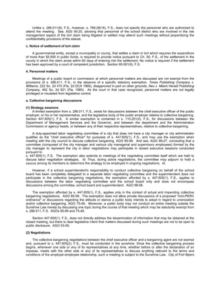 Unlike s. 286.011(8), F.S., however, s. 768.28(16), F.S., does not specify the personnel who are authorized to
attend the meeting. See, AG0 00-20, advising that personnel of the school district who are involved in the risk
management aspect of the tort claim being litigated or settled may attend such meetings without jeopardizing the
confidentiality provisions of the statute.

c. Notice of settlement of tort claim

    A governmental entity, except a municipality or county, that settles a claim in tort which requires the expenditure
of more than $5,000 in public funds, is required to provide notice pursuant to Ch. 50, F.S., of the settlement in the
county in which the claim arose within 60 days of entering into the settlement. No notice is required if the settlement
has been approved by a court of competent jurisdiction. Section 69.081(9), F.S.

4. Personnel matters

      Meetings of a public board or commission at which personnel matters are discussed are not exempt from the
provisions of s. 286.011, F.S., in the absence of a specific statutory exemption. Times Publishing Company v.
Williams, 222 So. 2d 470 (Fla. 2d DCA 1969), disapproved in part on other grounds, Neu v. Miami Herald Publishing
Company, 462 So. 2d 821 (Fla. 1985). As the court in that case recognized, personnel matters are not legally
privileged or insulated from legislative control.

a. Collective bargaining discussions

(1) Strategy sessions
     A limited exemption from s. 286.011, F.S., exists for discussions between the chief executive officer of the public
employer, or his or her representative, and the legislative body of the public employer relative to collective bargaining.
Section 447.605(1), F.S. A similar exemption is contained in s. 110.201(4), F.S., for discussions between the
Department of Management Services and the Governor, and between the department and the Administration
Commission or agency heads, or between any of their respective representatives, relative to collective bargaining.

     A duly-appointed labor negotiating committee of a city that does not have a city manager or city administrator
qualifies as the "chief executive officer" for purposes of s. 447.605(1), F.S., and may use the exemption when
meeting with the city council to discuss collective bargaining. AGO 85-99. And see, AGO 99-27, concluding that a
committee (composed of the city manager and various city managerial and supervisory employees) formed by the
city manager to represent the city in labor negotiations may participate in closed executive sessions conducted
pursuant to
s. 447.605(1), F.S. The exemption also extends to meetings of the negotiating committee itself which are held to
discuss labor negotiation strategies. Id. Thus, during active negotiations, the committee may adjourn to hold a
caucus among its members to determine the strategy to be employed in ongoing negotiations. Id.

     However, if a school superintendent's responsibility to conduct collective bargaining on behalf of the school
board has been completely delegated to a separate labor negotiating committee and the superintendent does not
participate in the collective bargaining negotiations, the exemption afforded by s. 447.605(1), F.S., applies to
discussions between the labor negotiating committee and the school board only and does not encompass
discussions among the committee, school board and superintendent. AGO 98-06.

     The exemption afforded by s. 447.605(1), F.S., applies only in the context of actual and impending collective
bargaining negotiations. AGO 85-99. The exemption does not allow private discussions of a proposed "mini-PERC
ordinance" or discussions regarding the attitude or stance a public body intends to adopt in regard to unionization
and/or collective bargaining. AGO 75-48. Moreover, a public body may not conduct an entire meeting outside the
Sunshine Law merely by discussing one topic during the course of that meeting which may be statutorily exempt from
s. 286.011, F.S. AGOs 85-99 and 75-48.

    Section 447.605(1), F.S., does not directly address the dissemination of information that may be obtained at the
closed meeting, but there is clear legislative intent that matters discussed during such meetings are not to be open to
public disclosure. AGO 03-09.

(2) Negotiations

    The collective bargaining negotiations between the chief executive officer and a bargaining agent are not exempt
and, pursuant to s. 447.605(2), F.S., must be conducted in the sunshine. Once the collective bargaining process
begins, whenever one side or any of its representatives at any time, whether before or after the declaration of an
impasse, meets with the other side or any of its representatives to discuss anything relevant to the terms and
conditions of the employer-employee relationship, such a meeting is subject to the Sunshine Law. City of Fort Myers
 