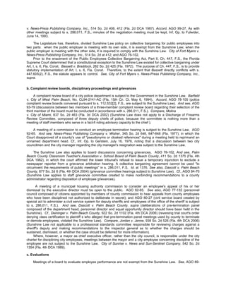 v. News-Press Publishing Company, Inc., 514 So. 2d 408, 412 (Fla. 2d DCA 1987). Accord, AGO 99-27. As with
other meetings subject to s. 286.011, F.S., minutes of the negotiation meeting must be kept. Inf. Op. to Fulwider,
June 14, 1993.

     The Legislature has, therefore, divided Sunshine Law policy on collective bargaining for public employees into
two parts: when the public employer is meeting with its own side, it is exempt from the Sunshine Law; when the
public employer is meeting with the other side, it is required to comply with the Sunshine Law. City of Fort Myers v.
News-Press Publishing Company, Inc., 514 So. 2d at 412; and AGO 76-102.
     Prior to the enactment of the Public Employees Collective Bargaining Act, Part II, Ch. 447, F.S., the Florida
Supreme Court determined that a constitutional exception to the Sunshine Law existed for collective bargaining under
Art. I, s. 6, Fla. Const. Bassett v. Braddock, 262 So. 2d 425 (Fla. 1972). The purpose of Ch. 447, F.S., is to provide
statutory implementation of Art. I, s. 6, Fla. Const. Therefore, to the extent that Bassett directly conflicts with s.
447.605(2), F.S., the statute appears to control. See, City of Fort Myers v. News-Press Publishing Company, Inc.,
supra.


b. Complaint review boards, disciplinary proceedings and grievances

     A complaint review board of a city police department is subject to the Government in the Sunshine Law. Barfield
v. City of West Palm Beach, No. CL94-2141-AC (Fla. 15th Cir. Ct. May 6, 1994). Accord, AGO 78-105 (police
complaint review boards convened pursuant to s. 112.532[2], F.S., are subject to the Sunshine Law). And see, AGO
93-79 (discussions between two members of a three-member complaint review board regarding their selection of the
third member of the board must be conducted in accordance with s. 286.011, F.S.). Compare, Molina
v. City of Miami, 837 So. 2d 463 (Fla. 3d DCA 2002) (Sunshine Law does not apply to a Discharge of Firearms
Review Committee, composed of three deputy chiefs of police, because the committee is nothing more than a
meeting of staff members who serve in a fact-fi nding advisory capacity to the chief ).

    A meeting of a commission to conduct an employee termination hearing is subject to the Sunshine Law. AGO
92-65. And see, News-Press Publishing Company v. Wisher, 345 So. 2d 646, 647-648 (Fla. 1977), in which the
Court disapproved of a county's use of "pseudonyms or cloaked references" during a meeting held to reprimand an
unnamed department head. Cf., Inf. Op. to Gerstein, July 16, 1976, noting that a discussion between two city
councilmen and the city manager regarding the city manager's resignation was subject to the Sunshine Law.

     The Sunshine Law also applies to board discussions concerning grievances. AGO 76-102. And see, Palm
Beach County Classroom Teacher's Association v. School Board of Palm Beach County, 411 So. 2d 1375 (Fla. 4th
DCA 1982), in which the court affirmed the lower tribunal's refusal to issue a temporary injunction to exclude a
newspaper reporter from a grievance arbitration hearing. A collective bargaining agreement cannot be used "to
circumvent the requirements of public meetings" in s. 286.011, F.S. Id. at 1376. See also, Dascott v. Palm Beach
County, 877 So. 2d 8 (Fla. 4th DCA 2004) (grievance committee hearings subject to Sunshine Law). Cf., AGO 84-70
(Sunshine Law applies to staff grievance committee created to make nonbinding recommendations to a county
administrator regarding disposition of employee grievances).

       A meeting of a municipal housing authority commission to consider an employee's appeal of his or her
dismissal by the executive director must be open to the public. AGO 92-65. See also, AGO 77-132 (personnel
council composed of citizens appointed by members of county commission to hear appeals from county employees
who have been disciplined not authorized to deliberate in secret); and AGO 80-27 (civil service board created by
special act to administer a civil service system for deputy sheriffs and employees of the office of the sheriff is subject
to s. 286.011, F.S.). And see, Dascott v. Palm Beach County, supra (deliberations of pre-termination panel
composed of the department head, personnel director and equal opportunity director should have been held in the
Sunshine). Cf., Deininger v. Palm Beach County, 922 So. 2d 1102 (Fla. 4th DCA 2006) (reversing trial court's order
denying class certification to plaintiff s who alleged that pre-termination panel meetings used by county to terminate
or demote employees, violated the Sunshine Law). Compare, Jordan v. Jenne, 938 So. 2d 526 (Fla. 4th DCA 2006)
(Sunshine Law not applicable to a professional standards committee responsible for reviewing charges against a
sheriff's deputy and making recommendations to the inspector general as to whether the charges should be
sustained, dismissed, or whether the case should be deferred for more information).
    Where, however, a mayor as chief executive officer, rather than the city council, is responsible under the city
charter for disciplining city employees, meetings between the mayor and a city employee concerning discipline of the
employee are not subject to the Sunshine Law. City of Sunrise v. News and Sun-Sentinel Company, 542 So. 2d
1354 (Fla. 4th DCA 1989).

c. Evaluations

    Meetings of a board to evaluate employee performance are not exempt from the Sunshine Law. See, AGO 89-
 