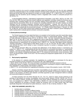 committee created by city council to evaluate proposals violated the Sunshine Law when the city clerk unilaterally
ranked the proposals based on the committee members' individual written evaluations; the court held that "the short-
listing was formal action that was required to be taken at a public meeting"). Cf., s. 286.0113(2), F.S., providing an
exemption from the Sunshine Law for meetings at which a negotiation with a vendor is conducted pursuant to s.
287.057(3), F.S.

     In Port Everglades Authority v. International Longshoremen's Association, Local 1922-1, 652 So. 2d 1169, 1170
(Fla. 4th DCA 1995), the court ruled that a board's selection and negotiation committee violated the Sunshine Law by
excluding other competing bidders from the committee meeting during presentations by competitors. The board
argued that the procurement officer did not exclude the competing presenters from the public meeting, but merely
requested that the competing presenters voluntarily excuse themselves. However, the court found that the
committee's actions "amounted to a de facto exclusion of the competitors, especially since the 'request' was made by
an official directly involved with the procurement process." Cf., Pinellas County School Board v. Suncam, Inc., 829
So. 2d 989 (Fla. 2d DCA 2002) (school board violated the Sunshine Law when it refused to permit videotaping of a
public meeting held to evaluate general contractor construction proposals).

6. Quasi-judicial proceedings

     The Florida Supreme Court has stated that there is no exception to the Sunshine Law which would allow closed-
door hearings or deliberations when a board or commission is acting in a "quasi-judicial" capacity. Canney v. Board
of Public Instruction of Alachua County, 278 So. 2d 260 (Fla. 1973). See also, Occidental Chemical Company v.
Mayo, 351 So. 2d 336, 340 n.7 (Fla. 1977), disapproved in part on other grounds, Citizens v. Beard, 613 So. 2d 403
(Fla. 1992), in which the Supreme Court noted that the characterization of the Public Service Commission's decision-
making process as "quasi-judicial" did not exempt it from s. 286.011, F.S. And see, Palm Beach County Classroom
Teacher's Association v. School Board of Palm Beach County, 411 So. 2d 1375 (Fla. 4th DCA 1982), in which the
court affirmed the lower court's refusal to issue a temporary injunction to exclude a newspaper reporter from a
grievance hearing.
     The Attorney General's Office has concluded that deliberations of the following boards or commissions are
subject to s. 286.011, F.S., notwithstanding the fact that the boards or commissions are acting in a "quasi-judicial"
capacity: municipal housing authority, AGO 92-65; municipal board of adjustment, AGO 83-43; personnel council
created to hear appeals of disciplined employees, AGO 77-132; assessment administration review commission, AGO
75-37; civil service board, AGOs 73-370 and 71-29; fair housing and employment appeals board, Inf. Op. to Beare,
April 20, 1977.

7.   Real property negotiations

     In the absence of a statutory exemption, the negotiations by a public board or commission for the sale or
purchase of property must be conducted in the sunshine. See, City of Miami Beach
v. Berns, 245 So. 2d 38, 40 (Fla. 1971) (city commission not authorized to hold closed sessions to discuss
condemnation issues). In addition, if the authority of the public board or commission to acquire or lease property has
been delegated to a single member, that member is subject to
s. 286.011, F.S., and is prohibited from negotiating the acquisition or lease of the property in secret. AGO 74-294.

     Advisory committees charged with land acquisition responsibilities are also subject to the Sunshine Law. See,
AGOs 87-42 (ad hoc committee appointed by mayor to meet with the Chamber of Commerce to discuss a proposed
transfer of city property); and 86-51 (land selection committee appointed by water management district to evaluate
and recommend projects for acquisition).

    A limited exemption from the Public Records Act, Ch. 119, F.S., exists for certain records pertaining to the
purchase of real property by counties, municipalities, and school boards. Sections 125.355, 166.045, and 1013.14,
F.S. Each statute, however, provides that "[n]othing in this section shall be interpreted as providing an exemption
from, or an exception to, s. 286.011." See, AGO 95-06 (s. 166.045, F.S., does not authorize a city or its designee to
conduct negotiations for purchase of property outside the Sunshine Law or to keep records other than those
specifically designated in the statute from public disclosure). Accord, Inf. Op. to Garvey, October 21, 1993.

E.   DOES THE SUNSHINE LAW APPLY TO:

     1.   members-elect or candidates;
     2.   meetings between members of different boards;
     3.   meetings between a mayor and a member of the city council;
     4.   meetings between a board member and his or her alternate;
     5.   meetings between an ex officio, non-voting board member and a voting member of the board;
     6.   community forums sponsored by private organizations;
 