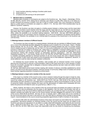7.   board members attending meetings of another public board;
     8.   social events; or
     9.   a husband and wife serving on the same board?

1.   Members-elect or candidates
     Members-elect of boards or commissions are subject to the Sunshine Law. See, Hough v. Stembridge, 278 So.
2d 288, 289 (Fla. 3d DCA 1973), stating that an individual, upon election to public office, loses his or her status as a
private individual and acquires a position more akin to that of a public trustee; thus, such individuals as members-
elect to a public board or commission are subject to s. 286.011, F.S. And see, AGO 74-40 (members-elect may be
liable for "sunshine" violations).

      However, the Sunshine Law does not apply to a briefing session between a retiring mayor and the mayor-elect
who is not an incumbent council member since the mayor and the mayor-elect do not, and will not once the mayor-
elect takes office, serve together on the city council. AGO 93-04. Nor does the Sunshine Law apply to candidates for
office, unless the candidate is an incumbent seeking reelection. AGO 92-05. And see, AGO 98-60 (although a
candidate running for city commission may be unopposed, he or she is not considered to be elected until the election
has been held; therefore, the candidate is not a member-elect for purposes of the Government in the Sunshine Law
until that time).

2. Meetings between members of different boards

     The Sunshine Law does not apply to a meeting between individuals who are members of different boards unless
one or more of the individuals has been delegated the authority to act on behalf of his or her board. Rowe v. Pinellas
Sports Authority, 461 So. 2d 72 (Fla. 1984). Accord, AGO 84-16 (meeting between the chair of a private industry
council created pursuant to federal law and the chair of a five-county employment and training consortium created
pursuant to state law not subject to Sunshine Law, unless there is a delegation of decision-making authority to the
chair of the consortium); and Inf. Op. to McClash, April 29, 1992 (Sunshine Law generally not applicable to county
commissioner meeting with individual member of metropolitan planning organization). And see, News-Press
Publishing Company, Inc. v. Lee County, Florida, 570 So. 2d 1325 (Fla. 2d DCA 1990) (Sunshine Law not applicable
to mediation proceeding attended by individual members of city and county boards who were in litigation because
only one member of each board was present at the proceedings and no final settlement negotiations, decisions, or
actual settlement could be made during the mediation conference).

     An individual city council member may, therefore, meet privately with an individual member of the municipal
planning and zoning board to discuss a recommendation made by that board since two or more members of either
board are not present, provided that no delegation of decision-making authority has been made and neither member
is acting as a liaison. AGO 87
34. And see, AGO 99-55 (school board member meeting with member of advisory committee established by school
board); and AGO 97-52 (discussions between individual member of community college board of trustees and school
board member regarding acquisition of property by school board).

3. Meetings between a mayor and a member of the city council

    If the mayor is a member of the council or has a voice in decision-making through the power to break tie votes,
meetings between the mayor and a member of the city council to discuss some matter which will come before the city
council are subject to the Sunshine Law. AGOs 83-70 and 75-210. And see, AGO 92-26 (if the mayor and city
administrator are both members of a committee which is responsible for making recommendations to the city council
on personnel matters, discussions between the mayor and city administrator on matters which foreseeably will come
before the personnel committee for action are governed by s. 286.011, F.S.).

     Where, however, the mayor is not a member of the city council and does not possess any power to vote even in
the case of a tie vote but possesses only the power to veto legislation, then the mayor may privately meet with an
individual member of the city council without violating the Sunshine Law, provided the mayor is not acting as a liaison
between members and neither the mayor nor the council member has been delegated the authority to act on behalf
of the council. AGOs 90-26 and 85-36. And see, Inf. Op. to Cassady, April 7, 2005 (mayor who is not a member of
the city council and cannot vote even in the event of a tie, may meet with an individual council member to discuss the
mayor's recommendations to the council concerning prospective appointments of staff or members of city boards).

     If a decision falls within the administrative functions of the mayor and would not come before the city council for
consideration, discussions between an individual member of the city council and the mayor are not subject to the
Sunshine Law since such discussions do not relate to a matter which will foreseeably come before the city council for
action. AGOs 83-70 and 75210. See, s. B.10., supra. Cf., City of Sunrise v. News and Sun-Sentinel Company, 542
So. 2d 1354 (Fla. 4th DCA 1989) (since mayor was responsible under the city charter for disciplining city employees,
 