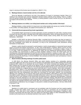 mayor in carrying out this function was not subject to s. 286.011, F.S.).

4.   Meetings between a board member and his or her alternate

     Since the alternate is authorized to act only in the absence of a board or commission member, there is no
meeting of two individuals who exercise independent decision-making authority at the meeting. There is, in effect,
only one decision-making official present. Therefore, a meeting between a board member and his or her alternate is
not subject to the Sunshine Law. AGO 88
45.

5.   Meetings between an ex officio, non-voting board member and a voting member of the board

     Meetings between a voting member of a board and a non-voting member who serves as a member of the board
in an ex officio, non-voting capacity, are subject to the Sunshine Law. AGO 05-18.

6.   Community forums sponsored by private organizations

    A "Candidates' Night" sponsored by a private organization at which candidates for public office, including several
incumbent city council members, will speak about their political philosophies, trends, and issues facing the city, is not
subject to the Sunshine Law unless the council members discuss issues coming before the council among
themselves. AGO 92-05.

      Similarly, in AGO 94-62, the Attorney General's Office concluded that the Sunshine Law does not apply to a
political forum sponsored by a private civic club during which county commissioners express their position on matters
that may foreseeably come before the commission, so long as the commissioners avoid discussions among
themselves on these issues.

     However, caution should be exercised to avoid situations in which private political or community forums may be
used to circumvent the statute's requirements. Id. See, Town of Palm Beach v. Gradison, 296 So. 2d 473, 477 (Fla.
1974) (Sunshine Law must be construed "so as to frustrate all evasive devices"). For example, in State v. Foster, 12
F.L.W. Supp. 1194a (Fla. Broward Co. Ct. September 26, 2005), the court rejected the argument that the Sunshine
Law permitted city commissioners to attend a private breakfast meeting at which the sheriff spoke and the
commissioners individually questioned the sheriff but did not direct comments or questions to each other. The court
denied the commissioners' motion for summary judgment and ruled that the discussion should have been held in the
Sunshine because the sheriff was a "common facilitator" who received comments from each commissioner in front of
the other commissioners.
7. Board members attending meetings of another public board

     In AGO 98-14, the Attorney General's Office was asked whether members of a metropolitan planning
organization (MPO) who also serve as city council members must separately notice an MPO meeting when they plan
to discuss MPO matters at an advertised city council meeting. The opinion concluded that separate notice of the
MPO meeting was not required as long as the agenda of the city council meeting mentioned that MPO business
would be discussed. Similarly, in AGO 07-13 the Attorney General stated that two county commissioners who were
also board members for a regional planning council could take part in council meetings (which were conducted in
accordance with s. 286.011, F.S.) and express their opinions without violating the Sunshine Law. See also, AGO 00-
68 (Sunshine Law does not prohibit city commissioners from attending other city board meetings and commenting on
agenda items that may subsequently come before the commission for final action; however, city commissioners
attending such meetings may not discuss those issues among themselves); AGO 99-55 (a school board member
may attend a public meeting of an advisory committee without prior notice of his or her attendance; if, however, it is
known that two or more members of the school board are planning to be in attendance and participate, it would be
advisable to note their attendance in the notice of the advisory committee meeting); AGO 98-79 (city commissioner
may attend a community development board meeting held to consider a proposed city ordinance and express his or
her views on the proposed ordinance even though other city commissioners may be in attendance; however, the city
commissioners in attendance may not engage in a discussion or debate among themselves). And see, AGOs 05-59,
91-95 and 77-138.

8.   Social events

     Members of a public board or commission are not prohibited under the Sunshine Law from meeting together
socially, provided that matters which may come before the board or commission are not discussed at such
gatherings. Thus, when two or more members of a public board are attending or participating in meetings or other
functions unconnected with their board, they must refrain from discussing matters on which foreseeable action may
be taken by the board but are not otherwise restricted in their actions. AGO 92-79.
 