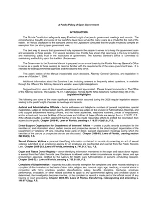 A Public Policy of Open Government


                                                     INTRODUCTION

     The Florida Constitution safeguards every Floridian's right of access to government meetings and records. The
comprehensive breadth and scope of our sunshine laws have served for many years as a model for the rest of the
nation. In Florida, disclosure is the standard, unless the Legislature concludes that the public necessity compels an
exemption from our strong open government laws.

    The best way to ensure that government truly represents the people it serves is to keep the government open
and accessible to those people. For several decades now, Florida has shown that openness is the key to building
and maintaining public trust in the institutions of government. The Attorney General's Office is committed to
maintaining and building upon this tradition of openness.

     The Government in the Sunshine Manual is prepared on an annual basis by the Florida Attorney General's Office
to serve as a guide to those seeking to become familiar with the requirements of the open government laws. It is
intended for both governmental agencies and the citizens they serve.

    This year's edition of the Manual incorporates court decisions, Attorney General Opinions, and legislation in
place as of October 1, 2008.

     Additional information about the Sunshine Law, including answers to frequently asked questions, is available
through the Office of the Attorney General’s website: www.myfloridalegal.com.

     Suggestions from users of this manual are welcomed and appreciated. Please forward comments to: The Office
of the Attorney General, The Capitol, PL-01, Tallahassee, Florida 32399-1050; telephone number (850) 245-0140.
                                               Legislative Highlights

The following are some of the more significant actions which occurred during the 2008 regular legislative session
relating to the public's right of access to meetings and records.

Judicial and Administrative Officials – home addresses and telephone numbers of general magistrates, special
magistrates, judges of compensation claims, administrative law judges of the Division of Administrative Hearings, and
child support enforcement hearing officers, and the home addresses, telephone numbers, places of employment,
and/or schools and daycare facilities of the spouses and children of these officials are exempt from s. 119.071, F.S.,
if the official provides a written statement that he or she has made reasonable efforts to protect the information from
access by the public. Chapter 2008-41, Laws of Florida, creating s. 119.071(4)(d)1.b., F.S.

Direct-Support Organization for Department of Veterans’ Affairs – creates a public records exemption for the
identities of, and information about, certain donors and prospective donors to the direct-support organization of the
Department of Veterans’ Aff airs, including those parts of direct- support organization meetings during which the
identities of the donors or prospective donors are discussed. Chapter 2008-85, Laws of Florida, creating section
292.055(9), F.S.

Sexual Violence Victims – personal identifying information contained in records documenting an act of sexual
violence submitted to an employing agency by an employee are confidential and exempt from the Public Records
Law. Chapter 2008-252, Laws of Florida, amending s. 741.313(7)(a), F.S.

Organ and Tissue Donor Registry – donor-identifying information maintained in the organ and tissue donor registry
is exempt from the Public Records Law. Disclosure is allowed under certain circumstances to organ, tissue, and eye
procurement agencies, certified by the Agency for Health Care Administration or persons conducting research.
Chapter 2008-223, Laws of Florida, creating s. 765.51551, F.S.

Complaint of Discrimination – expands the public records exemption for complaints and other records relating to a
complaint of discrimination on the basis of race, color, religion, sex, national origin, age, handicap, or marital status in
connection with hiring practices, position classifications, salary, benefits, discipline, discharge, employee
performance, evaluation, or other related activities to apply to any governmental agency until probable cause is
determined, the investigation becomes inactive, or the complaint or record is made part of the official record of any
hearing or court proceeding. Chapter 2008-145, Laws of Florida, transferring, redesignating and amending s.
119.071(2)(g), F.S.
 