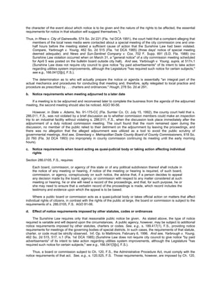 the character of the event about which notice is to be given and the nature of the rights to be affected, the essential
requirements for notice in that situation will suggest themselves.").

Thus, in Rhea v. City of Gainesville, 574 So. 2d 221 (Fla. 1st DCA 1991), the court held that a complaint alleging that
    members of the local news media were contacted about a special meeting of the city commission one and one-
    half hours before the meeting stated a sufficient cause of action that the Sunshine Law had been violated.
    Compare, Yarbrough v. Young, 462 So. 2d 515 (Fla. 1st DCA 1985) (three days' notice of special meeting
    deemed adequate); and News and Sun-Sentinel Company v. Cox, 702 F. Supp. 891 (S.D. Fla. 1988) (no
    Sunshine Law violation occurred when on March 31, a "general notice" of a city commission meeting scheduled
    for April 5 was posted on the bulletin board outside city hall). And see, Yarbrough v. Young, supra, at 517n.1
    (Sunshine Law does not require city council to give notice "by paid advertisements" of its intent to take action
    regarding utilities system improvements, although the Legislature "has required such notice for certain subjects,"
    see e.g., 166.041[3][c], F.S.).

    The determination as to who will actually prepare the notice or agenda is essentially "an integral part of the
actual mechanics and procedures for conducting that meeting and, therefore, aptly relegated to local practice and
procedure as prescribed by . . . charters and ordinances." Hough, 278 So. 2d at 291.

b.   Notice requirements when meeting adjourned to a later date

   If a meeting is to be adjourned and reconvened later to complete the business from the agenda of the adjourned
meeting, the second meeting should also be noticed. AGO 90-56.

      However, in State v. Adams, No. 91-175-CC (Fla. Sumter Co. Ct. July 15, 1992), the county court held that s.
286.011, F.S., was not violated by a brief discussion as to whether commission members could make an inspection
trip to an industrial facility without violating s. 286.011, F.S., when the discussion took place immediately after the
adjournment of a duly noticed commission meeting. The court found that the room remained open during the
discussion, no member of the public relied to their detriment on the adjournment by leaving the proceedings, and
there was no allegation that the alleged adjournment was utilized as a tool to avoid the public scrutiny of
governmental meetings. And see, Greenbarg v. Metropolitan Dade County Board of County Commissioners, 618 So.
2d 760 (Fla. 3d DCA 1993) (no impropriety in county commission continuing its meeting until the early morning
hours).

c.   Notice requirements when board acting as quasi-judicial body or taking action affecting individual
     rights

Section 286.0105, F.S., requires:

     Each board, commission, or agency of this state or of any political subdivision thereof shall include in
     the notice of any meeting or hearing, if notice of the meeting or hearing is required, of such board,
     commission, or agency, conspicuously on such notice, the advice that, if a person decides to appeal
     any decision made by the board, agency, or commission with respect to any matter considered at such
     meeting or hearing, he or she will need a record of the proceedings, and that, for such purpose, he or
     she may need to ensure that a verbatim record of the proceedings is made, which record includes the
     testimony and evidence upon which the appeal is to be based.

     Where a public board or commission acts as a quasi-judicial body or takes official action on matters that affect
individual rights of citizens, in contrast with the rights of the public at large, the board or commission is subject to the
requirements of s. 286.0105, F.S. AGO 81-06.

d.   Effect of notice requirements imposed by other statutes, codes or ordinances

     The Sunshine Law requires only that reasonable public notice be given. As stated above, the type of notice
required is variable and will depend upon the circumstances. A public agency, however, may be subject to additional
notice requirements imposed by other statutes, charters or codes. See, e.g., s. 189.417(1), F.S., providing notice
requirements for meetings of the governing bodies of special districts. In such cases, the requirements of that statute,
charter, or code must be strictly observed. Inf. Op. to Mattimore, February 6, 1996. And see, Yarbrough v. Young,
462 So. 2d 515, 517, n.1 (Fla. 1st DCA 1985) (Sunshine Law does not require city council to give notice "by paid
advertisements" of its intent to take action regarding utilities system improvements, although the Legislature "has
required such notice for certain subjects," see e.g., 166.041[3][c], F.S.).

     Thus, a board or commission subject to Ch. 120, F.S., the Administrative Procedure Act, must comply with the
notice requirements of that act. See, e.g., s. 120.525, F.S. Those requirements, however, are imposed by Ch. 120,
 