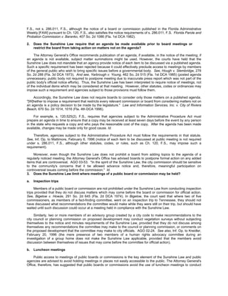 F.S., not s. 286.011, F.S., although the notice of a board or commission published in the Florida Administrative
Weekly [FAW] pursuant to Ch. 120, F.S., also satisfies the notice requirements of s. 286.011, F.S. Florida Parole and
Probation Commission v. Baranko, 407 So. 2d 1086 (Fla. 1st DCA 1982).

2.   Does the Sunshine Law require that an agenda be made available prior to board meetings or
     restrict the board from taking action on matters not on the agenda?

     The Attorney General’s Office recommends publication of an agenda, if available, in the notice of the meeting; if
an agenda is not available, subject matter summations might be used. However, the courts have held that the
Sunshine Law does not mandate that an agency provide notice of each item to be discussed via a published agenda.
Such a specific requirement has been rejected because it could effectively preclude access to meetings by members
of the general public who wish to bring specific issues before a governmental body. See, Hough v. Stembridge, 278
So. 2d 288 (Fla. 3d DCA 1973). And see, Yarbrough v. Young, 462 So. 2d 515 (Fla. 1st DCA 1985) (posted agenda
unnecessary; public body not required to postpone meeting due to inaccurate press report which was not part of the
public body's official notice efforts). Thus, the Sunshine Law has been interpreted to require notice of meetings, not
of the individual items which may be considered at that meeting. However, other statutes, codes or ordinances may
impose such a requirement and agencies subject to those provisions must follow them.

    Accordingly, the Sunshine Law does not require boards to consider only those matters on a published agenda.
"[W]hether to impose a requirement that restricts every relevant commission or board from considering matters not on
an agenda is a policy decision to be made by the legislature." Law and Information Services, Inc. v. City of Riviera
Beach, 670 So. 2d 1014, 1016 (Fla. 4th DCA 1996).

     For example, s. 120.525(2), F.S., requires that agencies subject to the Administrative Procedure Act must
prepare an agenda in time to ensure that a copy may be received at least seven days before the event by any person
in the state who requests a copy and who pays the reasonable cost of the copy. After the agenda has been made
available, changes may be made only for good cause. Id.

    Therefore, agencies subject to the Administrative Procedure Act must follow the requirements in that statute.
See, Inf. Op. to Mattimore, February 6, 1996 (notice of each item to be discussed at public meeting is not required
under s. 286.011, F.S., although other statutes, codes, or rules, such as Ch. 120, F.S., may impose such a
requirement).

    Moreover, even though the Sunshine Law does not prohibit a board from adding topics to the agenda of a
regularly noticed meeting, the Attorney General's Office has advised boards to postpone formal action on any added
items that are controversial. AGO 03-53. "In the spirit of the Sunshine Law, the city commission should be sensitive
to the community's concerns that it be allowed advance notice and, therefore, meaningful participation on
controversial issues coming before the commission." Id.
3. Does the Sunshine Law limit where meetings of a public board or commission may be held?

a.   Inspection trips

     Members of a public board or commission are not prohibited under the Sunshine Law from conducting inspection
trips provided that they do not discuss matters which may come before the board or commission for official action.
See, Bigelow v. Howze, 291 So. 2d 645 (Fla. 2d DCA 1974). In Bigelow, the court said that where two of five
commissioners, as members of a fact-finding committee, went on an inspection trip to Tennessee, they should not
have discussed what recommendations the committee would make while they were still on their trip, but should have
waited until such discussion could occur at a meeting held in compliance with the Sunshine Law.

     Similarly, two or more members of an advisory group created by a city code to make recommendations to the
city council or planning commission on proposed development may conduct vegetation surveys without subjecting
themselves to the notice and minutes requirements of the Sunshine Law, provided that they do not discuss among
themselves any recommendations the committee may make to the council or planning commission, or comments on
the proposed development that the committee may make to city officials. AGO 02-24. See also, Inf. Op. to Kreidler,
February 20, 1996 (the mere presence of two members of a human rights advocacy committee during an
investigation of a group home does not make the Sunshine Law applicable, provided that the members avoid
discussion between themselves of issues that may come before the committee for official action).

b.   Luncheon meetings

     Public access to meetings of public boards or commissions is the key element of the Sunshine Law and public
agencies are advised to avoid holding meetings in places not easily accessible to the public. The Attorney General's
Office, therefore, has suggested that public boards or commissions avoid the use of luncheon meetings to conduct
 