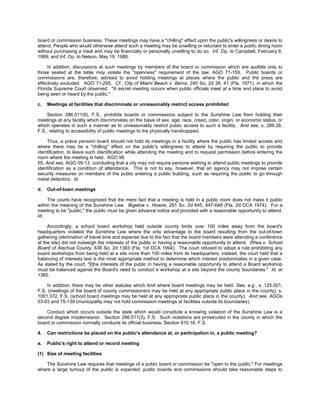 board or commission business. These meetings may have a "chilling" effect upon the public's willingness or desire to
attend. People who would otherwise attend such a meeting may be unwilling or reluctant to enter a public dining room
without purchasing a meal and may be financially or personally unwilling to do so. Inf. Op. to Campbell, February 8,
1999; and Inf. Op. to Nelson, May 19, 1980.

     In addition, discussions at such meetings by members of the board or commission which are audible only to
those seated at the table may violate the "openness" requirement of the law. AGO 71-159. Public boards or
commissions are, therefore, advised to avoid holding meetings at places where the public and the press are
effectively excluded. AGO 71-295. Cf., City of Miami Beach v. Berns, 245 So. 2d 38, 41 (Fla. 1971), in which the
Florida Supreme Court observed: "A secret meeting occurs when public officials meet at a time and place to avoid
being seen or heard by the public."

c.   Meetings at facilities that discriminate or unreasonably restrict access prohibited

     Section 286.011(6), F.S., prohibits boards or commissions subject to the Sunshine Law from holding their
meetings at any facility which discriminates on the basis of sex, age, race, creed, color, origin, or economic status, or
which operates in such a manner as to unreasonably restrict public access to such a facility. And see, s. 286.26,
F.S., relating to accessibility of public meetings to the physically handicapped.

    Thus, a police pension board should not hold its meetings in a facility where the public has limited access and
where there may be a "chilling" effect on the public's willingness to attend by requiring the public to provide
identification, to leave such identification while attending the meeting and to request permission before entering the
room where the meeting is held. AGO 96
55. And see, AGO 05-13, concluding that a city may not require persons wishing to attend public meetings to provide
identification as a condition of attendance. This is not to say, however, that an agency may not impose certain
security measures on members of the public entering a public building, such as requiring the public to go through
metal detectors. Id.

d.   Out-of-town meetings

     The courts have recognized that the mere fact that a meeting is held in a public room does not make it public
within the meaning of the Sunshine Law. Bigelow v. Howze, 291 So. 2d 645, 647-648 (Fla. 2d DCA 1974). For a
meeting to be "public," the public must be given advance notice and provided with a reasonable opportunity to attend.
Id.

     Accordingly, a school board workshop held outside county limits over 100 miles away from the board's
headquarters violated the Sunshine Law where the only advantage to the board resulting from the out-of-town
gathering (elimination of travel time and expense due to the fact that the board members were attending a conference
at the site) did not outweigh the interests of the public in having a reasonable opportunity to attend. Rhea v. School
Board of Alachua County, 636 So. 2d 1383 (Fla. 1st DCA 1994). The court refused to adopt a rule prohibiting any
board workshops from being held at a site more than 100 miles from its headquarters; instead, the court held that a
balancing of interests test is the most appropriate method to determine which interest predominates in a given case.
As stated by the court, "[t]he interests of the public in having a reasonable opportunity to attend a Board workshop
must be balanced against the Board's need to conduct a workshop at a site beyond the county boundaries." Id. at
1385.

    In addition, there may be other statutes which limit where board meetings may be held. See, e.g., s. 125.001,
F.S. (meetings of the board of county commissioners may be held at any appropriate public place in the county); s.
1001.372, F.S. (school board meetings may be held at any appropriate public place in the county). And see, AGOs
03-03 and 75-139 (municipality may not hold commission meetings at facilities outside its boundaries).

    Conduct which occurs outside the state which would constitute a knowing violation of the Sunshine Law is a
second degree misdemeanor. Section 286.011(3), F.S. Such violations are prosecuted in the county in which the
board or commission normally conducts its official business. Section 910.16, F.S.

4.   Can restrictions be placed on the public's attendance at, or participation in, a public meeting?

a.   Public's right to attend or record meeting

(1) Size of meeting facilities

    The Sunshine Law requires that meetings of a public board or commission be "open to the public." For meetings
where a large turnout of the public is expected, public boards and commissions should take reasonable steps to
 