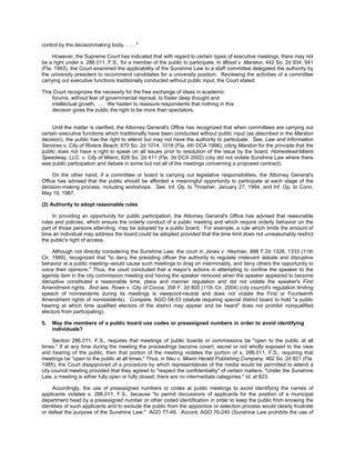 control by the decisionmaking body, . . . ."

     However, the Supreme Court has indicated that with regard to certain types of executive meetings, there may not
be a right under s. 286.011, F.S., for a member of the public to participate. In Wood v. Marston, 442 So. 2d 934, 941
(Fla. 1983), the Court examined the applicability of the Sunshine Law to a staff committee delegated the authority by
the university president to recommend candidates for a university position. Reviewing the activities of a committee
carrying out executive functions traditionally conducted without public input, the Court stated:

This Court recognizes the necessity for the free exchange of ideas in academic
    forums, without fear of governmental reprisal, to foster deep thought and
    intellectual growth. . . . We hasten to reassure respondents that nothing in this
    decision gives the public the right to be more than spectators.


     Until the matter is clarified, the Attorney General's Office has recognized that when committees are carrying out
certain executive functions which traditionally have been conducted without public input (as described in the Marston
decision), the public has the right to attend but may not have the authority to participate. See, Law and Information
Services v. City of Riviera Beach, 670 So. 2d 1014, 1016 (Fla. 4th DCA 1996), citing Marston for the principle that the
public does not have a right to speak on all issues prior to resolution of the issue by the board; Homestead-Miami
Speedway, LLC. v. City of Miami, 828 So. 2d 411 (Fla. 3d DCA 2002) (city did not violate Sunshine Law where there
was public participation and debate in some but not all of the meetings concerning a proposed contract).

     On the other hand, if a committee or board is carrying out legislative responsibilities, the Attorney General's
Office has advised that the public should be afforded a meaningful opportunity to participate at each stage of the
decision-making process, including workshops. See, Inf. Op. to Thrasher, January 27, 1994; and Inf. Op. to Conn,
May 19, 1987.

(2) Authority to adopt reasonable rules

     In providing an opportunity for public participation, the Attorney General's Office has advised that reasonable
rules and policies, which ensure the orderly conduct of a public meeting and which require orderly behavior on the
part of those persons attending, may be adopted by a public board. For example, a rule which limits the amount of
time an individual may address the board could be adopted provided that the time limit does not unreasonably restrict
the public's right of access.

     Although not directly considering the Sunshine Law, the court in Jones v. Heyman, 888 F.2d 1328, 1333 (11th
Cir. 1989), recognized that "to deny the presiding officer the authority to regulate irrelevant debate and disruptive
behavior at a public meeting--would cause such meetings to drag on interminably, and deny others the opportunity to
voice their opinions." Thus, the court concluded that a mayor's actions in attempting to confine the speaker to the
agenda item in the city commission meeting and having the speaker removed when the speaker appeared to become
disruptive constituted a reasonable time, place and manner regulation and did not violate the speaker's First
Amendment rights. And see, Rowe v. City of Cocoa, 358 F. 3d 800 (11th Cir. 2004) (city council's regulation limiting
speech of nonresidents during its meetings is viewpoint-neutral and does not violate the First or Fourteenth
Amendment rights of nonresidents). Compare, AGO 04-53 (statute requiring special district board to hold "a public
hearing at which time qualified electors of the district may appear and be heard" does not prohibit nonqualified
electors from participating).

5.   May the members of a public board use codes or preassigned numbers in order to avoid identifying
     individuals?

     Section 286.011, F.S., requires that meetings of public boards or commissions be "open to the public at all
times." If at any time during the meeting the proceedings become covert, secret or not wholly exposed to the view
and hearing of the public, then that portion of the meeting violates the portion of s. 286.011, F.S., requiring that
meetings be "open to the public at all times." Thus, in Neu v. Miami Herald Publishing Company, 462 So. 2d 821 (Fla.
1985), the Court disapproved of a procedure by which representatives of the media would be permitted to attend a
city council meeting provided that they agreed to "respect the confidentiality" of certain matters. "Under the Sunshine
Law, a meeting is either fully open or fully closed; there are no intermediate categories." Id. at 823.

    Accordingly, the use of preassigned numbers or codes at public meetings to avoid identifying the names of
applicants violates s. 286.011, F.S., because "to permit discussions of applicants for the position of a municipal
department head by a preassigned number or other coded identification in order to keep the public from knowing the
identities of such applicants and to exclude the public from the appointive or selection process would clearly frustrate
or defeat the purpose of the Sunshine Law." AGO 77-48. Accord, AGO 76-240 (Sunshine Law prohibits the use of
 