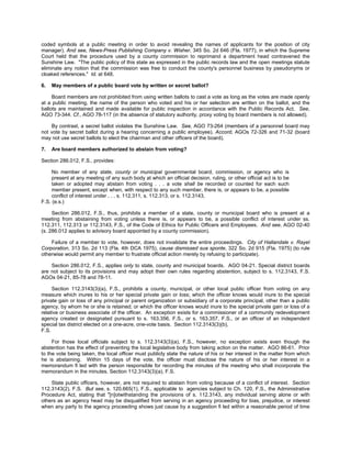 coded symbols at a public meeting in order to avoid revealing the names of applicants for the position of city
manager). And see, News-Press Publishing Company v. Wisher, 345 So. 2d 646 (Fla. 1977), in which the Supreme
Court held that the procedure used by a county commission to reprimand a department head contravened the
Sunshine Law. "The public policy of this state as expressed in the public records law and the open meetings statute
eliminate any notion that the commission was free to conduct the county's personnel business by pseudonyms or
cloaked references." Id. at 648.

6.   May members of a public board vote by written or secret ballot?

     Board members are not prohibited from using written ballots to cast a vote as long as the votes are made openly
at a public meeting, the name of the person who voted and his or her selection are written on the ballot, and the
ballots are maintained and made available for public inspection in accordance with the Public Records Act. See,
AGO 73-344. Cf., AGO 78-117 (in the absence of statutory authority, proxy voting by board members is not allowed).

    By contrast, a secret ballot violates the Sunshine Law. See, AGO 73-264 (members of a personnel board may
not vote by secret ballot during a hearing concerning a public employee). Accord, AGOs 72-326 and 71-32 (board
may not use secret ballots to elect the chairman and other officers of the board).

7.   Are board members authorized to abstain from voting?

Section 286.012, F.S., provides:

     No member of any state, county or municipal governmental board, commission, or agency who is
     present at any meeting of any such body at which an official decision, ruling, or other official act is to be
     taken or adopted may abstain from voting . . . a vote shall be recorded or counted for each such
     member present, except when, with respect to any such member, there is, or appears to be, a possible
     conflict of interest under . . . s. 112.311, s. 112.313, or s. 112.3143,
F.S. (e.s.)

     Section 286.012, F.S., thus, prohibits a member of a state, county or municipal board who is present at a
meeting from abstaining from voting unless there is, or appears to be, a possible conflict of interest under ss.
112.311, 112.313 or 112.3143, F.S., of the Code of Ethics for Public Officers and Employees. And see, AGO 02-40
(s. 286.012 applies to advisory board appointed by a county commission).

    Failure of a member to vote, however, does not invalidate the entire proceedings. City of Hallandale v. Rayel
Corporation, 313 So. 2d 113 (Fla. 4th DCA 1975), cause dismissed sua sponte, 322 So. 2d 915 (Fla. 1975) (to rule
otherwise would permit any member to frustrate official action merely by refusing to participate).

    Section 286.012, F.S., applies only to state, county and municipal boards. AGO 04-21. Special district boards
are not subject to its provisions and may adopt their own rules regarding abstention, subject to s. 112.3143, F.S.
AGOs 04-21, 85-78 and 78-11.

     Section 112.3143(3)(a), F.S., prohibits a county, municipal, or other local public officer from voting on any
measure which inures to his or her special private gain or loss; which the officer knows would inure to the special
private gain or loss of any principal or parent organization or subsidiary of a corporate principal, other than a public
agency, by whom he or she is retained; or which the officer knows would inure to the special private gain or loss of a
relative or business associate of the officer. An exception exists for a commissioner of a community redevelopment
agency created or designated pursuant to s. 163.356, F.S., or s. 163.357, F.S., or an officer of an independent
special tax district elected on a one-acre, one-vote basis. Section 112.3143(3)(b),
F.S.

     For those local officials subject to s. 112.3143(3)(a), F.S., however, no exception exists even though the
abstention has the effect of preventing the local legislative body from taking action on the matter. AGO 86-61. Prior
to the vote being taken, the local officer must publicly state the nature of his or her interest in the matter from which
he is abstaining. Within 15 days of the vote, the officer must disclose the nature of his or her interest in a
memorandum fi led with the person responsible for recording the minutes of the meeting who shall incorporate the
memorandum in the minutes. Section 112.3143(3)(a), F.S.

    State public officers, however, are not required to abstain from voting because of a conflict of interest. Section
112.3143(2), F.S. But see, s. 120.665(1), F.S., applicable to agencies subject to Ch. 120, F.S., the Administrative
Procedure Act, stating that "[n]otwithstanding the provisions of s. 112.3143, any individual serving alone or with
others as an agency head may be disqualified from serving in an agency proceeding for bias, prejudice, or interest
when any party to the agency proceeding shows just cause by a suggestion fi led within a reasonable period of time
 