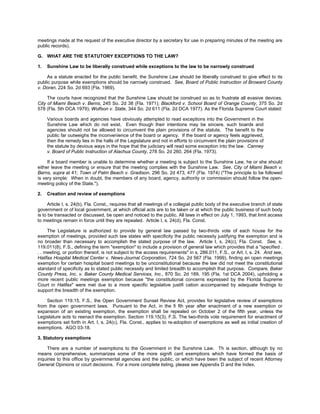 meetings made at the request of the executive director by a secretary for use in preparing minutes of the meeting are
public records).

G. WHAT ARE THE STATUTORY EXCEPTIONS TO THE LAW?

1.   Sunshine Law to be liberally construed while exceptions to the law to be narrowly construed

     As a statute enacted for the public benefit, the Sunshine Law should be liberally construed to give effect to its
public purpose while exemptions should be narrowly construed. See, Board of Public Instruction of Broward County
v. Doran, 224 So. 2d 693 (Fla. 1969).

     The courts have recognized that the Sunshine Law should be construed so as to frustrate all evasive devices.
City of Miami Beach v. Berns, 245 So. 2d 38 (Fla. 1971); Blackford v. School Board of Orange County, 375 So. 2d
578 (Fla. 5th DCA 1979); Wolfson v. State, 344 So. 2d 611 (Fla. 2d DCA 1977). As the Florida Supreme Court stated:

     Various boards and agencies have obviously attempted to read exceptions into the Government in the
     Sunshine Law which do not exist. Even though their intentions may be sincere, such boards and
     agencies should not be allowed to circumvent the plain provisions of the statute. The benefit to the
     public far outweighs the inconvenience of the board or agency. If the board or agency feels aggrieved,
     then the remedy lies in the halls of the Legislature and not in efforts to circumvent the plain provisions of
     the statute by devious ways in the hope that the judiciary will read some exception into the law. Canney
     v. Board of Public Instruction of Alachua County, 278 So. 2d 260, 264 (Fla. 1973).

     If a board member is unable to determine whether a meeting is subject to the Sunshine Law, he or she should
either leave the meeting or ensure that the meeting complies with the Sunshine Law. See, City of Miami Beach v.
Berns, supra at 41; Town of Palm Beach v. Gradison, 296 So. 2d 473, 477 (Fla. 1974) ("The principle to be followed
is very simple: When in doubt, the members of any board, agency, authority or commission should follow the open-
meeting policy of the State.").

2.   Creation and review of exemptions

      Article I, s. 24(b), Fla. Const., requires that all meetings of a collegial public body of the executive branch of state
government or of local government, at which official acts are to be taken or at which the public business of such body
is to be transacted or discussed, be open and noticed to the public. All laws in effect on July 1, 1993, that limit access
to meetings remain in force until they are repealed. Article I, s. 24(d), Fla. Const.

     The Legislature is authorized to provide by general law passed by two-thirds vote of each house for the
exemption of meetings, provided such law states with specificity the public necessity justifying the exemption and is
no broader than necessary to accomplish the stated purpose of the law. Article I, s. 24(c), Fla. Const. See, s.
119.011(8), F.S., defining the term "exemption" to include a provision of general law which provides that a "specified .
. . meeting, or portion thereof, is not subject to the access requirements" in s. 286.011, F.S., or Art. I, s. 24. And see,
Halifax Hospital Medical Center v. News-Journal Corporation, 724 So. 2d 567 (Fla. 1999), finding an open meetings
exemption for certain hospital board meetings to be unconstitutional because the law did not meet the constitutional
standard of specificity as to stated public necessity and limited breadth to accomplish that purpose. Compare, Baker
County Press, Inc. v. Baker County Medical Services, Inc., 870 So. 2d 189, 195 (Fla. 1st DCA 2004), upholding a
more recent public meetings exemption because "the constitutional concerns expressed by the Florida Supreme
Court in Halifax" were met due to a more specific legislative justifi cation accompanied by adequate findings to
support the breadth of the exemption.

    Section 119.15, F.S., the Open Government Sunset Review Act, provides for legislative review of exemptions
from the open government laws. Pursuant to the Act, in the fi fth year after enactment of a new exemption or
expansion of an existing exemption, the exemption shall be repealed on October 2 of the fifth year, unless the
Legislature acts to reenact the exemption. Section 119.15(3), F.S. The two-thirds vote requirement for enactment of
exemptions set forth in Art. I, s. 24(c), Fla. Const., applies to re-adoption of exemptions as well as initial creation of
exemptions. AGO 03-18.

3. Statutory exemptions

     There are a number of exemptions to the Government in the Sunshine Law. Th is section, although by no
means comprehensive, summarizes some of the more signifi cant exemptions which have formed the basis of
inquiries to this office by governmental agencies and the public, or which have been the subject of recent Attorney
General Opinions or court decisions. For a more complete listing, please see Appendix D and the Index.
 