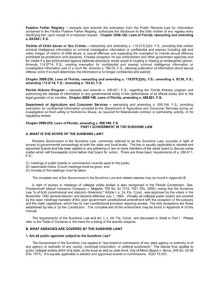 Putative Father Registry – reenacts and amends the exemption from the Public Records Law for information
contained in the Florida Putative Father Registry, authorizes the disclosure to the birth mother of any registry entry
identifying her, upon receipt of a notarized request. Chapter 2008-168, Laws of Florida, reenacting and amending
s. 63.0541, F.S.

Victims of Child Abuse or Sex Crimes – reenacting and amending s. 119.071(2)(h), F.S., providing that certain
criminal intelligence information or criminal investigative information is confidential and exempt including still and
video images of victims of child abuse or sexual offenses and expanding the exemption to include sexual offences
prohibited as prostitution and obscenity. Creates exception for law enforcement and other government agencies and
for media if a law enforcement agency believes disclosure would assist in locating a missing or endangered person.
Amends 119.0714, F.S., creating exemption for confidential and exempt criminal intelligence information or
investigative information part of a court file. Amends s. 794.03, F.S., allowing publication of information about sexual
offense victim if a court determines the information is no longer confidential and exempt.

Chapter 2008-234, Laws of Florida, reenacting and amending s. 119.071(2)(h), F.S.; amending s. 92.56, F.S.;
amending 119.0714, F.S.; amending s. 794.03, F.S.

Florida Kidcare Program – reenacts and amends s. 409.821, F.S., regarding the Florida Kidcare program and
authorizing the release of information to any governmental entity in the performance of its official duties and to the
legal guardian of an enrollee. Chapter 2008-146, Laws of Florida, amending s. 409.821, F.S.

Department of Agriculture and Consumer Services – reenacting and amending s. 500.148, F.S., providing
exemption for confidential information provided to the Department of Agriculture and Consumer Services during an
investigation on food safety or food-borne illness, as required for federal-state contract or partnership activity, or for
regulatory review.

Chapter 2008-218, Laws of Florida, amending s. 500.148, F.S.
                                   PART I GOVERNMENT IN THE SUNSHINE LAW

A. WHAT IS THE SCOPE OF THE SUNSHINE LAW?

     Florida's Government in the Sunshine Law, commonly referred to as the Sunshine Law, provides a right of
access to governmental proceedings at both the state and local levels. The law is equally applicable to elected and
appointed boards and has been applied to any gathering of two or more members of the same board to discuss some
matter which will foreseeably come before that board for action. There are three basic requirements of s. 286.011,
F.S.:

(1) meetings of public boards or commissions must be open to the public;
(2) reasonable notice of such meetings must be given; and
(3) minutes of the meetings must be taken.

    The complete text of the Government in the Sunshine Law and related statutes may be found in Appendix B.

     A right of access to meetings of collegial public bodies is also recognized in the Florida Constitution. See,
Frankenmuth Mutual Insurance Company v. Magaha, 769 So. 2d 1012, 1021 (Fla. 2000), noting that the Sunshine
Law "is of both constitutional and statutory dimension." Article I, s. 24, Fla. Const., was approved by the voters in the
November 1992 general election and became effective July 1, 1993. Virtually all collegial public bodies are covered
by the open meetings mandate of the open government constitutional amendment with the exception of the judiciary
and the state Legislature, which has its own constitutional provision requiring access. The only exceptions are those
established by law or by the Constitution. The complete text of the amendment may be found in Appendix A of this
manual.

     The requirements of the Sunshine Law and Art. I, s. 24, Fla. Const., are discussed in detail in Part I. Please
refer to the Table of Contents or the Index for a listing of the specific subjects.

B. WHAT AGENCIES ARE COVERED BY THE SUNSHINE LAW?

1. Are all public agencies subject to the Sunshine Law?

     The Government in the Sunshine Law applies to "any board or commission of any state agency or authority or of
any agency or authority of any county, municipal corporation, or political subdivision." The statute thus applies to
public collegial bodies within this state, at the local as well as state level. City of Miami Beach v. Berns, 245 So. 2d 38
(Fla. 1971). It is equally applicable to elected and appointed boards or commissions. AGO 73-223.
 