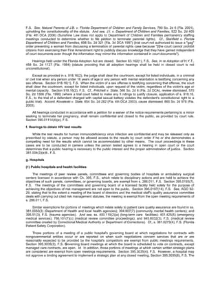 F.S. See, Natural Parents of J.B. v. Florida Department of Children and Family Services, 780 So. 2d 6 (Fla. 2001),
upholding the constitutionality of the statute. And see, J.I. v. Department of Children and Families, 922 So. 2d 405
(Fla. 4th DCA 2006) (Sunshine Law does not apply to Department of Children and Families permanency staffing
meetings conducted to determine whether to file petition to terminate parental rights). Cf., Stanfield v. Florida
Department of Children and Families, 698 So. 2d 321 (Fla. 3d DCA 1997) (trial court not authorized to issue a "gag"
order preventing a woman from discussing a termination of parental rights case because "[t]he court cannot prohibit
citizens from exercising their First Amendment right to publicly discuss knowledge that they have gained independent
of court documents even though the information may mirror the information contained in court documents").

    Hearings held under the Florida Adoption Act are closed. Section 63.162(1), F.S. See, In re Adoption of H.Y.T.,
458 So. 2d 1127 (Fla. 1984) (statute providing that all adoption hearings shall be held in closed court is not
unconstitutional).

     Except as provided in s. 918.16(2), the judge shall clear the courtroom, except for listed individuals, in a criminal
or civil trial when any person under 16 years of age or any person with mental retardation is testifying concerning any
sex offense. Section 918.16(1), F.S. When the victim of a sex offense is testifying concerning that offense, the court
shall clear the courtroom, except for listed individuals, upon request of the victim, regardless of the victim's age or
mental capacity. Section 918.16(2), F.S. Cf., Pritchett v. State, 566 So. 2d 6 (Fla. 2d DCA), review dismissed, 570
So. 2d 1306 (Fla. 1990) (where a trial court failed to make any fi ndings to justify closure, application of s. 918.16,
F.S., to the trial of a defendant charged with capital sexual battery violates the defendant's constitutional right to a
public trial). Accord, Kovaleski v. State, 854 So. 2d 282 (Fla. 4th DCA 2003), cause dismissed, 860 So. 2d 978 (Fla.
2003).

    All hearings conducted in accordance with a petition for a waiver of the notice requirements pertaining to a minor
seeking to terminate her pregnancy, shall remain confidential and closed to the public, as provided by court rule.
Section 390.01114(4)(e), F.S.

f. Hearings to obtain HIV test results

    While the test results for human immunodeficiency virus infection are confidential and may be released only as
prescribed by statute, a person may be allowed access to the results by court order if he or she demonstrates a
compelling need for the results which cannot be accommodated by other means. The court proceedings in these
cases are to be conducted in camera unless the person tested agrees to a hearing in open court or the court
determines that a public hearing is necessary to the public interest and the proper administration of justice. Section
381.004(3)(e)9., F.S.

g. Hospitals

(1) Public hospitals and health facilities

     The meetings of peer review panels, committees and governing bodies of hospitals or ambulatory surgical
centers licensed in accordance with Ch. 395, F.S., which relate to disciplinary actions and are held to achieve the
objectives of such panels, committees, or governing boards, are exempt from s. 286.011, F.S. Section 395.0193(7),
F.S. The meetings of the committees and governing board of a licensed facility held solely for the purpose of
achieving the objectives of risk management are not open to the public. Section 395.0197(14), F.S. See, AGO 92-
29, stating that to the extent a meeting of the board of directors and the medical staff's quality assurance committee
deals with carrying out cited risk management statutes, the meeting is exempt from the open meeting requirements of
s. 286.011, F.S.

     Similar exemptions for portions of meetings which relate solely to patient care quality assurance are found in ss.
381.0055(3) (Department of Health and local health agencies); 394.907(7) (community mental health centers); and
395.51(3), F.S. (trauma agencies). And see, ss. 400.119(2)(a) (long-term care facilities); 401.425(5) (emergency
medical services); 766.101(7)(c) (medical review committee proceedings); and 945.6032(3), F.S. (medical review
committee created by Correctional Medical Authority or Department of Corrections). Cf., s. 381.0273(4), F.S. (Florida
Patient Safety Corporation).

     Those portions of a meeting of a public hospital's governing board at which negotiations for contracts with
nongovernmental entities occur or are reported on when such negotiations concern services that are or are
reasonably expected to be provided by the hospital's competitors are exempt from public meetings requirements.
Section 395.3035(3), F.S. Governing board meetings at which the board is scheduled to vote on contracts, except
managed care contracts, are open. Id. In addition, those portions of meetings at which certain written strategic plans
are considered are exempt from open meetings requirements. Section 395.3035(4), F.S. However, a hospital may
not approve a binding agreement to implement a strategic plan at any closed meeting. Section 395.3035(8), F.S. The
 