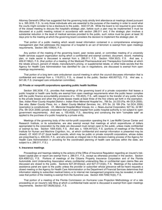 Attorney General's Office has suggested that the governing body strictly limit attendance at meetings closed pursuant
to s. 395.3035, F.S., to only those individuals who are essential to the purpose of the meeting in order to avoid what
the courts might consider to be a disclosure to the public. AGO 07-28. While the board is not required to give notice
of the closed meeting to discuss the hospital's strategic plan, before such a plan may be implemented it must be
discussed at a public meeting noticed in accordance with section 286.011 and, if the strategic plan involves a
substantial reduction in the level of medical services provided to the public, such notice must be given at least 30
days prior to the meeting at which the governing board considers the decision to implement the strategic plan. Id.

    That portion of a public meeting which would reveal information contained in a comprehensive emergency
management plan that addresses the response of a hospital to an act of terrorism is exempt from open meetings
requirements. Section 395.1056(4), F.S.

     Any portion of the meeting of the governing board, peer review panel, or committee meeting of a university
health services support organization during which a confidential and exempt contract, document, record, marketing
plan, or trade secret is discussed is exempt from s. 286.011, F.S. Section 1004.30(3), F.S. And see, s.
409.91196(2), F.S. (that portion of a meeting of the Medicaid Pharmaceutical and Therapeutics Committee at which
the rebate amount, percent of rebate, manufacturer's pricing, or supplemental rebate, or other trade secrets that the
Agency for Health Care Administration has identified for use in negotiations, are discussed is exempt from open
meetings requirements).

     That portion of a long term care ombudsman council meeting in which the council discusses information that is
confidential and exempt from s. 119.07(1), F.S., is closed to the public. Section 400.0077(2), F.S. And see, s.
641.68, F.S. (managed care ombudsman committee).

(2) Private or nonprofit corporations operating public health facilities

     Section 395.3036, F.S., provides that meetings of the governing board of a private corporation that leases a
public hospital or health care facility are exempt from open meetings requirements when the public lessor complies
with the public finance accountability provisions of s. 155.40(5), F.S., with respect to the transfer of any public funds
to the private lessee and when the private lessee meets at least three of the five criteria set forth in the exemption.
See, Indian River County Hospital District v. Indian River Memorial Hospital Inc., 766 So. 2d 233 (Fla. 4th DCA 2000).
See also, Baker County Press, Inc. v. Baker County Medical Services, Inc., 870 So. 2d 189 (Fla. 1st DCA 2004)
(exemption is constitutional). Cf., Memorial Hospital-West Volusia, Inc. v. News-Journal Corporation, 927 So. 2d 961
(Fla. 5th DCA 2006) (private corporation that purchased hospital from public hospital authority is not subject to open
government requirements). And see, s. 155.40(8), F.S., describing and construing the term "complete sale" as
applied to the purchase of a public hospital by a private entity.

      Meetings of the governing body of the not-for-profit corporation operating the H. Lee Moffitt Cancer Center and
Research Institute, or its subsidiaries, are also exempt except that meetings at which expenditures of dollars
appropriated to the corporation by the state are discussed must remain open to the public, unless made confidential
or exempt by law. Section 1004.43(9), F.S. And see, s. 1004.4472(3), F.S. (portions of meetings of the Florida
Institute for Human and Machine Cognition, Inc., at which confidential and exempt information is presented may be
closed). Cf. AGO 07-27 (local health councils, which may be public or private nonprofit corporations, whose duties
are prescribed by s. 408.033, F.S., and who provide an integral role in the decision-making process of the Agency for
Health Care Administration in providing for the coordinated planning of health care services within the state, are
subject to s. 286.011, F.S.).

h. Insurance meetings

     Proceedings and hearings relating to the actions of the Office of Insurance Regulation regarding an insurer's risk-
based capital plan or report are exempt from s. 286.011, F.S., except as otherwise provided in the section. Section
624.40851(2), F.S. Portions of meetings of the Citizens Property Insurance Corporation and of the Florida
Automobile Joint Underwriting Association where confidential underwriting files or confidential open claims files are
discussed are closed to the public. Sections 627.351(6)(w)2. and 627.311(4)(b), F.S. Meetings of the subscriber
assistance panel are open to the public unless the provider or subscriber whose grievance will be heard requests a
closed meeting or the Agency for Health Care Administration or the Department of Financial Services determines that
information relating to subscriber medical history or to internal risk management programs may be revealed, in which
case that portion of the meeting is exempt from the Sunshine Law. Section 408.7056(14)(b), F.S.

    That portion of a meeting of the Florida Commission on Hurricane Loss Projection Methodology or of a rate
proceeding on an insurer's rate filing at which a confidential trade secret is discussed is exempt from open meetings
requirements. Section 627.0628(3)(e)2., F.S.
 