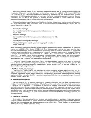 Discussions involving officials of the Department of Financial Services and an insurance company relating to
investigation of fraudulent insurance claims are confidential and exempt from s. 286.011, F.S. Section 633.175(5),
F.S. And see, ss. 631.724 (certain negotiations or meetings of the Florida Life and Health Insurance Guaranty
Association); 631.932 (negotiations between an insurer and the Florida Workers' Compensation Insurance Guaranty
Association); and 440.3851(3), F.S. (portions of meetings of board of directors of Florida Self-Insurers Guaranty
Association, Incorporated, at which confidential records are discussed).

     Meetings held by the board of governors of the Florida Workers' Compensation Joint Underwriting Association,
Inc., or any subcommittee of the association's board, to discuss records made confidential by s. 627.3121, F.S., are
exempt. Section 627.3121(4), F.S.

i.   Investigative meetings
     For more information on this topic, please refer to the discussion in s.
     D.2.a., supra.
j.   Litigation meetings
     For more information on this topic, please refer to the discussion in s. D.3.,
     supra.
k.   Security and criminal justice meetings
     Meetings relating to the security systems for any property owned by or
     leased to the state

or any of its political subdivisions or for any privately owned or leased property which is in the hands of an agency are
exempt from s. 286.011, F.S. Section 281.301, F.S. Th is statute exempts meetings of a board when the board
discusses issues relating to the security systems for any property owned or leased by the board or for any privately
owned or leased property which is in the possession of the board. The statute does not merely close such meetings;
it exempts the meetings from the requirements of s. 286.011, F.S., such as notice. AGO 93-86. And see, s.
286.0113(1), F.S., stating that the portion of a meeting that would reveal a security system plan or portion thereof
made confidential and exempt by s. 119.071(3)(a), F.S. (providing an exemption from the Public Records Act for a
"security system plan") is exempt from open meetings requirements.

    The Florida Violent Crime and Drug Control Council may close portions of meetings during which the council will
hear or discuss active criminal investigative information or active criminal intelligence information, provided that
specified conditions are met as set forth in the exemption. Section 943.031(7)(c), F.S. And see, s. 943.0314, F.S.
(Domestic Security Oversight Council).

l. Workforce Florida, Inc., meetings
     That portion of a meeting held by the Department of Children and Family Services, Workforce Florida, Inc., or a
regional workforce board or local committee created pursuant to s. 445.007, F.S., at which personal identifying
information contained in records relating to temporary cash assistance is discussed is exempt from open meetings
requirements if the information identifies a participant, a participant's family, or a participant's family or household
member. Section 414.106, F.S.

m. Florida Opportunity Fund

    Section 288.9626(3), F.S., exempts that portion of a meeting of board of directors of the Florida Opportunity
Fund and the Institute for the Commercialization of Public Research at which certain information made confidential by
s. 288.9626, F.S., is discussed, i.e., the methods of manufacture, potential trade secrets, or patentable material
received or generated through research by universities and other publicly supported organizations, information
identifying investors or potential investors wishing to remain anonymous, information received from another state or
federal government that is confidential under its laws, and proprietary confidential business information for alternative
investments. Cf. s. 1004.226(8), F.S., which contains a similar exemption for the Florida Technology, Research, and
Scholarship Board.

4.   Special act exemptions

     Prior to July 1, 1993, exemptions from the Sunshine Law could be created by special act. For example, a special
act giving a teacher the option of an open or closed hearing during a disciplinary proceeding was held by the Florida
Supreme Court to constitute a valid legislative exception to s. 286.011, F.S. Tribune Company v. School Board of
Hillsborough County, 367 So. 2d 627 (Fla. 1979).
 