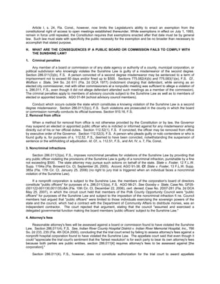 Article I, s. 24, Fla. Const., however, now limits the Legislature's ability to enact an exemption from the
constitutional right of access to open meetings established thereunder. While exemptions in effect on July 1, 1993,
remain in force until repealed, the Constitution requires that exemptions enacted after that date must be by general
law. Such law must state with specificity the public necessity for the exemption and be no broader than necessary to
accomplish that stated purpose.

H.   WHAT ARE THE CONSEQUENCES IF A PUBLIC BOARD OR COMMISSION FAILS TO COMPLY WITH
     THE SUNSHINE LAW?

1.   Criminal penalties

      Any member of a board or commission or of any state agency or authority of a county, municipal corporation, or
political subdivision who knowingly violates the Sunshine Law is guilty of a misdemeanor of the second degree.
Section 286.011(3)(b), F.S. A person convicted of a second degree misdemeanor may be sentenced to a term of
imprisonment not to exceed 60 days and/or fined up to $500. Sections 775.082(4)(b) and 775.083(1)(e), F.S. Cf.,
Wolfson v. State, 344 So. 2d 611 (Fla. 2d DCA 1977) (indictment charging that defendant, while serving as an
elected city commissioner, met with other commissioners at a nonpublic meeting was sufficient to allege a violation of
s. 286.011, F.S., even though it did not allege defendant attended such meetings as a member of the commission).
The criminal penalties apply to members of advisory councils subject to the Sunshine Law as well as to members of
elected or appointed boards. AGO 01-84 (school advisory council members).

     Conduct which occurs outside the state which constitutes a knowing violation of the Sunshine Law is a second
degree misdemeanor. Section 286.011(3)(c), F.S. Such violations are prosecuted in the county in which the board
or commission normally conducts its official business. Section 910.16, F.S.
2. Removal from office

     When a method for removal from office is not otherwise provided by the Constitution or by law, the Governor
may suspend an elected or appointed public officer who is indicted or informed against for any misdemeanor arising
directly out of his or her official duties. Section 112.52(1), F.S. If convicted, the officer may be removed from office
by executive order of the Governor. Section 112.52(3), F.S. A person who pleads guilty or nolo contendere or who is
found guilty is, for purposes of s. 112.52, F.S., deemed to have been convicted, notwithstanding the suspension of
sentence or the withholding of adjudication. Id. Cf., s. 112.51, F.S., and Art. IV, s. 7, Fla. Const.

3. Noncriminal infractions

     Section 286.011(3)(a), F.S., imposes noncriminal penalties for violations of the Sunshine Law by providing that
any public officer violating the provisions of the Sunshine Law is guilty of a noncriminal infraction, punishable by a fine
not exceeding $500. The state attorney may pursue such actions on behalf of the state. State v. Foster, 12 F.L.W.
Supp. 1194a (Fla. Broward Co. Ct. September 26, 2005). Accord, AGO 91-38. Cf. State v. Foster, 13 F.L.W. Supp.
385a (Fla. 17th Cir. Ct. January 25, 2006) (no right to jury trial is triggered when an individual faces a noncriminal
violation of the Sunshine Law).

     If a nonprofit corporation is subject to the Sunshine Law, the members of the corporation's board of directors
constitute "public officers" for purposes of s. 286.011(3)(a), F.S. AGO 98-21. See Goosby v. State, Case No. GF05-
(001122-001130,001135)-BA (Fla. 10th Cir. Ct. December 22, 2006), cert. denied, Case No. 2D07-281 (Fla. 2d DCA
May 25, 2007), in which the circuit court held that members of the Polk County Opportunity Council were "public
officers" for purposes of the Sunshine Law and subject to the imposition of the noncriminal infraction fi ne. Council
members had argued that "public officers" were limited to those individuals exercising the sovereign powers of the
state and the council, which had a contract with the Department of Community Affairs to distribute monies, was an
independent contractor. The court rejected that argument, stating that the council "assumed and exercised a
delegated governmental function making the board members 'public officers' subject to the Sunshine Law."

4. Attorney's fees

    Reasonable attorney's fees will be assessed against a board or commission found to have violated the Sunshine
Law. Section 286.011(4), F.S. See, Indian River County Hospital District v. Indian River Memorial Hospital, Inc., 766
So. 2d 233, 235 (Fla. 4th DCA 2000), concluding that the trial court erred by failing to assess attorney's fees against a
nonprofit hospital corporation found to have violated the Sunshine Law. The appellate court said that even though it
could "appreciate the trial court's sentiment that the 'fairest resolution' is for each party to bear its own attorney's fees
because both parties are public entities, section 286.011[4] requires attorney's fees to be assessed against [the
corporation]."

     Section 286.011(4), F.S., however, does not constitute authorization for the trial court to award appellate
 