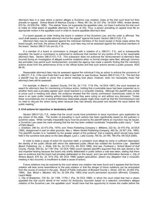 attorney's fees in a case where a person alleges a Sunshine Law violation, loses at the trial court level but then
prevails on appeal. School Board of Alachua County v. Rhea, 661 So. 2d 331 (Fla. 1st DCA 1995), review denied,
670 So. 2d 939 (Fla. 1996). This statute "does not supersede the appellate rules, nor does it authorize the trial court
to make an initial award of appellate attorney's fees." Id. at 332. Thus, a person prevailing on appeal must file an
appropriate motion in the appellate court in order to receive appellate attorney's fees.

     If a board appeals an order finding the board in violation of the Sunshine Law, and the order is affirmed, "the
court shall assess a reasonable attorney's fee for the appeal" against the board. Section 286.011(5), F.S.
     Attorney's fees may be assessed against the individual members of the board except in those cases where the
board sought, and took, the advice of its attorney, such fees may not be assessed against the individual members of
the board. Section 286.011(4) and (5), F.S.

     If a member of a board or commission is charged with a violation of s. 286.011, F.S., and is subsequently
acquitted, the board or commission is authorized to reimburse that member for any portion of his or her reasonable
attorney's fees. Section 286.011(7), F.S. This subsection does not authorize the reimbursement of attorney's fees
incurred during an investigation of alleged sunshine violations when no formal charges were filed, although common
law principles may permit such reimbursement, provided the agency has made a specific finding that the member's
actions arose from the performance of his or her official duties and that such actions served a public purpose. AGO
86-35.

     Reasonable attorney's fees may be assessed against the individual fi ling an action to enforce the provisions of
s. 286.011, F.S., if the court finds that it was filed in bad faith or was frivolous. Section 286.011(4), F.S. The fact that
a plaintiff may be unable to prove that a secret meeting took place, however, does not necessarily mean that
attorney's fees will be assessed.

     For example, in Bland v. Jackson County, 514 So. 2d 1115, 1116 (Fla. 1st DCA 1987), the court reversed an
award for attorney's fees for maintaining a frivolous action, holding that a justiciable issue had been presented as to
whether there was a privately agreed upon result reached in a nonpublic meeting. Although the plaintiff was unable
to prove such a meeting took place, the evidence showed that the county commission unanimously voted on the
issue in an open public meeting without identifying what they were voting on and without any discussion: "Under
these circumstances one of several inferences reasonable people might draw could be that the Commissioners had
no need to discuss the action being taken because they had already discussed and decided the issue before the
public meeting."

5. Civil actions for injunctive or declaratory relief

    Section 286.011(2), F.S., states that the circuit courts have jurisdiction to issue injunctions upon application by
any citizen of this state. The burden of prevailing in such actions has been significantly eased by the judiciary in
sunshine cases. While normally irreparable injury must be proved by the plaintiff before an injunction may be issued,
in Sunshine Law cases the mere showing that the law has been violated constitutes "irreparable public injury." Town
of Palm Beach
v. Gradison, 296 So. 2d 473 (Fla. 1974); and Times Publishing Company v. Williams, 222 So. 2d 470 (Fla. 2d DCA
1969), disapproved in part on other grounds, Neu v. Miami Herald Publishing Company, 462 So. 2d 821 (Fla. 1985).
The plaintiff's burden is to "establish by the greater weight of the evidence" that a meeting which should have been
held in the sunshine took place on the date alleged. Lyon v. Lake County, 765 So. 2d 785, 789 (Fla. 5th DCA 2000).

     In order to state a cause of action for injunctive relief, a complaint must allege by name or sufficient description
the identity of the public official with whom the defendant public official has violated the Sunshine Law. Deerfield
Beach Publishing, Inc. v. Robb, 530 So. 2d 510 (Fla. 4th DCA 1988). And see, Forehand v. School Board of Gulf
County, Florida, 600 So. 2d 1187 (Fla. 1st DCA 1992) (court rejected plaintiff's argument that she was denied a fair
and impartial hearing because the board only brieﬂy deliberated in public before a vote was taken, stating that there
was no evidence that the board had privately deliberated on this issue); and Law and Information Services v. City of
Riviera Beach, 670 So. 2d 1014 (Fla. 4th DCA 1996) (patent speculation, absent any allegation that a nonpublic
meeting in fact occurred, is insufficient to state a cause of action).

     Future violations may be enjoined by the court where one violation has been found and it appears that the future
violation will bear some resemblance to the past violation or that the danger of future violations can be anticipated
from the course of conduct in the past. Board of Public Instruction of Broward County v. Doran, 224 So. 2d 693 (Fla.
1969). See, Wood v. Marston, 442 So. 2d 934 (Fla. 1983) (trial court's permanent injunction affirmed). Compare,
Leach-Wells
v. City of Bradenton, 734 So. 2d 1168, 1170n.1 (Fla. 2d DCA 1999), in which the court noted that had a citizen
appealed the trial court's denial of her motion for temporary injunction based on a selection committee's alleged
violation of the Sunshine Law, the appellate court "would have had the opportunity to review this matter before the
 