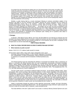 It is evident from the record that the meeting was not a full reexamination of the issues, but rather, was
     merely the perfunctory acceptance of the City's prior decision. This was not a full, open public hearing
     convened for the purpose of enabling the public to express its views and participate in the decision-
     making process. Instead, this was merely a Council meeting which was then opened to the public for
     comment at the City's request. There was no signifi cant discussion of the issues or a discourse as to
     the language sought to be included. The City Councilmen were provided with transcripts of the
     hearings, but none reviewed the language previously approved, and the Council subsequently voted to
     deny reconsideration of the wording.

     Similarly, a public hearing held by a county commission following an advisory committee's violation of the
Sunshine Law failed to cure the "Sunshine Law problem" because the county commission did not "review the
complete deliberative process fully in the sunshine." Florida Keys Aqueduct Authority v. Board of County
Commissioners, Monroe County, Florida, No. CA-K-00-1170 (Fla. 16th Cir. Ct. May 16, 2001). "Where there are
secret or non-public meetings by an advisory board . . . the problem can be cured, but only by scheduling a new
meeting of an appropriate deliberative body which will cover the same subject matter previously covered in violation
of the Sunshine Law." Id. And see Gateway Southeast Properties, Inc. v. Town of Medley, 14 F.L.W. Supp. 20a (Fla.
11th Cir. Ct. October 24, 2006) (subsequent public meeting did not cure the defects of earlier closed meeting where
no evidence was presented or considered at the subsequent open meeting and no questions were asked or
discussions pursued by council members).

7. Damages

    In Dascott v. Palm Beach County, 988 So. 2d 47 (Fla. 4th DCA 2008) the court held that an employee who had
prevailed in her lawsuit alleging that her termination violated the Sunshine Law was not entitled to recover back pay
as an equitable remedy since the only remedies provided for in the Sunshine Law Act were a declaration of the
wrongful action as void and reasonable attorney fees.
                                              PART II PUBLIC RECORDS

A.   WHAT IS A PUBLIC RECORD WHICH IS OPEN TO INSPECTION AND COPYING?

1.   What materials are public records?

Section 119.011(11), F.S., defines "public records" to include:

all documents, papers, letters, maps, books, tapes, photographs, fi lms, sound
     recordings, data processing software, or other material, regardless of the physical
     form, characteristics, or means of transmission, made or received pursuant to law
     or ordinance or in connection with the transaction of official business by any
     agency.


     The Florida Supreme Court has interpreted this definition to encompass all materials made or received by an
agency in connection with official business which are used to perpetuate, communicate or formalize knowledge.
Shevin v. Byron, Harless, Schaffer, Reid and Associates, Inc., 379 So. 2d 633, 640 (Fla. 1980). All such materials,
regardless of whether they are in final form, are open for public inspection unless the Legislature has exempted them
from disclosure. Wait v. Florida Power & Light Company, 372 So. 2d 420 (Fla. 1979). The complete text of Ch. 119,
F.S., the Public Records Act, is found in Appendix C.

      The term "public record" is not limited to traditional written documents. As the statutory definition states, "tapes,
photographs, films, sound recordings, data processing software, or other material, regardless of the physical form,
characteristics, or means of transmission" can all constitute public records. Accordingly, "the form of the record is
irrelevant; the material issue is whether the record is made or received by the public agency in connection with the
transaction of official business." AGO 04-33. Compare, Rogers v. Hood, 906 So. 2d 1220, 1223 (Fla. 1st DCA
2005), in which the court ruled that unused or unvoted punch card ballots from the 2000 presidential election in
Florida do not constitute public records because they do not "perpetuate, communicate, or formalize knowledge." By
contrast, a voted ballot becomes a public record once it is voted because at that point, "the voted ballot, as received
by the supervisor of elections in a given county, has memorialized the act of voting." Id.

     Clearly, as technology changes the means by which agencies communicate, manage, and store information,
public records will take on increasingly different forms. Yet, the comprehensive scope of the term "public records" will
continue to make the information open to inspection, unless exempted by law.

     The broad definition of the term "public record" can be seen in numerous Attorney General Opinions and court
 