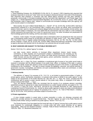 Park, Florida
v. Times Publishing Company, No. 00-008234CI-19 (Fla. 6th Cir. Ct. January 3, 2001) (rejecting city's argument that
employee responses to survey are "notes" which are not subject to disclosure because "as to each of the employees,
their responses were prepared in connection with their official agency business and they were 'intended to
perpetuate, communicate, or formalize knowledge' that they had about their department"); and Florida Sugar Cane
League, Inc. v. Florida Department of Environmental Regulation, No. 91-4218 (Fla. 2d Cir. Ct. June 5, 1992), stating
that handwritten notes of agency staff, "utilized to communicate and formulate knowledge within [the agency], are
public records subject to no exemption."

      More recently, the court in Miami Herald Media Co. v. Sarnoff 971 So. 2d 915 (Fla. 3d DCA 2007), held that a
memorandum prepared by a city commissioner after a meeting with a former city official, which summarized the
details of what was said at a meeting and contianed alleged factual information about possible criminal activity, was
a public record subject to disclosure. The court stated that the memorandum was not a draft or a note contaaining
mental impressions that would later form a part of a government record, but rather formalized and perpetuated his
final knowledge gained at the meeting, and thus was subject to disclosure.

    However, "under chapter 119 public employees' notes to themselves which are designed for their own personal
use in remembering certain things do not fall within the definition of 'public record.'" (e.s). The Justice Coalition v.
The First District Court of Appeal Judicial Nominating Commission, 823 So. 2d 185, 192 (Fla. 1st DCA 2002).
Accord, Coleman v. Austin, 521 So. 2d 247 (Fla. 1st DCA 1988), holding that preliminary handwritten notes prepared
by agency attorneys and intended only for the attorneys' own personal use are not public records.

B. WHAT AGENCIES ARE SUBJECT TO THE PUBLIC RECORDS ACT?

Section 119.011(2), F.S., defines "agency" to include:

    any state, county, district, authority, or municipal officer, department, division, board, bureau,
    commission, or other separate unit of government created or established by law including, for the
    purposes of this chapter, the Commission on Ethics, the Public Service Commission, and the Office of
    Public Counsel, and any other public or private agency, person, partnership, corporation, or business
    entity acting on behalf of any public agency.

     In addition, Art. I, s. 24(a), Fla. Const., establishes a constitutional right of access to "any public record made or
received in connection with the official business of any public body, officer, or employee of the state, or persons
acting on their behalf, except with respect to those records exempted pursuant to this section or specifically made
confidential by this Constitution." The right of access includes the legislative, executive, and judicial branches of
government; counties, municipalities, and districts; and each constitutional officer, board, and commission, or entity
created pursuant to law or by the Constitution.

1. Advisory boards

     The definition of "agency" for purposes of Ch. 119, F.S., is not limited to governmental entities. A "public or
private agency, person, partnership, corporation, or business entity acting on behalf of any public agency" is also
subject to the requirements of the Public Records Act. See also, Art. I, s. 24(a), Fla. Const., providing that the
constitutional right of access to public records extends to "any public body, officer, or employee of the state, or
persons acting on their behalf . . . ." (e.s.)
     Thus, the Attorney General's Office has concluded that the records of an employee advisory committee,
established pursuant to special law to make recommendations to a public hospital authority, are subject to Ch. 119,
F.S., and Art. I, s. 24(a), Fla. Const. AGO 96-32. And see Inf. Op. to Nicoletti, November 18, 1987, stating that the
Loxahatchee Council of Governments, Inc., formed by eleven public agencies to study and make recommendations
on local governmental issues was an "agency" for purposes of Ch. 119, F.S. Cf., Town of Palm Beach v. Gradison,
296 So. 2d 473 (Fla. 1974) (advisory committees subject to Sunshine Law).

2. Private organizations

     A more complex question is posed when a private corporation or entity, not otherwise connected with
government, provides services for a governmental body. The term "agency" as used in the Public Records Act
includes private entities "acting on behalf of any public agency." Section 119.011(2), F.S.

    The Florida Supreme Court has stated that this broad defi nition of "agency" ensures that a public agency cannot
avoid disclosure by contractually delegating to a private entity that which would otherwise be an agency
responsibility. News and Sun-Sentinel Company v. Schwab, Twitty & Hanser Architectural Group, Inc., 596 So. 2d
1029 (Fla. 1992). Cf., Booksmart Enterprises, Inc.
 