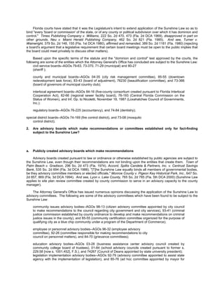Florida courts have stated that it was the Legislature's intent to extend application of the Sunshine Law so as to
bind "every 'board or commission' of the state, or of any county or political subdivision over which it has dominion and
control." Times Publishing Company v. Williams, 222 So. 2d 470, 473 (Fla. 2d DCA 1969), disapproved in part on
other grounds, Neu v. Miami Herald Publishing Company, 462 So. 2d 821 (Fla. 1985). And see, Turner v.
Wainwright, 379 So. 2d 148, 155 (Fla. 1st DCA 1980), affirmed and remanded, 389 So. 2d 1181 (Fla. 1980) (rejecting
a board's argument that a legislative requirement that certain board meetings must be open to the public implies that
the board could meet privately to discuss other matters).

     Based upon the specific terms of the statute and the "dominion and control" test approved by the courts, the
following are some of the entities which the Attorney General's Office has concluded are subject to the Sunshine Law:
     civil service boards--AGOs 79-63, 73-370, 71-29 (municipal) and 80-27
     (sheriff );

     county and municipal boards--AGOs 04-35 (city risk management committee), 85-55 (downtown
     redevelopment task force), 83-43 (board of adjustment), 76230 (beautification committee), and 73-366
     (board of governors of municipal country club);

     interlocal agreement boards--AGOs 84-16 (five-county consortium created pursuant to Florida Interlocal
     Cooperation Act), 82-66 (regional sewer facility board), 76-193 (Central Florida Commission on the
     Status of Women), and Inf. Op. to Nicoletti, November 18, 1987 (Loxahatchee Council of Governments,
     Inc.);

     regulatory boards--AGOs 76-225 (accountancy), and 74-84 (dentistry);

special district boards--AGOs 74-169 (fire control district), and 73-08 (mosquito
    control district).

2.   Are advisory boards which make recommendations or committees established only for fact-finding
     subject to the Sunshine Law?




a.   Publicly created advisory boards which make recommendations

     Advisory boards created pursuant to law or ordinance or otherwise established by public agencies are subject to
the Sunshine Law, even though their recommendations are not binding upon the entities that create them. Town of
Palm Beach v. Gradison, 296 So. 2d 473 (Fla. 1974). Accord, Spillis Candela & Partners, Inc. v. Centrust Savings
Bank, 535 So. 2d 694 (Fla. 3d DCA 1988). "[T]he Sunshine Law equally binds all members of governmental bodies,
be they advisory committee members or elected officials." Monroe County v. Pigeon Key Historical Park, Inc., 647 So.
2d 857, 869 (Fla. 3d DCA 1994). And see, Lyon v. Lake County, 765 So. 2d 785 (Fla. 5th DCA 2000) (Sunshine Law
applies to site plan review committee created by county commission to serve in an advisory capacity to the county
manager).

    The Attorney General's Office has issued numerous opinions discussing the application of the Sunshine Law to
advisory committees. The following are some of the advisory committees which have been found to be subject to the
Sunshine Law:

     community issues advisory bodies--AGOs 98-13 (citizen advisory committee appointed by city council
     to make recommendations to the council regarding city government and city services), 93-41 (criminal
     justice commission established by county ordinance to develop and make recommendations on criminal
     justice issues in the county), and 85-55 (community certification committee organized for the purpose of
     qualifying city as a blue chip community under a program of the Department of Commerce);

     employee or personnel advisory bodies--AGOs 96-32 (employee advisory
     committee), 92-26 (committee responsible for making recommendations to city
     council on personnel matters), and 84-70 (grievance committees);

     education advisory bodies--AGOs 03-28 (business assistance center advisory council created by
     community college board of trustees), 01-84 (school advisory councils created pursuant to former s.
     229.58 [now s. 1001.452], F.S.), and 74267 (Council of Deans appointed by state university president);
     legislation implementation advisory bodies--AGOs 92-79 (advisory committee appointed to assist state
     agency with the implementation of legislation), and 85-76 (ad hoc committee appointed by mayor for
 