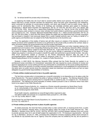 entity;


    9)   for whose benefit the private entity is functioning.

     In explaining the totality test, the Court cited to several earlier district court opinions. For example, the Fourth
District held that a private nonprofit volunteer fire department, which had been given stewardship over firefighting,
which conducted its activities on county-owned property, and which was funded in part by public money, was an
agency and its membership files, minutes of its meetings and charitable activities were subject to disclosure.
Schwartzman v. Merritt Island Volunteer Fire Department, 352 So. 2d 1230 (Fla. 4th DCA 1977), cert. denied, 358
So. 2d 132 (Fla. 1978). And see Fox v. News-Press Publishing Company, Inc., 545 So. 2d 941 (Fla. 2d DCA 1989)
(towing company under contract to remove motor vehicles from public streets is performing a governmental function
and is subject to Ch. 119). Compare, Memorial Hospital-West Volusia, Inc. v. News-Journal Corporation, 927 So. 2d
961 (Fla. 5th DCA 2006), in which the Fifth District applied the totality test and determined that a private corporation
that purchased a hospital it had previously leased from a public hospital authority was not "acting on behalf of" a
public agency and therefore was not subject to the Public Records Act or the Sunshine Law.

      Thus, the application of the totality of factors test will often require an analysis of the statutes, ordinances or
charter provisions which establish the function to be performed by the private entity as well as the contract, lease or
other document between the governmental entity and the private organization.
      For example, in AGO 92-37, following a review of the Articles of Incorporation and other materials relating to the
establishment and functions of the Tampa Bay Performing Arts Center, Inc., the Attorney General's Office concluded
that the center was an "agency" subject to the Public Records Act. It was noted that the center, which was governed
by a board of trustees composed of a number of city and county officials or appointees of the Mayor of Tampa,
utilized city property in carrying out its goals to benefit the public and performed a governmental function. See also,
AGO 97-27 (documents created or received by the Florida International Museum after the date of its
purchase/lease/option agreement with city subject to disclosure under Ch. 119, F.S.); and AGO 92-53 (John and
Mable Ringling Museum of Art Foundation, Inc., subject to Public Records Act).

     Similarly, in AGO 99-53, the Attorney General's Office advised that the Public Records Act applied to an
architectural review committee of a homeowners' association that was required by county ordinance to review and
approve applications for county building permits as a prerequisite to consideration by the county building department.
Compare, AGO 87-44 (records of a private nonprofit corporation pertaining to a fund established for improvements to
city parks were not public records since the corporation raised and disbursed only private funds and had not been
delegated any governmental responsibilities or functions).

c. Private entities created pursuant to law or by public agencies

    The fact that a private entity is incorporated as a nonprofit corporation is not dispositive as to its status under the
Public Records Act. The issue is whether the entity is "acting on behalf of" an agency. The Attorney General's Office
has issued numerous opinions advising that if a nonprofit entity is created by law, it is subject to Ch. 119 disclosure
requirements. The following are some examples of entities created pursuant to law or ordinance which have been
found to be subject to the Public Records Act:

    Pace Property Finance Authority, Inc., created as a Florida nonprofit corporation by Santa Rosa County
    as an instrumentality of the county to provide assistance in the funding and administration of certain
    governmental programs--AGO 9434;

     Rural health networks, established as nonprofit legal entities organized to plan
     and deliver health care services on a cooperative basis pursuant to s. 381.0406,
F.S.--Inf. Op. to Ellis, March 4, 1994;

South Florida Fair and Palm Beach County Expositions, Inc., created pursuant to
Ch. 616, F.S.--AGO 95-17.

d. Private entities providing services in place of public agencies

     As stated previously, the mere fact that a private entity is under contract with, or receiving funds from, a public
agency is not sufficient, standing alone, to bring that agency within the scope of the Public Records Act. See,
Stanfield v. Salvation Army, 695 So. 2d 501, 503 (Fla. 5th DCA 1997) (contract between Salvation Army and county
to provide services does not in and of itself subject the organization to Ch. 119 disclosure requirements). And see
Inf. Op. to Michelson, January 27, 1992, concluding that a telephone company supplying cellular phone services to
city officials for city business was not an "agency" since the company was not created by the city, did not perform a
 