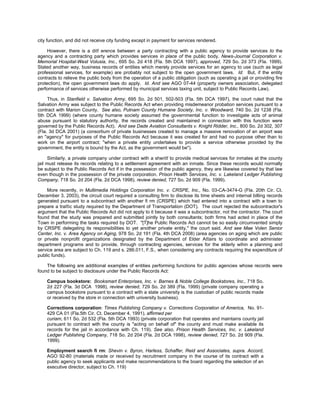 city function, and did not receive city funding except in payment for services rendered.

     However, there is a diff erence between a party contracting with a public agency to provide services to the
agency and a contracting party which provides services in place of the public body. News-Journal Corporation v.
Memorial Hospital-West Volusia, Inc., 695 So. 2d 418 (Fla. 5th DCA 1997), approved, 729 So. 2d 373 (Fla. 1999).
Stated another way, business records of entities which merely provide services for an agency to use (such as legal
professional services, for example) are probably not subject to the open government laws. Id. But, if the entity
contracts to relieve the public body from the operation of a public obligation (such as operating a jail or providing fire
protection), the open government laws do apply. Id. And see AGO 07-44 (property owners association, delegated
performance of services otherwise performed by municipal services taxing unit, subject to Public Records Law).

     Thus, in Stanfield v. Salvation Army, 695 So. 2d 501, 502-503 (Fla. 5th DCA 1997), the court ruled that the
Salvation Army was subject to the Public Records Act when providing misdemeanor probation services pursuant to a
contract with Marion County. See also, Putnam County Humane Society, Inc. v. Woodward, 740 So. 2d 1238 (Fla.
5th DCA 1999) (where county humane society assumed the governmental function to investigate acts of animal
abuse pursuant to statutory authority, the records created and maintained in connection with this function were
governed by the Public Records Act). And see Dade Aviation Consultants v. Knight Ridder, Inc., 800 So. 2d 302, 307
(Fla. 3d DCA 2001) (a consortium of private businesses created to manage a massive renovation of an airport was
an "agency" for purposes of the Public Records Act because it was created for and had no purpose other than to
work on the airport contract; "when a private entity undertakes to provide a service otherwise provided by the
government, the entity is bound by the Act, as the government would be").

      Similarly, a private company under contract with a sheriff to provide medical services for inmates at the county
jail must release its records relating to a settlement agreement with an inmate. Since these records would normally
be subject to the Public Records Act if in the possession of the public agency, they are likewise covered by that law
even though in the possession of the private corporation. Prison Health Services, Inc. v. Lakeland Ledger Publishing
Company, 718 So. 2d 204 (Fla. 2d DCA 1998), review denied, 727 So. 2d 909 (Fla. 1999).

     More recently, in Multimedia Holdings Corporation Inc. v. CRSPE, Inc., No. 03-CA-3474-G (Fla. 20th Cir. Ct.
December 3, 2003), the circuit court required a consulting firm to disclose its time sheets and internal billing records
generated pursuant to a subcontract with another fi rm (CRSPE) which had entered into a contract with a town to
prepare a traffic study required by the Department of Transportation (DOT). The court rejected the subcontractor's
argument that the Public Records Act did not apply to it because it was a subcontractor, not the contractor. The court
found that the study was prepared and submitted jointly by both consultants; both firms had acted in place of the
Town in performing the tasks required by DOT. "[T]he Public Records Act cannot be so easily circumvented simply
by CRSPE delegating its responsibilities to yet another private entity," the court said. And see Mae Volen Senior
Center, Inc. v. Area Agency on Aging, 978 So. 2d 191 (Fla. 4th DCA 2008) (area agencies on aging which are public
or private nonprofit organizations designated by the Department of Elder Affairs to coordinate and administer
department programs and to provide, through contracting agencies, services for the elderly wihin a planning and
service area are subject to Ch. 119 and s. 286.011, F.S., when considering any contracts requiring the expenditure of
public funds).

    The following are additional examples of entities performing functions for public agencies whose records were
found to be subject to disclosure under the Public Records Act:

    Campus bookstore: Booksmart Enterprises, Inc. v. Barnes & Noble College Bookstores, Inc., 718 So.
    2d 227 (Fla. 3d DCA 1998), review denied, 729 So. 2d 389 (Fla. 1999) (private company operating a
    campus bookstore pursuant to a contract with a state university is the custodian of public records made
    or received by the store in connection with university business).

    Corrections corporation: Times Publishing Company v. Corrections Corporation of America, No. 91-
    429 CA 01 (Fla.5th Cir. Ct. December 4, 1991), affirmed per
    curiam, 611 So. 2d 532 (Fla. 5th DCA 1993) (private corporation that operates and maintains county jail
    pursuant to contract with the county is "acting on behalf of" the county and must make available its
    records for the jail in accordance with Ch. 119). See also, Prison Health Services, Inc. v. Lakeland
    Ledger Publishing Company, 718 So. 2d 204 (Fla. 2d DCA 1998), review denied, 727 So. 2d 909 (Fla.
    1999).

    Employment search fi rm: Shevin v. Byron, Harless, Schaffer, Reid and Associates, supra. Accord,
    AGO 92-80 (materials made or received by recruitment company in the course of its contract with a
    public agency to seek applicants and make recommendations to the board regarding the selection of an
    executive director, subject to Ch. 119)
 