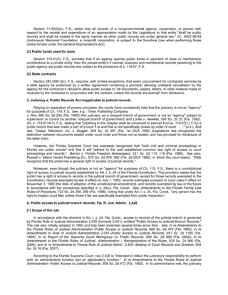 Section 11.45(3)(e), F.S., states that all records of a nongovernmental agency, corporation, or person with
respect to the receipt and expenditure of an appropriation made by the Legislature to that entity "shall be public
records and shall be treated in the same manner as other public records are under general law." Cf., AGO 96-43
(Astronauts Memorial Foundation, a nonprofit corporation, is subject to the Sunshine Law when performing those
duties funded under the General Appropriations Act).

(2) Public funds used for dues

     Section 119.01(3), F.S., provides that if an agency spends public funds in payment of dues or membership
contributions to a private entity, then the private entity's fi nancial, business and membership records pertaining to the
public agency are public records and subject to the provisions of s. 119.07, F.S.

(3) State contracts

    Section 287.058(1)(c), F.S., requires, with limited exceptions, that every procurement for contracted services by
a state agency be evidenced by a written agreement containing a provision allowing unilateral cancellation by the
agency for the contractor's refusal to allow public access to "all documents, papers, letters, or other material made or
received by the contractor in conjunction with the contract, unless the records are exempt" from disclosure.

3. Judiciary a. Public Records Act inapplicable to judicial records

     Relying on separation of powers principles, the courts have consistently held that the judiciary is not an "agency"
for purposes of Ch. 119, F.S. See, e.g., Times Publishing Company
v. Ake, 660 So. 2d 255 (Fla. 1995) (the judiciary, as a coequal branch of government, is not an "agency" subject to
supervision or control by another coequal branch of government) and Locke v. Hawkes, 595 So. 2d 32 (Fla. 1992).
Cf., s. 119.0714(1), F.S., stating that "[n]othing in this chapter shall be construed to exempt from [s. 119.07(1), F.S.] a
public record that was made a part of a court fi le and that is not specifically closed by order of court . . . ." (e.s.). And
see, Tampa Television, Inc. v. Dugger, 559 So. 2d 397 (Fla. 1st DCA 1990) (Legislature has recognized the
distinction between documents sealed under court order and those not so sealed, and has provided for disclosure of
the latter only).

     However, the Florida Supreme Court has expressly recognized that "both civil and criminal proceedings in
Florida are public events" and that it will "adhere to the well established common law right of access to court
proceedings and records." Barron v. Florida Freedom Newspapers, 531 So. 2d 113, 116 (Fla. 1988). See also,
Russell v. Miami Herald Publishing Co., 570 So. 2d 979, 982 (Fla. 2d DCA 1990), in which the court stated: "[W]e
recognize that the press has a general right to access of judicial records."

     Moreover, even though the judiciary is not an "agency" for purposes of Ch. 119, F.S., there is a constitutional
right of access to judicial records established by Art. I, s. 24 of the Florida Constitution. This provision states that the
public has a right of access to records in the judicial branch of government, except for those records exempted in the
Constitution, records exempted by law in effect on July 1, 1993, records exempted pursuant to court rules in effect on
November 3, 1992 [the date of adoption of the constitutional amendment], and records exempted by law in the future
in accordance with the procedures specified in s. 24(c), Fla. Const. See, Amendments to the Florida Family Law
Rules of Procedure, 723 So. 2d 208, 209 (Fla. 1998), noting that under Art. I, s. 24, Fla. Const., "any person has the
right to inspect court files unless those fi les are specifically exempted from public inspection."

b. Public access to judicial branch records, Fla. R. Jud. Admin. 2.420

(1) Scope of the rule

    In accordance with the directive in Art. I, s. 24, Fla. Const., access to records of the judicial branch is governed
by Florida Rule of Judicial Administration 2.420 (formerly 2.051), entitled "Public Access to Judicial Branch Records."
The rule was initially adopted in 1992 and has been amended several times since then. See, In re Amendments to
the Florida Rules of Judicial Administration--Public Access to Judicial Records, 608 So. 2d 472 (Fla. 1992); In re
Amendments to Rule of Judicial Administration 2.051--Public Access to Judicial Records, 651 So. 2d 1185 (Fla.
1995); In re Report of the Supreme Court Workgroup on Public Records, 825 So. 2d 889 (Fla. 2002); In re
Amendments to the Florida Rules of Judicial Administration – Reorganization of the Rules, 939 So. 2d 966 (Fla.
2006); and In re Amendments to Florida Rule of Judicial Admin. 2.420--Sealing of Court Records and Dockets, 954
So. 2d 16 (Fla. 2007).

    According to the Florida Supreme Court, rule 2.420 is "intended to reflect the judiciary's responsibility to perform
both an administrative function and an adjudicatory function." In re Amendments to the Florida Rules of Judicial
Administration--Public Access to Judicial Records, 608 So. 2d 472 (Fla. 1992). In its administrative role, the judiciary
 