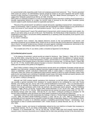 is a governmental entity expending public funds and employing government personnel. Thus, "records generated
while courts are acting in an administrative capacity should be subject to the same standards that govern similar
records of other branches of government." Id. at 472-473. See also, Media General Convergence, Inc. v. Chief
Judge of the Thirteenth Judicial Circuit, 840 So. 2d 1008, 1016 (Fla.
2003) (when an individual complains to a chief circuit judge about judicial misconduct involving sexual harassment or
sexually inappropriate behavior by a judge, the records made or received by the chief judge "constitute 'judicial
records' subject to public disclosure absent an applicable exemption").

     "Records of the judicial branch" are defined to include "all records, regardless of physical form, characteristics, or
means of transmission, made or received in connection with the transaction of official business by any judicial branch
entity" and consist of "court records" and "administrative records." Fla. R. Jud. Admin. 2.420(b)(1).

     The term "judicial branch" means "the judicial branch of government, which includes the state courts system, the
clerk of court when acting as an arm of the court, The Florida Bar, the Florida Board of Bar Examiners, the Judicial
Qualifications Commission, and all other entities established by or operating under the authority of the supreme court
or the chief justice." Fla.
R. Jud. Admin. 2.420(b)(2).

     The Supreme Court, however, has delayed electronic access to the non-confidential court records until
permanent procedures can be adopted which "would not be so onerous that [the Court's] approval of electronic exists
only in theory" but would "protect privacy interests and guard against unintended consequences detrimental to the
judicial process." Administrative Order of the Supreme Court 06-20, June 30, 2006.

    The complete text of Fla. R. Jud. Admin. 2.420, is included as Appendix E to this Manual.


(2) Confidential judicial records

     In the absence of exemption, judicial records are subject to disclosure. See, Tedesco v. State, 807 So. 2d 804
(Fla. 4th DCA 2002), noting that the fi les in criminal cases are included within the definition of "judicial records"
contained in Florida Rule of Judicial Administration 2.420(b), and that there is no exemption in the rule which would
preclude release of the progress docket or the clerk's minutes from a criminal case. Id. And see Friend v. Friend, 866
So. 2d 116, 117 (Fla. 3d DCA 2004) (denial of access to records in dissolution of marriage case "may not be based
solely upon the wishes of the parties to the litigation").

     Rule 2.420(c) contains a listing of the judicial branch records which are confidential. Examples include trial and
appellate court memoranda, complaints alleging misconduct against judges and other court personnel until probable
cause is established, periodic evaluations implemented solely to assist judges in improving their performance,
information (other than names and qualifications) about persons seeking to serve as unpaid volunteers unless made
public by the court based upon a showing of materiality or good cause, and copies of arrest and search warrants until
executed or until law enforcement determines that execution cannot be made. Fla.
R. Jud. Admin. 2.240(c)(1) through (6).

     Although rule 2.420 contains specific exemptions from disclosure, as set forth above, subdivision (c)(8) of the
rule provides a general exemption from disclosure for records deemed to be confidential by court rule, Florida
Statutes, prior Florida case law, and by rules of the Judicial Qualifications Commission. Thus, an executed search
warrant could be withheld from disclosure pursuant to the statutory exemption for active criminal investigative
material even though subdivision (c)(6) of the rule exempts only unexecuted search warrants. Florida Publishing
Company v. State, 706 So. 2d 54 (Fla. 1st DCA 1998), review dismissed, 717 So. 2d 531 (Fla. 1998). Accord, State
v. Buenoano, 707 So. 2d 714, 718 (Fla. 1998) (documents that are exempt from public access under Ch. 119, F.S.,
are likewise exempt under rule 2.420). And see Fla. R. Jud. Admin. 2.420(c)(7) providing an exemption for "all
records made confidential under the Florida and United States Constitutions and Florida and federal law."
     Subdivision (c)(9) of rule 2.420 incorporates the holdings in Barron v. Florida Freedom Newspapers, 531 So. 2d
113 (Fla. 1988), and Miami Herald Publishing Company v. Lewis, 426 So. 2d 1 (Fla. 1982) by "establishing that
confidentiality [of court records] may be required to protect the rights of defendants, litigants, or third parties; to further
the administration of justice; or to otherwise promote a compelling governmental interest." Commentary, In re
Amendments to Rule of Judicial Administration 2.051.--Public Access to Judicial Records, 651 So. 2d 1185, 1191
(Fla. 1995).

     The degree, duration, and manner of confidentiality ordered by the court shall be no broader than necessary to
protect these interests. Fla. R. Jud. Admin. 2.420(c)(9)(B). And see Smithwick
v. Television 12 of Jacksonville, Inc., 730 So. 2d 795 (Fla. 1st DCA 1999) (trial court properly required defense
counsel to return discovery documents once it realized that its initial order permitting removal of the documents from
 