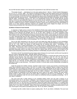 the court file had been entered in error because the requirements of rule 2.420 had not been met).

     "The burden of proof . . . shall always be on the party seeking closure." Barron v. Florida Freedom Newspapers,
531 So. 2d 113, 118 (Fla. 1988). "Our reasons for placing the burden on the party seeking closure and maintaining
closure remains the same today as it did when we issued Barron in 1988; that is, the strong presumption of openness
of court proceedings, and the fact that those challenging the closure order will generally have little or no knowledge of
the specific grounds requiring closure." Amendments to the Florida Family Law Rules of Procedure, 853 So. 2d 303,
306 (Fla. 2003). Commentary, supra at 1191. See, In re: Guardianship of Cosio, 841 So. 2d 693, 694 (Fla. 2d DCA
2003), in which the court stated that "[a]ccess to court records may be restricted to protect the interests of litigants
only after a showing that the following three-prong test has been met: (1) the measure limiting or denying access
(closure or sealing of records or both) is necessary to prevent a serious and imminent threat to the administration of
justice; (2) no less restrictive alternative measures are available which would mitigate the danger; and (3) the
measure being considered will in fact achieve the court's protective purpose."

(3) Notice of closure of court records

     In response to "highly serious concerns first identified by Florida news media reports about hidden cases and
secret dockets," the Florida Supreme Court in In re: Amendments to Florida Rule of Judicial Administration 2.420 –
Sealing of Court Records and Dockets, 954 So. 2d 16 (Fla. 2007), adopted on an interim emergency basis
amendments to rule 2.420 regarding the closure of noncriminal court records. "Court records" are defined to include
"the contents of the court file, including the progress docket and other similar records generated to document activity
in a case, transcripts filed with the clerk, documentary exhibits in the custody of the clerk, and electronic records,
videotapes, or stenographic tapes or depositions or other proceedings fi led with the clerk, and electronic records,
videotapes, or stenographic tapes of court proceedings." Fla. R. Jud. Admin. 2.420(b)(1)(A).

     Prior to the 2007 amendment to the rule, the courts had stated that unlike the closure of court proceedings,
which has been held to require notice and hearing prior to closure, see Miami Herald Publishing Company v. Lewis,
426 So. 2d 1 (Fla. 1982), "the closure of court records has not required prior notice." Commentary, In re
Amendments to Rule of Judicial Administration 2.051.--Public Access to Judicial Records, 651 So. 2d 1185, 1191
(Fla. 1995). "Requiring prior notice of closure of a court record may be impractical and burdensome in emergency
circumstances or when closure of a court record requiring confidentiality is requested during a judicial proceeding[;]
[p]roviding reasonable notice to the public of the entry of a closure order and an opportunity to be heard on the
closure issue adequately protects the competing interests of confidentiality and public access to judicial records." Id.

      The former rule did "not preclude the giving of prior notice of closure of a court record, and the court may elect to
give prior notice in appropriate cases." See also, WESH Television, Inc. v.
Freeman, 691 So. 2d 532 (Fla. 5th DCA 1997) (once audio and videotapes in criminal case were turned over to the
defendant during discovery, they were public records subject to disclosure under Ch. 119, F.S.; only after an
evidentiary hearing with the media participating and in camera review of the tapes, may the court enter an order
limiting access to the records based on constitutional considerations). And see, Media General Operations, Inc. v.
State, 933 So. 2d 1199 (Fla. 2d DCA 2006) (news media entitled to notice of and opportunity to be heard on
defendant's motion to seal discovery). The closure of records in criminal cases remains substantially unchanged by
the revised rule.

     Under the revised rule 2.420(d), however, requests to close circuit or county court records in noncriminal cases
under Rule 2.420(c)(9) must be made in the form of a written motion captioned "Motion to Make Court Records
Confidential" and must identify the particular court records to be made confidential and the basis for taking such
action, including a signed certification by the party making the request that the motion is being made in good faith and
is supported by a sound factual and legal basis. Fla. R. Jud. Admin. 2.420(d)(1). The records subject to the motion
must be treated as confidential by the clerk pending the court's ruling on the motion; however, the case number,
docket number or other number used by the clerk's office to identify the case file are not confidential. Id. Court
records made confidential under the rule must be treated as confidential during any appellate proceedings. Fla. R.
Jud. Admin. 2.420(d)(7).

     The court must hold a public hearing on any contested sealing motion and may hold a hearing on an
uncontested motion. Fla. R. Jud. Admin. 2.420(d)(2). Such hearing must be an open proceeding except that a party
may request the court to conduct all or part of the hearing in camera to protect the interests set forth in subdivision
(c)(9)(A) of the rule. Id. The court may, in its discretion, require prior public notice of the hearing. Id. A sealing order
issued by the court must state with specificity the grounds for the sealing and the findings of the court that justify the
sealing. Fla. R. Jud. Admin. 2.420(d)(3). Notice of any order granting the motion, except as provided by law or court
rule, must be given to the public as provided by the rule. Fla. R. Jud. Admin. 2.420(d)(4).

    A nonparty may file a written motion to vacate a sealing order. Fla. R. Jud. Admin. 2.420(d)(5). The court must
 