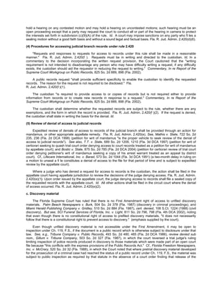 hold a hearing on any contested motion and may hold a hearing on uncontested motions; such hearing must be an
open proceeding except that a party may request the court to conduct all or part of the hearing in camera to protect
the interests set forth in subdivision (c)(9)(A) of the rule. Id. A court may impose sanctions on any party who fi les a
sealing motion without a good faith basis and without a sound legal and factual basis. Fla. R. Jud. Admin. 2.420(d)(6).

(4) Procedures for accessing judicial branch records under rule 2.420

     "Requests and responses to requests for access to records under this rule shall be made in a reasonable
manner." Fla. R. Jud. Admin. 2.420(f ). Requests must be in writing and directed to the custodian. Id. In a
commentary to the decision incorporating the written request provision, the Court cautioned that the "writing
requirement is not intended to disadvantage any person who may have difficulty writing a request; if any difficulty
exists, the custodian should aid the requestor in reducing the request to writing." Commentary, In re Report of the
Supreme Court Workgroup on Public Records, 825 So. 2d 889, 898 (Fla. 2002).

    A public records request "shall provide sufficient specificity to enable the custodian to identify the requested
records. The reason for the request is not required to be disclosed." Fla.
R. Jud. Admin. 2.420(f )(1).

     The custodian "is required to provide access to or copies of records but is not required either to provide
information from records or to create new records in response to a request." Commentary, In re Report of the
Supreme Court Workgroup on Public Records, 825 So. 2d 889, 898 (Fla. 2002).

     The custodian shall determine whether the requested records are subject to the rule, whether there are any
exemptions, and the form in which the record is provided. Fla. R. Jud. Admin. 2.420(f )(2). If the request is denied,
the custodian shall state in writing the basis for the denial. Id.

(5) Review of denial of access to judicial records

     Expedited review of denials of access to records of the judicial branch shall be provided through an action for
mandamus, or other appropriate appellate remedy. Fla. R. Jud. Admin. 2.420(e). See, Mathis v. State, 722 So. 2d
235, 236 (Fla. 2d DCA 1998) (petition for writ of mandamus "is the proper vehicle to seek review of the denial of
access to judicial records"). See also, T.T. v. State, 689 So. 2d 1209, 1210 (Fla. 3d DCA 1997) (petition for writ of
certiorari seeking to quash trial court order denying access to court records treated as a petition for writ of mandamus
by appellate court); and Bostic v. State, 875 So. 2d 785 (Fla. 2d DCA 2004) (petition for certiorari review of trial court
order denying petitioner's writ of mandamus seeking a copy of his arrest warrant treated as an appeal by district
court). Cf., Lifecare International, Inc. v. Barad, 573 So. 2d 1044 (Fla. 3d DCA 1991) (a two-month delay in ruling on
a motion to unseal a fi le constitutes a denial of access to the file for that period of time and is subject to expedited
review by the appellate court).

     Where a judge who has denied a request for access to records is the custodian, the action shall be filed in the
appellate court having appellate jurisdiction to review the decisions of the judge denying access. Fla. R. Jud. Admin.
2.420(e)(1). Upon order issued by the appellate court, the judge denying access to records shall file a sealed copy of
the requested records with the appellate court. Id. All other actions shall be filed in the circuit court where the denial
of access occurred. Fla. R. Jud. Admin. 2.420(e)(2).

c. Discovery material

     The Florida Supreme Court has ruled that there is no First Amendment right of access to unfiled discovery
materials. Palm Beach Newspapers v. Burk, 504 So. 2d 378 (Fla. 1987) (discovery in criminal proceedings); and
Miami Herald Publishing Company v. Gridley, 510 So. 2d 884 (Fla. 1987), cert. denied, 108 S.Ct. 1224 (1988) (civil
discovery). But see, SCI Funeral Services of Florida, Inc. v. Light, 811 So. 2d 796, 798 (Fla. 4th DCA 2002), noting
that even though there is no constitutional right of access to prefiled discovery materials, "it does not necessarily
follow that there is a constitutional right to prevent access to discovery." (emphasis supplied by the court).

      Even though unfiled discovery material is not accessible under the First Amendment, it may be open to
inspection under Ch. 119, F.S., if the document is a public record which is otherwise subject to disclosure under that
law. See, e.g., Tribune Company v. Public Records, 493 So. 2d 480, 485 (Fla. 2d DCA 1986), review denied sub
nom., Gillum v. Tribune Company, 503 So. 2d 327 (Fla. 1987), in which the court reversed a trial judge's ruling
limiting inspection of police records produced in discovery to those materials which were made part of an open court
file because "this conflicts with the express provisions of the Public Records Act." Cf., Florida Freedom Newspapers,
Inc. v. McCrary, 520 So. 2d 32 (Fla. 1988), in which the Court noted that where pretrial discovery material developed
for the prosecution of a criminal case had reached the status of a public record under Ch. 119, F.S., the material was
subject to public inspection as required by that statute in the absence of a court order finding that release of the
 